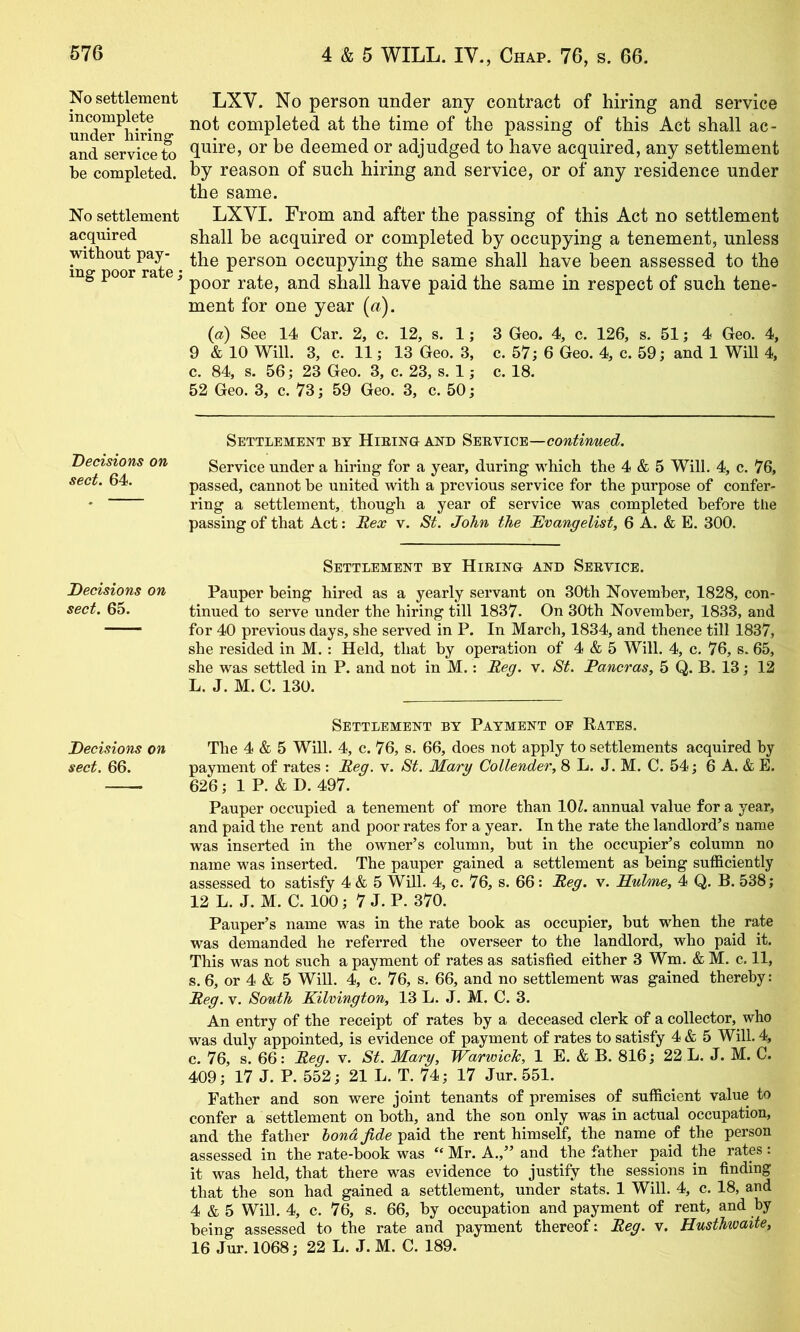 No settlement incomplete under hiring and service to be completed. No settlement acquired without pay- ing poor rate; Decisions on sect. 64. Decisions on sect. 65. Decisions on sect. 66. LXV. No person under any contract of hiring and service not completed at the time of the passing of this Act shall ac- quire, or be deemed or adjudged to have acquired, any settlement % reason of such hiring and service, or of any residence under the same. LXYI. From and after the passing of this Act no settlement shall be acquired or completed by occupying a tenement, unless the person occupying the same shall have been assessed to the poor rate, and shall have paid the same in respect of such tene- ment for one year («). {a) See 14 Car. 2, c. 12, s. 1; 3 Geo. 4, c. 126, s. 51; 4 Geo. 4, 9 & 10 Will. 3, c. 11; 13 Geo. 3, c. 57; 6 Geo. 4, c. 59; and 1 Will 4, c. 84, s. 56; 23 Geo. 3, c. 23, s. 1; c. 18. 52 Geo. 3, c. 73; 59 Geo. 3, c. 50; Settlement by Hieino and continued. Service under a hiring for a year, during which the 4 & 5 Will. 4, c. 76, passed, cannot he united with a previous service for the purpose of confer- ring a settlement, though a year of service was completed before the passing of that Act: Rex v. St. John the Rvangelist, 6 A. & E. 300. Settlement by Hieino and Seevicb. Pauper being hired as a yearly servant on 30th November, 1828, con- tinued to serve under the hiring till 1837. On 30th November, 1833, and for 40 previous days, she served in P. In March, 1834, and thence till 1837, she resided in M. : Held, that by operation of 4 & 5 Will. 4, c. 76, s. 65, she was settled in P. and not in M.: Reg. v. St. Pancras, 5 Q. B. 13; 12 L. J. M. C. 130. Settlement by Payment of Rates. The 4 & 5 Will. 4, c. 76, s. 66, does not apply to settlements acquired by payment of rates : Reg. v. St. Marg Collender, 8 L. J. M. C. 54; 6 A. & E. 626; 1 P. & D. 497. Pauper occupied a tenement of more than lOZ. annual value for a year, and paid the rent and poor rates for a year. In the rate the landlord’s name was inserted in the owner’s column, hut in the occupier’s column no name was inserted. The pauper gained a settlement as being sufficiently assessed to satisfy 4 & 5 WiU. 4, c. 76, s. 66: Reg. v. Hulme, 4 Q. B. 538; 12 L. J. M. C. 100; 7 J. P. 370. Pauper’s name was in the rate book as occupier, but when the rate was demanded he referred the overseer to the landlord, who paid it. This was not such a payment of rates as satisfied either 3 Wm. & M. c. 11, s. 6, or 4 & 5 Will. 4, c. 76, s. 66, and no settlement was gained thereby: Reg. V. South Kilvington, 13 L. J. M. C. 3. An entry of the receipt of rates by a deceased clerk of a collector, who was duly appointed, is e^’idence of payment of rates to satisfy 4 & 5 Will. 4, c. 76, s. 66: Reg. v. St. Mary, WarwicTc, 1 E. & B. 816; 22 L. J. M. C. 409; 17 J. P. 552; 21 L. T. 74; 17 Jur. 551. Father and son were joint tenants of premises of sufficient value to confer a settlement on both, and the son only was in actual occupation, and the father bond fide paid the rent himself, the name of the person assessed in the rate-hook was “ Mr. A.,” and the father paid the rates : it was held, that there was evidence to justify the sessions in finding that the son had gained a settlement, under stats. 1 Will. 4, c. 18, and 4 & 5 Will. 4, c. 76, s. 66, by occupation and payment of rent, and by being assessed to the rate and payment thereof; Reg. v. Husthwaite, 16 Jur. 1068; 22 L. J. M. C. 189.