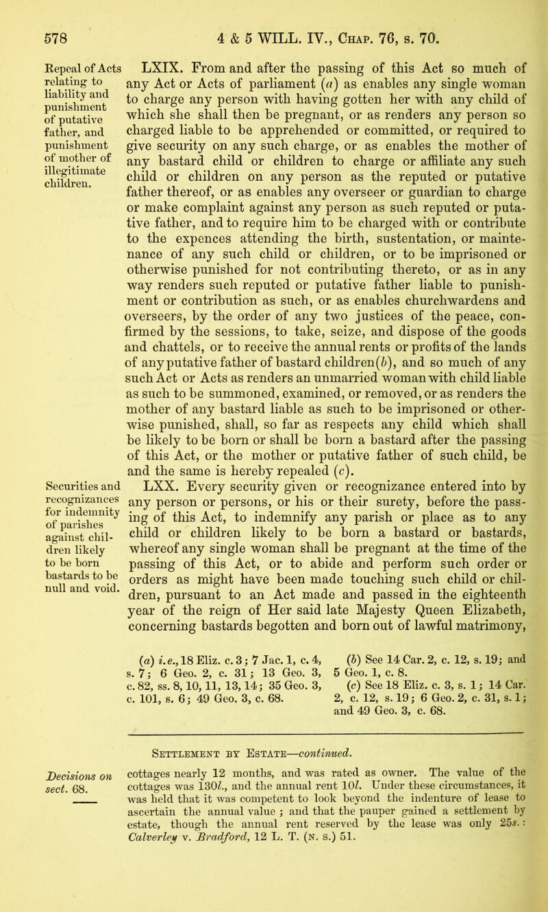 Repeal of Acts relating to liability and punishment of putative father, and punishment of mother of illegitimate children. Securities and recognizances for indemnity of parishes against chil- dren likely to be horn bastards to he null and void. LXIX. From and after the passing of this Act so much of any Act or Acts of parliament (a) as enables any single woman to charge any person with having gotten her with any child of which she shall then be pregnant, or as renders any person so charged liable to be apprehended or committed, or required to give security on any such charge, or as enables the mother of any bastard child or children to charge or affiliate any such child or children on any person as the reputed or putative father thereof, or as enables any overseer or guardian to charge or make complaint against any person as such reputed or puta- tive father, and to require him to be charged with or contribute to the expences attending the birth, sustentation, or mainte- nance of any such child or children, or to be imprisoned or otherwise punished for not contributing thereto, or as in any way renders such reputed or putative father liable to punish- ment or contribution as such, or as enables churchwardens and overseers, by the order of any two justices of the peace, con- firmed by the sessions, to take, seize, and dispose of the goods and chattels, or to receive the annual rents or profits of the lands of any putative father of bastard children (6), and so much of any such Act or Acts as renders an unmarried woman with child liable as such to be summoned, examined, or removed, or as renders the mother of any bastard liable as such to be imprisoned or other- wise punished, shall, so far as respects any child which shall be likely to be born or shall be born a bastard after the passing of this Act, or the mother or putative father of such child, be and the same is hereby repealed (c). LXX. Every security given or recognizance entered into by any person or persons, or his or their surety, before the pass- ing of this Act, to indemnify any parish or place as to any child or children likely to be born a bastard or bastards, whereof any single woman shall be pregnant at the time of the passing of this Act, or to abide and perform such order or orders as might have been made touching such child or chil- dren, pursuant to an Act made and passed in the eighteenth year of the reign of Her said late Majesty Queen Elizabeth, concerning bastards begotten and born out of lawful matrimony, (a) i.e., 18 Eliz. c. 3; 7 Jac. 1, c. 4, (5) See 14 Car. 2, c. 12, s. 19; and s. 7; 6 Geo. 2, c. 31; 13 Geo. 3, 5 Geo. 1, c. 8. c. 82, ss. 8,10,11, 13,14; 35 Geo. 3, (c) See 18 Eliz. c. 3, s. 1; 14 Oar. c. 101, s. 6; 49 Geo. 3, c. 68. 2, c. 12, s. 19; 6 Geo. 2, c. 31, s. 1; and 49 Geo. 3, c. 68. Settlement by Estate—contiimed. Decisions on cottages nearly 12 months, and was rated as owner. The value of the sect. 68. cottages was 130Z., and the annual rent lOZ. Under these circumstances, it was held that it was competent to look beyond the indenture of lease to ascertain the annual value ; and that the pauper gained a settlement by estate, though the annual rent reserved by the lease was only 25^.: Calverley v. Bradford, 12 L. T. (n. S.) 51.