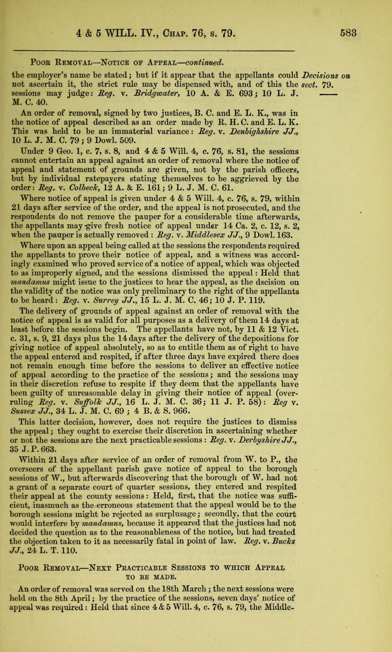 Poor Removal—Notice of Kw^KL—contirmed. the employer’s name be stated; but if it appear that the appellants could Decisions on not ascertain it, the strict rule may be dispensed with, and of this the sect. 79. sessions may judge: Reg. v. Bridgwater^ 10 A. & E. 693; 10 L. J. M. C. 40. An order of removal, signed by two justices, B. C. and E. L. K., was in the notice of appeal described as an order made by R. H. C. and E. L. K. This was held to be an immaterial variance; Reg. v. Denbighshire JJ.» 10 L. J. M. C. 79 j 9 Dowl. 509. Under 9 Geo. 1, c. 7, s. 8, and 4 & 5 Will. 4, c. 76, s. 81, the sessions cannot entertain an appeal against an order of removal where the notice of appeal and statement of grounds are given, not by the parish officers, but by individual ratepayers stating themselves to be aggrieved by the order: Reg. v. Colbeck, 12 A. & E. 161; 9 L. J. M. C. 61. Where notice of appeal is given under 4 & 5 WiU. 4, c. 76, s. 79, within 21 days after service of the order, and the appeal is not prosecuted, and the respondents do not remove the pauper for a considerable time afterguards, the appellants may-give fresh notice of appeal under 14 Ca. 2, c. 12, s. 2, when the pauper is actually removed : Reg. v. Middlesex JJ., 9 Dowl. 163. Where upon an appeal being called at the sessions the respondents required the appellants to prove their notice of appeal, and a witness was accord- ingly examined who proved service of a notice of appeal, which was objected to as improperly signed, and the -eessions dismissed the appeal: Held that mandamus might issue to the justices to hear the appeal, as the dscision on the validity of the notice was only preliminary to the right of the appellants to be heard: Reg. v. Surrey JJ., 15 L. J. M. C. 46; 10 J. P. 119. The delivery of grounds of appeal against an order of removal with the notice of appeal is as valid for all purposes as a delivery of them 14 days at least before the sessions begin. The appellants have not, by 11 & 12 Viet, c. 31, s. 9, 21 days plus the 14 days after the delivery of the depositions for giving notice of appeal absolutely, so as to entitle them as of right to have the appeal entered and respited, if after three days have expired there does not remain enough time before the sessions to deliver an effective notice of appeal according to the practice of the sessions; and the sessions may in their discretion refuse to respite if they deem that the appellants have been guilty of unreasonable delay in giving their notice of appeal (over- ruling Reg. V. Suffolk JJ., 16 L. J. M. C. 36; 11 J. P. 58) : Reg v. Sussex JJ., 34 L. J. M. C. 69 ; 4 B. & S. 966. This latter decision, however, does not require the justices to dismiss the appeal; they ought to exercise their discretion in ascertaining whether or not the sessions are the next practicable sessions : Reg. v. Derbyshire JJ., 35 J. P. 663. Within 21 days after service of an order of removal from W. to P., the overseers of the appellant parish gave notice of appeal to the borough sessions of W., but afterwards discovering that the borough of W. had not a grant of a separate court of quarter sessions, they entered and respited their appeal at the county sessions: Held, first, that the notice was suffi- cient, inasmuch as the erroneous statement that the appeal would be to the borough sessions might be rejected as surplusage; secondly, that the court would interfere by mandamus, because it appeared that the justices had not decided the question as to the reasonableness of the notice, but had treated the objection taken to it as necessarily fatal in point of law. Reg. v. Bucks JJ., 24 L. T. 110. Poor Removal—Next Practicable Sessions to which Appeal TO BE MADE. An order of removal was served on the 18th March; the next sessions were held on the 8th April; by the practice of the sessions, seven;days’ notice of appeal was required; Held that since 4 & 5 Will. 4, c. 76, s. 79, the Middle-