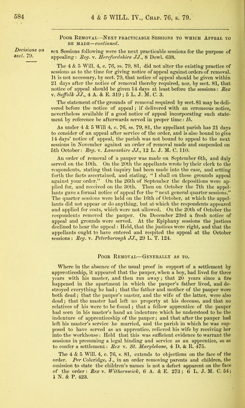 Decisions on sect. 79. Poor Kemoval—Next practicable Sessions to which Appeal to BE MADE—continued. sex Sessions following were the next practicable sessions for the purpose of appealing: Reg. v. Herefordshire JJ., 8 Dowl. 638. The 4 & 5 Will. 4, c. 76, ss. 79, 81, did not alter the existing practice of sessions as to the time for giving notice of appeal against orders of removal. It is not necessary, by sect. 79, that notice of appeal should he given within 21 days after the notice of removal thereby required, nor, by sect. 81, that notice of appeal should he given 14 days at least before the sessions: Rex V. SuffolTc JJ., 4 A. & E. 319; 5 L. J. M. C. 3. The statement of the grounds of removal required by sect. 81 may be deli- vered before the notice of appeal; if delivered with an erroneous notice, nevertheless available if a good notice of appeal incorporating such state- ment by reference be afterwards served in proper time: Ih. As under 4 & 5 Will 4, c. 76, ss. 79, 81, the appellant parish has 21 days to consider of an appeal after service of the order, and is also bound to give 14 days’ notice of appeal, the parish was not bound to appeal to the next sessions in November against an order of removal made and suspended on 5th October: Reg. v. Lancashire JJ., 12 L. J. M. C. 110. An order of removal of a pauper was made on September 6th, and duly served on the 10th. On the 20th the appellants wrote by their clerk to the respondents, stating that inquiry had been made into the case, and setting forth the facts ascertained, and stating, “ I shall on these grounds appeal against your order.” On the 26th of September the depositions were ap- plied for, and received on the 30th. Then on October the 7th the appel- lants gave a formal notice of appeal for the “ next general quarter sessions.” The quarter sessions were held on the 16th of October, at which the appel- lants did not appear or do anything, but at which the respondents appeared and applied for costs, w'hich were not allowed. On the 20th of October the respondents removed the pauper. On December 23rd a fresh notice of appeal and grounds were served. At the Epiphany sessions the justices declined to hear the appeal: Held, that the justices were right, and that the appellants ought to have entered and respited the appeal at the October sessions; Reg. v. Reterhorough JJ., 29 L. T. 124. Poor Removal—Generally as to. Where in the absence of the usual proof in support of a settlement by apprenticeship, it appeared that the pauper, when a boy, had lived for three years with his master, and then ran away j that 20 years since a fire happened in the apartment in which the pauper’s father lived, and de- stroyed everything he had; that the father and mother of the pauper were both dead; that the pauper’s master, and the wife of the latter, were also dead; that the master had left no property at his decease, and that no relatives of his were to be found; that a fellow apprentice of the pauper had seen in his master’s hand an indenture which he understood to be the indenture of apprenticeship of the pauper; and that after the pauper had left his master’s seTvice he married, and the parish in which he was sup- posed to have served as an apprentice, relieved his wife by receiving her into the workhouse: Held that this was sufficient evidence to warrant the sessions in presuming a legal binding and service as an apprentice, so as to confer a settlement: Rex v. St. Marglehone, 4 D. & R. 475. The 4 & 5 Will. 4, c. 76, s. 81, extends to objections on the face of the order. Per Coleridge, J., in an order removing parents and children, the omission to state the children’s names is not a defect apparent on the face of the order: Rex v. WithernwicTc, 6 A. & E. 273; 6 L. J. M. C. 54 j 1 N. & P. 423.