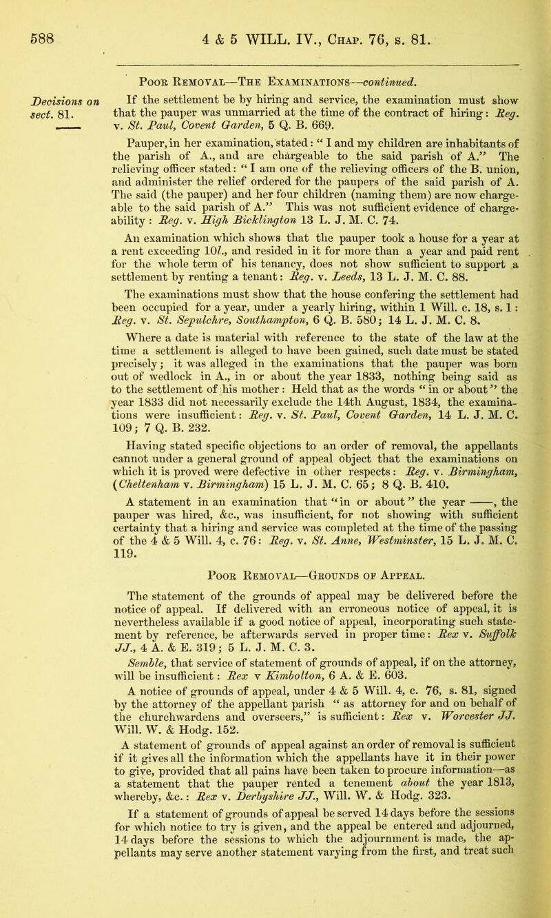 Decisions on sect. 81. Poor Removal—The Examinations—continued. If the settlement be by hiring and service, the examination must show that the pauper was unmarried at the time of the contract of hiring: Meg. V. St, PoAil, Covent Garden, 5 Q. B. 669. Pauper, in her examination, stated: “ I and my^ children are inhabitants of the parish of A., and are chargeable to the said parish of The relieving officer stated: “I am one of the relieving officers of the B. union, and administer the relief ordered for the paupers of the said parish of A. The said (the pauper) and her four children (naming them) are now charge- able to the said parish of A.” This was not sufficient evidence of charge- ability : Meg. v. Sigh MicJclington 13 L. J. M. C. 74. An examination which shows that the pauper took a house for a year at a rent exceeding lOZ., and resided in it for more than a year and paid rent for the whole term of his tenancy, does not show sufficient to support a settlement by renting a tenant: Meg. v. Leeds, 13 L. J. M. C. 88. The examinations must show that the house confering the settlement had been occupied for a year, under a yearly hiring, within 1 Will. c. 18, s. 1: Meg. V. St. Sepulchre, Southampton, 6 Q. B. 580; 14 L. J. M. C. 8. Where a date is material with reference to the state of the law at the time a settlement is alleged to have been gained, such date must be stated precisely; it was alleged in the examinations that the pauper was born out of wedlock in A., in or about the year 1833, nothing being said as to the settlement of his mother : Held that as the words in or about the year 1833 did not necessarily exclude the 14th August, 1834, the examina- tions were insufficient: Meg. v. St. Maul, Covent Garden, 14 L. J. M. C. 109; 7 Q. B. 232. Having stated specific objections to an order of removal, the appellants cannot under a general ground of appeal object that the examinations on which it is proved were defective in other respects: Meg. v. Mirmingham, {^Cheltenham v. Mirmingham) 15 L. J. M. C. 65; 8 Q. B. 410. A statement in an examination that “ in or about ” the year , the pauper was hired, &c., was insufficient, for not showing with sufficient certainty that a hiring and service was completed at the time of the passing of the 4 & 5 Will. 4, c. 76: Meg. v. St. Anne, Westminster, 15 L. J. M. C. 119. Poor Removal—Grounds oe Appeal. The statement of the grounds of appeal may be delivered before the notice of appeal. If delivered with an erroneous notice of appeal, it is nevertheless available if a good notice of appeal, incorporating such state- ment by reference, be afterwards served in proper time: Mex v. Suffolk ,/J., 4 A. & E. 319; 5 L. J. M. C. 3. Semble, that service of statement of grounds of appeal, if on the attorney, will be insufficient: Mex v Kimholton, 6 A. & E. 603. A notice of grounds of appeal, under 4 & 5 Will. 4, c. 76, s. 81, signed by the attorney of the appellant parish “ as attorney for and on behalf of the churchwardens and overseers,” is sufficient: Mex v. Worcester JJ. Will. W. & Hodg. 152. A statement of grounds of appeal against an order of removal is sufficient if it gives all the information which the appellants have it in their power to give, provided that all pains have been taken to procure information—as a statement that the pauper rented a tenement about the year 1813, whereby, &c.: Mex v. Derbyshire JJ., Will. W. & Hodg. 323. If a statement of grounds of appeal be served 14 days before the sessions for which notice to try is given, and the appeal be entered and adjourned, 14 days before the sessions to which the adjournment is made, the ap- pellants may serve another statement varying from the first, and treat such