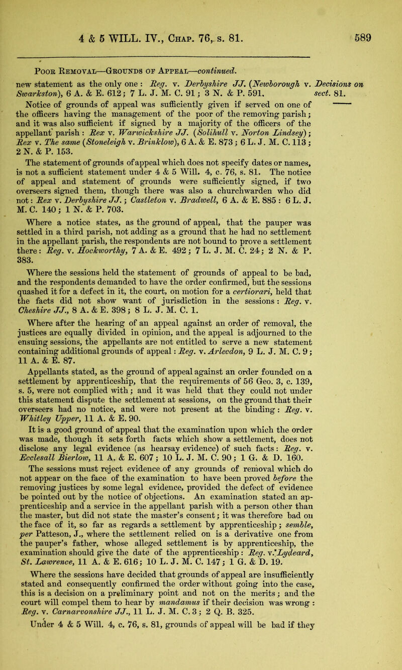 Poor Removal—Geotjnds of Appeal—'■continued. new statement as the only one : ^eg. v. Derbyshire JJ. {Newborough v. Decisions on SwarTcston\ 6 A. & E. 612; 7 L. J. M. C. 91; 3 N. & P. 591, sect. 81. Notice of grounds of appeal was sufficiently given if served on one of the officers having the management of the poor of the removing parish; and it was also sufficient if signed by a majority of the officers of the appellant' parish : Rex v. Warwickshire JJ. {Solihull v. Norton Lindsey'); Rex V. The same {Stoneleigh v. Rrinklow), 6 A. & E. 873; 6 L. J, M. C. 113; 2 N. & P. 153. The statement of grounds of appeal which does not specify dates or names, is not a sufficient statement under 4 & 5 Will. 4, c. 76, s. 81. The notice of appeal and statement of grounds were sufficiently signed, if two overseers signed them, though there was also a churchwarden who did not: Rex v. Derbyshire JJ. \ Castleton v. Rradwell, 6 A. & E. 885 : 6 L. J. M. C. 140; 1 N. & P. 703. Where a notice states, as the ground of appeal, that the pauper was settled in a third parish, not adding as a ground that he had no settlement in the appellant parish, the respondents are not bound to prove a settlement there: Reg. v. Kockworthy, 7 A. &E. 492; 7L. J. M. C. 24; 2 N. & P. 383. Where the sessions held the statement of grounds of appeal to be bad, and the respondents demanded to have the order confirmed, but the sessions quashed it for a defect in it, the court, on motion for a certiorari, held that the facts did not show want of jurisdiction in the sessions : Reg. v. Cheshire JJ., 8 A. & E. 398; 8 L. J. M. C. 1. Where after the hearing of an appeal against an order of removal, the justices are equally divided in opinion, and the appeal is adjourned to the ensuing sessions, the appellants are not entitled to serve a new statement containing additional grounds of appeal: Reg. v. Arlecdon, 9 L. J. M. C. 9; 11 A. & E. 87. Appellants stated, as the ground of appeal against an order founded on a settlement by apprenticeship, that the requirements of 56 Geo. 3, c. 139, s. 5, were not complied with; and it was held that they could not under this statement dispute the settlement at sessions, on the ground that their overseers had no notice, and were not present at the binding: Reg. v. Whitley Upper, 11 A. & E. 90. It is a good ground of appeal that the examination upon which the order was made, though it sets forth facts which show a settlement, does not disclose any legal evidence (as hearsay evidence) of such facts: Reg. v. Rcclesall Bierlow, 11 A. & E. 607; 10 L. J. M. C. 90; 1 G. & D. 160. The sessions must reject evidence of any grounds of removal which do not appear on the face of the examination to have been proved before the removing justices by some legal evidence, provided the defect of evidence be pointed out by the notice of objections. An examination stated an ap- prenticeship and a service in the appellant parish with a person other than the master, but did not state the master’s consent; it was therefore bad on the face of it, so far as regards a settlement by apprenticeship; semble, per Patteson, J., where the settlement relied on is a derivative one from the pauper’s father, whose alleged settlement is by apprenticeship, the examination should give the date of the apprenticeship : Reg. y.'Lydean'd, St. Lawrence, 11 A. & E. 616; 10 L. J. M. C. 147; 1 G. & D. 19. Where the sessions have decided that grounds of appeal are insufficiently stated and consequently confirmed the order without going into the case, this is a decision on a preliminary point and not on the merits; and the court will compel them to hear by mandamus if their decision was wrong : Reg. V. Carnarvonshire JJ., 11 L. J. M. C. 3; 2 Q. B. 325. Under 4 & 5 Will. 4, c. 76, s. 81, grounds of appeal wiU be bad if they