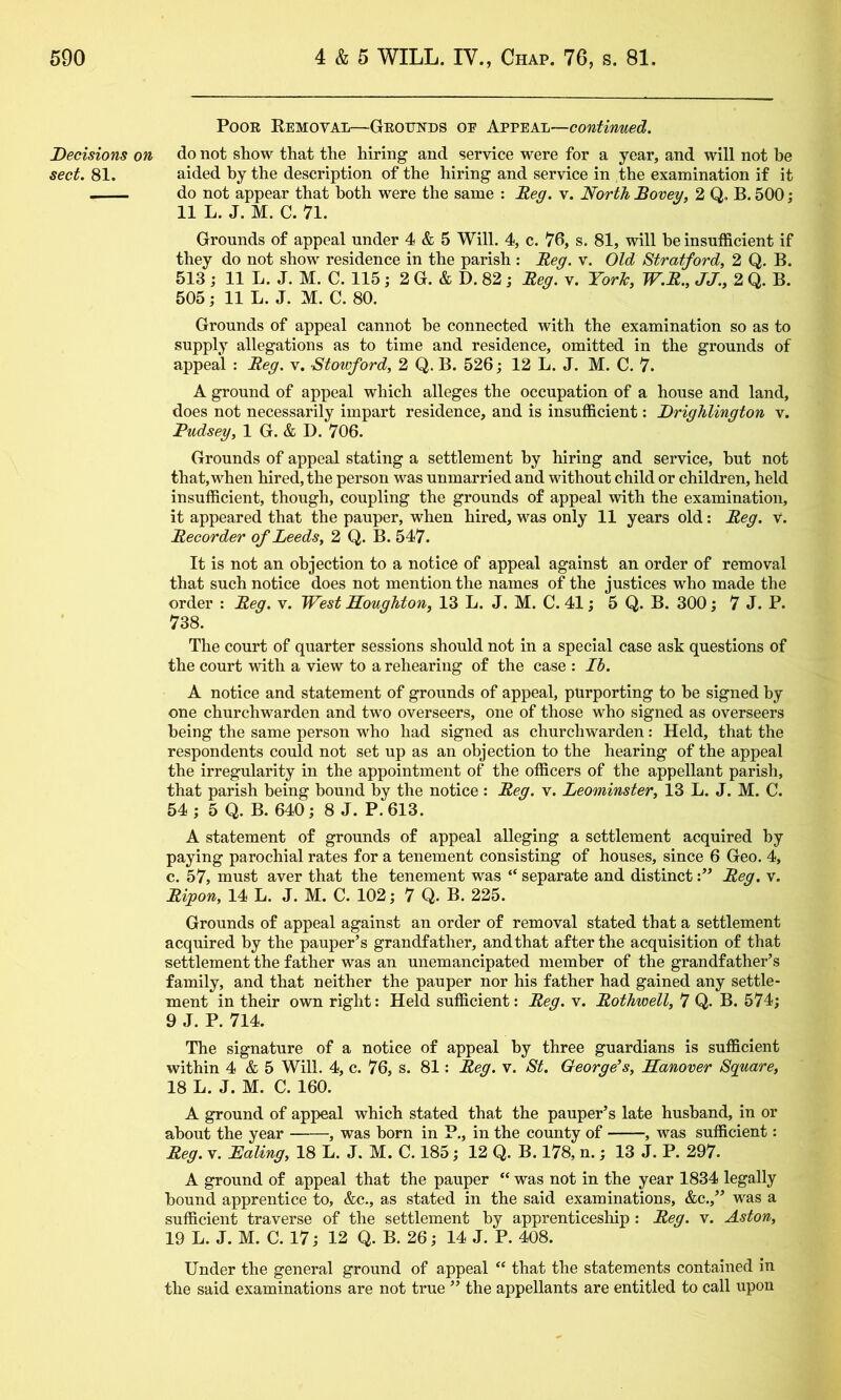 Decisions on sect. 81. Poor Removal—Grounds oe A.vv&k-L~continmed. do not shoM^ that the hiring and service were for a year, and will not be aided hy the description of the hiring and service in the examination if it do not appear that both were the same : Meg. v. North Bovey, 2 Q. B. 500; 11 L. J. M. C. 71. Grounds of appeal under 4 & 5 Will. 4, c. 76, s. 81, will he insufficient if they do not show residence in the parish : Beg. v. Old Stratford, 2 Q. B. 513 ; 11 L. J. M. C. 115; 2 G. & D. 82; Beg. v. Yorh, W.B., JJ., 2 Q. B. 505; 11 L. J. M. C. 80. Grounds of appeal cannot he connected with the examination so as to supply allegations as to time and residence, omitted in the grounds of appeal : Beg. v. Stowford, 2 Q. B. 526; 12 L. J. M. C. 7. A ground of appeal which alleges the occupation of a house and land, does not necessarily impart residence, and is insufficient: Drighlington v. Pudsey, 1 G. & D. 706. Grounds of appeal stating a settlement hy hiring and service, hut not that,when hired, the person was unmarried and without child or children, held insufficient, though, coupling the grounds of appeal with the examination, it appeared that the pauper, when hired, was only 11 years old: Beg. V. Becorder of Leeds, 2 Q. B. 547. It is not an objection to a notice of appeal against an order of removal that such notice does not mention the names of the justices who made the order : Beg. v. West Houghton, 13 L. J. M. C. 41; 5 Q. B. 300; 7 J. P. 738. The court of quarter sessions should not in a special case ask questions of the court mth a view to a reheariug of the case : Ih. A notice and statement of grounds of appeal, purporting to he signed hy one churchwarden and two overseers, one of those who signed as overseers being the same person who had signed as churchwarden: Held, that the respondents could not set up as an objection to the hearing of the appeal the irregularity in the appointment of the officers of the appellant parish, that parish being hound by the notice : Beg. v. Leominster, 13 L. J. M. C. 54 ; 5 Q. B. 640; 8 J. P. 613. A statement of grounds of appeal alleging a settlement acquired hy paying parochial rates for a tenement consisting of houses, since 6 Geo. 4, c. 57, must aver that the tenement was “ separate and distinctBeg. v. Bipon, 14 L. J. M. C. 102; 7 Q. B. 225. Grounds of appeal against an order of removal stated that a settlement acquired by the pauper’s grandfather, and that after the acquisition of that settlement the father was an unemancipated member of the grandfather’s family, and that neither the pauper nor his father had gained any settle- ment in their own right: Held sufficient: Beg. v. Bothwell, 7 Q. B. 574; 9 J. P. 714. The signature of a notice of appeal by three guardians is sufficient within 4 & 5 Will. 4, c. 76, s. 81: Beg. v. St. George’s, Hanover Square, 18 L. J. M. C. 160. A ground of appeal which stated that the pauper’s late husband, in or about the year , was horn in P., in the county of , was sufficient: Beg. V. Haling, 18 L. J. M. C. 185; 12 Q. B. 178, n.; 13 J. P. 297. A ground of appeal that the pauper “ was not in the year 1834 legally hound apprentice to, &c., as stated in the said examinations, &c.,” was a sufficient traverse of the settlement hy apprenticeship: Beg. v. Aston, 19 L. J. M. C. 17; 12 Q. B. 26; 14 J. P. 408. Under the general ground of appeal “ that the statements contained in the said examinations are not true ” the appellants are entitled to call upon