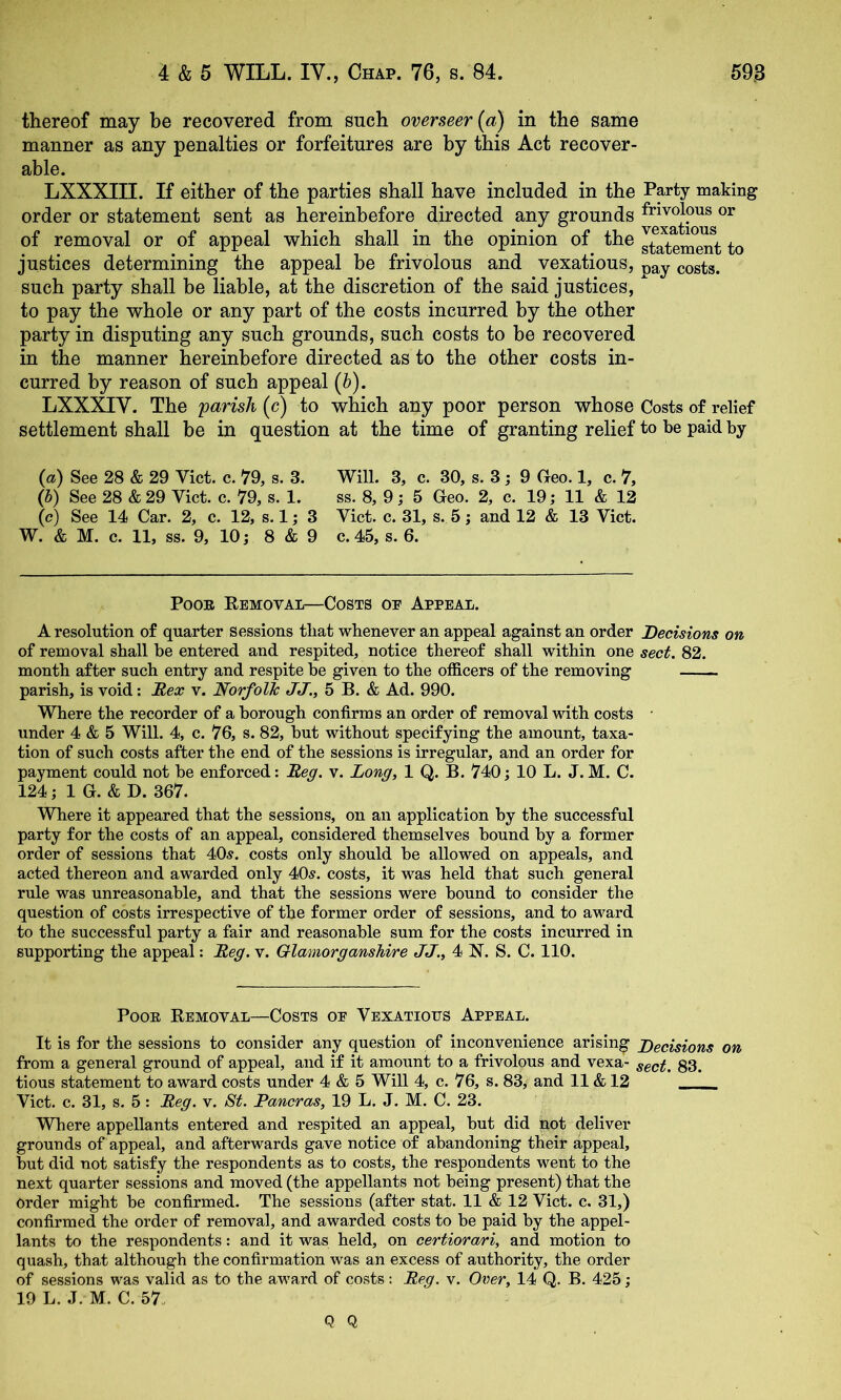 thereof may be recovered from such overseer {a) in the same manner as any penalties or forfeitures are by this Act recover- able. LXXXIII. If either of the parties shall have included in the Party making order or statement sent as hereinbefore directed any grounds frivolous or of removal or of appeal which shall in the opinion of the J^atem^t to justices determining the appeal be frivolous and vexatious, costs, such party shall be liable, at the discretion of the said justices,  to pay the whole or any part of the costs incurred by the other party in disputing any such grounds, such costs to be recovered in the manner hereinbefore directed as to the other costs in- curred by reason of such appeal (&). LXXXIV. The parish (c) to which any poor person whose Costs of relief settlement shall be in question at the time of granting relief to be paid by {a) See 28 & 29 Viet. c. 19, s. 3. Will. 3, c. 30, s. 3; 9 Geo. 1, c. 7, (S) See 28 & 29 Viet. e. 79, s. 1. ss. 8, 9; 5 Geo. 2, e. 19; 11 & 12 (c) See 14 Car. 2, e. 12, s. 1; 3 Viet. e. 31, s. 5; and 12 & 13 Viet. W. & M. e. 11, ss. 9, 10 j 8 & 9 e. 45, s. 6. PooE Removal—Costs oe Appeal. A resolution of quarter Sessions that whenever an appeal against an order Decisions on of removal shall be entered and respited, notiee thereof shall within one sect. 82. month after sueh entry and respite be given to the offieers of the removing parish, is void: Hex v. Norfolk; JJ., 5 B. & Ad. 990. Where the recorder of a borough confirms an order of removal with costs • under 4 & 5 Will. 4, c. 76, s. 82, but without specifying the amount, taxa- tion of such costs after the end of the sessions is irregular, and an order for payment could not be enforced: Beg. v. Long, 1 Q. B. 740j 10 L. J.M. C. 124; 1 G. & D. 367. Where it appeared that the sessions, on an application by the successful party for the costs of an appeal, considered themselves bound by a former order of sessions that 40^. costs only should be allowed on appeals, and acted thereon and awarded only 40^. costs, it was held that such general rule was unreasonable, and that the sessions were bound to consider the question of costs irrespective of the former order of sessions, and to award to the successful party a fair and reasonable sum for the costs incurred in supporting the appeal: Beg. v. Glamorganshire JJ., 4 X. S. C. 110. PooE Removal—Costs oe Vexatious Appeal. It is for the sessions to consider any question of inconvenience arising Decisions on from a general ground of appeal, and if it amount to a frivolous and vexa- 33^ tious statement to award costs under 4 & 5 Will 4, c. 76, s. 83, and 11 & 12 Viet. c. 31, s. 5: Beg. v. St. Pancras, 19 L. J. M. C. 23. Where appellants entered and respited an appeal, but did not deliver grounds of appeal, and afterwards gave notice of abandoning their appeal, but did not satisfy the respondents as to costs, the respondents went to the next quarter sessions and moved (the appellants not being present) that the Order might be confirmed. The sessions (after stat. 11 & 12 Viet. c. 31,) confirmed the order of removal, and awarded costs to be paid by the appel- lants to the respondents: and it was held, on certiorari, and motion to quash, that although the confirmation was an excess of authority, the order of sessions was valid as to the award of costs: Beg. v. Oner, 14 Q. B. 425; 19 L. J. M. C. 57. Q Q