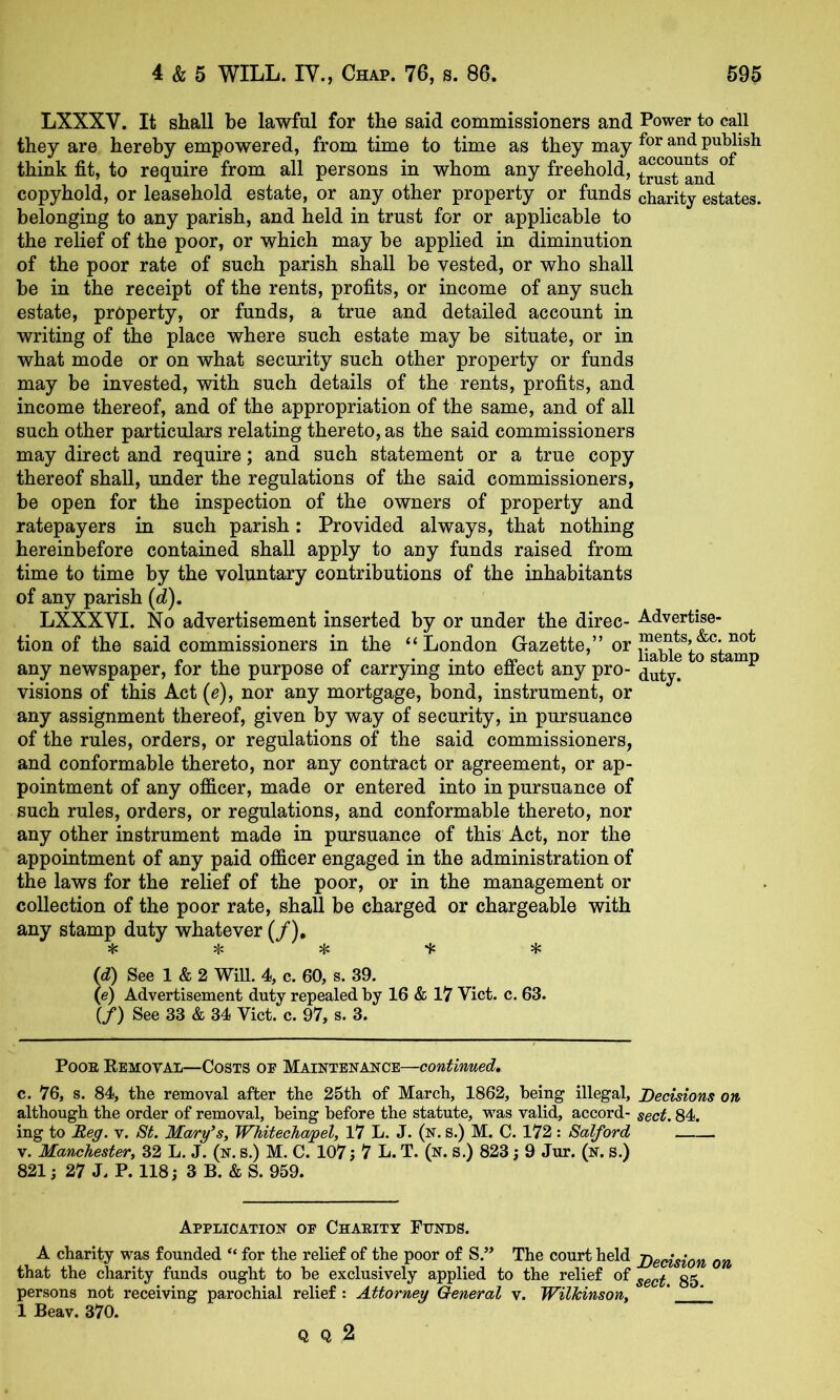 LXXXV. It shall be lawful for the said commissioners and Power to call they are hereby empowered, from time to time as they may and publish think fit, to require from all persons in whom any freehold, ° copyhold, or leasehold estate, or any other property or funds charity estates, belonging to any parish, and held in trust for or applicable to the relief of the poor, or which may be applied in diminution of the poor rate of such parish shall be vested, or who shall be in the receipt of the rents, profits, or income of any such estate, property, or funds, a true and detailed account in writing of the place where such estate may be situate, or in what mode or on what security such other property or funds may be invested, with such details of the rents, profits, and income thereof, and of the appropriation of the same, and of all such other particulars relating thereto, as the said commissioners may direct and require; and such statement or a true copy thereof shall, under the regulations of the said commissioners, be open for the inspection of the owners of property and ratepayers in such parish: Provided always, that nothing hereinbefore contained shall apply to any funds raised from time to time by the voluntary contributions of the inhabitants of any parish (d). LXXXVI. No advertisement inserted by or under the direc- Advertise- tion of the said commissioners in the “London Gazette,” or » ,, « • • . . liable to stamp any newspaper, lor the purpose oi carrying into enect any pro- visions of this Act (e), nor any mortgage, bond, instrument, or any assignment thereof, given by way of security, in pursuance of the rules, orders, or regulations of the said commissioners, and conformable thereto, nor any contract or agreement, or ap- pointment of any officer, made or entered into in pursuance of such rules, orders, or regulations, and conformable thereto, nor any other instrument made in pursuance of this Act, nor the appointment of any paid officer engaged in the administration of the laws for the relief of the poor, or in the management or collection of the poor rate, shall be charged or chargeable with any stamp duty whatever (/), * {d) See 1 & 2 WiU. 4, c. 60, s. 39. (e) Advertisement duty repealed by 16 & 17 Viet. c. 63. (/) See 33 & 34 Viet. e. 97, s. 3. PooE Eemoval—Costs of Maintenance—continued, c. 76, s. 84, the removal after the 25th of Mareb, 1862, being illegal. Decisions on although the order of removal, being before the statute, was valid, aeeord- sect. 84. ing to Reg. v. 8t. Mary’s, Whitechapel, 17 L. J. (n. S.) M. C. 172: Salford V. Manchester, 32 L. J. (n. s.) M. C. 107; 7 L. T. (n. s.) 823; 9 Jur. (n. s.) 821; 27 L P. 118; 3 B. & S. 959. Application of Chaeitt Funds. A eharity was founded “ for the relief of the poor of S.” The eourt held Decision on that the eharity funds ought to be exelusively applied to the relief of gg persons not reeeiving paroehial relief : Attorney General v. Wilkinson, ' 1 Beav. 370. Q Q 2