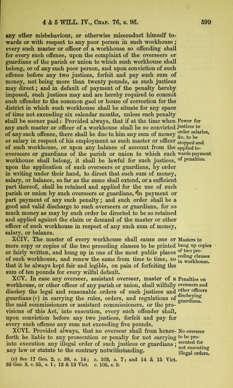 any other misbehaviour, or otherwise misconduct himself to- wards or with respect to any poor person in such workhouse; every such master or officer of a workhouse so offending shall for every such offence, upon the complaint of the overseers or guardians of the parish or union to which such workhouse shall belong, or of any such poor person, and upon conviction of such offence before any two justices, forfeit and pay such sum of money, not being more than twenty pounds, as such justices may direct; and in default of payment of the penalty hereby imposed, such justices may and are hereby required to commit such offender to the common gaol or house of correction for the district in which such workhouse shall be situate for any space of time not exceeding six calendar months, unless such penalty shall be sooner paid: Provided always, that if at the time when Power for any such master or officer of a workhouse shall be so convicted justices to ^ of any such offence, there shall be due to him any sum of money or salary in respect of his employment as such master or officer stopped and of such workhouse, or upon any balance of account from the applied to- overseers or guardians of the parish or union to which such wards payment workhouse shall belong, it shall be lawful for such justices, penalties, upon the application of such overseers or guardians, by order in writing under their hand, to direct that such sum of money, salary, or balance, so far as the same shall extend, or a sufficient part thereof, shall be retained and applied for the use of such parish or union by such overseers or guardians, ^n payment or part payment of any such penalty; and such order shall be a good and valid discharge to such overseers or guardians, for so much money as may by such order be directed to be so retained and applied against the claim or demand of the master or other officer of such workhouse in respect of any such sum of money, salary, or balance. XCIV. The master of every workhouse shall cause one or Masters to more copy or copies of the two preceding clauses to be printed hang up copies or fairly written, and hung up in one of the most public places of such workhouse, and renew the same from time to time, so ^fkhous? that it be always kept fair and legible, on pain of forfeiting the sum of ten pounds for every wilful default. XCV. In case any overseer, assistant overseer, master of a Penalties on workhouse, or other officer of any parish or union, shall wilfully overseers and disobey the legal and reasonable orders of such justices and officers guardians (c) in carrying the rules, orders, and regulations olguardSnf the said commissioners or assistant commissioners, or the pro- visions of this Act, into execution, every such offender shall, upon conviction before any two justices, forfeit and pay for every such offence any sum not exceeding five pounds. XCVI. Provided always, that no overseer shall from hence- No overseer forth be liable to any prosecution or penalty for not carrying to be pro- into execution any illegal order of such justices or guardians ; ®®c^ted for any law or statute to the contrary notwithstanding. SlegS^ordSf (c) See 17 Geo. 2, c. 38, s. 14; c. 103, s. 7; and 14 & 15 Viet. 33 Geo. 3, c. 55, s. 1; 12 & 13 Viet. e. 105, s. 9.