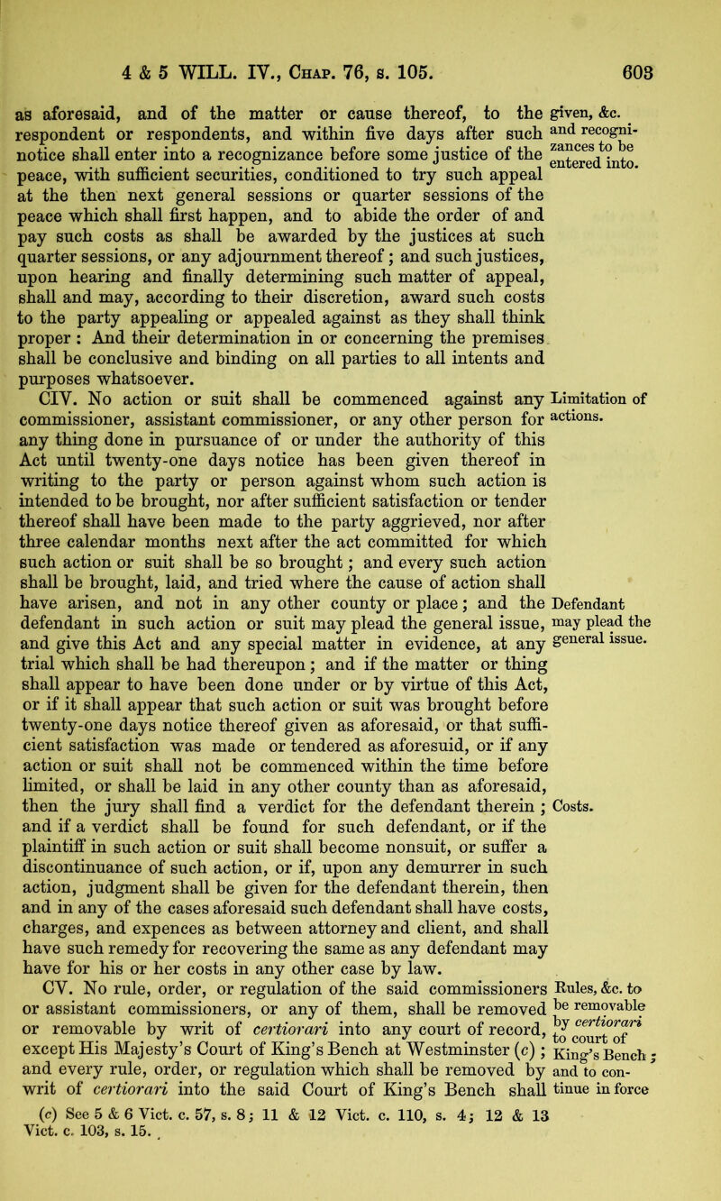 as aforesaid, and of the matter or cause thereof, to the given, &c. ^ respondent or respondents, and within five days after such recogni- notice shall enter into a recognizance before some justice of the g^tered^into peace, with sufficient securities, conditioned to try such appeal at the then next general sessions or quarter sessions of the peace which shall first happen, and to abide the order of and pay such costs as shall be awarded by the justices at such quarter sessions, or any adjournment thereof; and such justices, upon hearing and finally determining such matter of appeal, shall and may, according to their discretion, award such costs to the party appealing or appealed against as they shall think proper : And their determination in or concerning the premises shall be conclusive and binding on all parties to all intents and purposes whatsoever. CIV. No action or suit shall be commenced against any Limitation of commissioner, assistant commissioner, or any other person for actions, any thing done in pursuance of or under the authority of this Act until twenty-one days notice has been given thereof in writing to the party or person against whom such action is intended to be brought, nor after sufficient satisfaction or tender thereof shall have been made to the party aggrieved, nor after three calendar months next after the act committed for which such action or suit shall be so brought; and every such action shall be brought, laid, and tried where the cause of action shall have arisen, and not in any other county or place; and the Defendant defendant in such action or suit may plead the general issue, may plead the and give this Act and any special matter in evidence, at any general issue, trial which shall be had thereupon; and if the matter or thing shall appear to have been done under or by virtue of this Act, or if it shall appear that such action or suit was brought before twenty-one days notice thereof given as aforesaid, or that suffi- cient satisfaction was made or tendered as aforesuid, or if any action or suit shall not be commenced within the time before limited, or shall be laid in any other county than as aforesaid, then the jury shall find a verdict for the defendant therein ; Costs, and if a verdict shall be found for such defendant, or if the plaintiff in such action or suit shall become nonsuit, or suffer a discontinuance of such action, or if, upon any demurrer in such action, judgment shall be given for the defendant therein, then and in any of the cases aforesaid such defendant shall have costs, charges, and expences as between attorney and client, and shall have such remedy for recovering the same as any defendant may have for his or her costs in any other case by law. CV. No rule, order, or regulation of the said commissioners Rules, &c. to or assistant commissioners, or any of them, shall be removed removable or removable by writ of certiorari into any court of record, tJcourtTof^* except His Majesty’s Court of King’s Bench at Westminster (c); King’s Bench; and every rule, order, or regulation which shall be removed by and to con- writ of certiorari into the said Court of King’s Bench shall tinue in force (c) See 5 & 6 Viet. c. 57, s. 8 j 11 & 12 Viet. c. 110, s. 4; 12 & 13 Viet. c. 103, s. 15. .