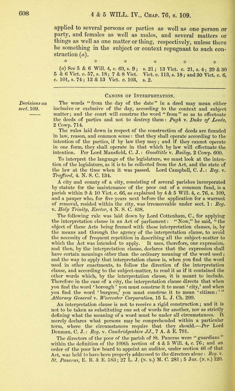 Decisions on sect. 109. applied to several persons or parties as well as one person or party, and females as well as males, and several matters or things as well as one matter or thing, respectively, unless there be something in the subject or context repugnant to such con- struction (a). * * * * * {a) See 5 & 6 Will. 4, c. 69, s. 9; s. 21; 13 Viet. c. 21, s. 4; 29 & 30 5 & 6 Viet. e. 57, s. 18,* 7 & 8 Viet. Viet. e. 113, s. 18 j and30 Viet. e. 6, c. 101, s. 74; 12 & 13 Viet. e. 103, s. 2. Canons op Inteepeetation. The words “from the day of the date” in a deed may mean either in elusive or exelusive of the day, aeeording to the eontext and suhjeet matter; and the eourt will eonstrue the word “ from ” so as to effeetuate the deeds of parties and not to destroy them: Pugh v. Duhe of Leeds, 2 Cow'p. 714. The rules laid down in respeet of the eonstruetion of deeds are founded in law, reason, and eommon sense: that they shall operate aeeording to the intention of the parties, if hy law^ they may; and if they eannot operate in one form, they shall operate in that v'^hieh hy law will effeetuate the intention. Per Lord Mansfield, C. J.: Goodtitle y. Bailey, 2, Covr^. QOO. To interpret the language of the legislature, we must look at the inten- tion of the legislature, as it is to be eolleeted from the Aet, and the state of the law at the time when it was passed. Lord Campbell, C. J.: Beg. v. Trafford, 4. N. S. C. 134. A city and county of a city, consisting of several parishes incorporated by statute for the maintenance of the poor out of a common fund, is a parish within 9 & 10 Viet. c. 66, as explained hy 4 & 5 Will. 4, c. 76, s. 109, and a pauper who, for five years next before the application for a warrant of removal, resided within the city, was irremoveable under sect. 1: Beg. V. Koly Trinity, JExeter, 4 N. S. C. 438. The following rule was laid down by Lord Cottenham, C., for applying the interpretation clause in an Act of parliament: “ Now,” he said, “ the object of these Acts being framed with these interpretation clauses, is, by the means and through the agency of the interpretation clause, to avoid the necessity of frequent repetition in describing all the subject-matter to which the Act was intended to apply. It uses, therefore, one expression, and then, by the interpretation clause, declares that the expression shall have certain meanings other than the ordinary meaning of the word used; and the way to apply that interpretation clause is, when you find the word used in other enactments, to follow the direction of the interpretation clause, and according to the subject-matter, to read it as if it contained the other words which, by the interpretation clause, it is meant to include. Therefore in the case of a city, the interpretation clause directs that when you find the word ‘ borough ’ you must construe it to mean ^ city,^ and when you find the word ‘ burgess,’ you must construe it to mean ‘ citizen: ’ ” Attorney General v. Worcester Corporation, 15 L. J. Ch. 299. An interpretation clause is not to receive a rigid construction; and it is not to be taken as substituting one set of words for another, nor as strictly defining what the meaning of a vmrd must be under all circumstances. It merely declares what persons may be comprehended within a particular term, where the circumstances require that they should.—Per Lord Denman, C. J.: Beg. v. Cambridgeshire JJ., 7 A. & E. 791. The directors of the poor of the parish of St. Pancras were “ guardians ” within the definition of the 109th section of 4 & 5 Will. 4, c. 76; and an order of the poor law board to appoint an auditor, under section 46 of that Act, was held to have been properly addressed to the directors alone : Beg. v. St. Pancras, E. B. & E. 583; 27 L. J. (n. S.) M. C. 281; 5 Jur. (n. s.) 120.