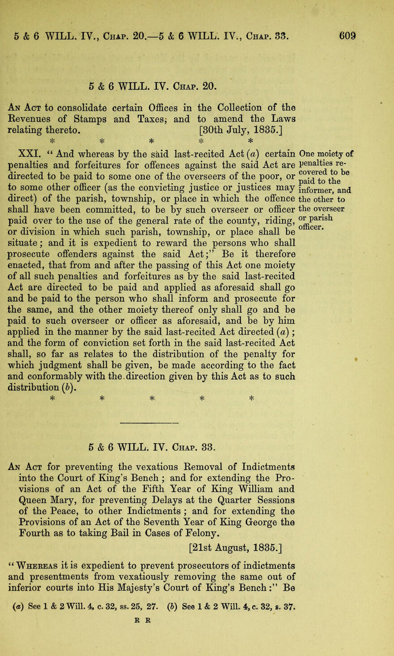 5 & 6 WILL. IV. Chap. 20. An Act to consolidate certain Offices in the Collection of the Revenues of Stamps and Taxes; and to amend the Laws relating thereto. [30th July, 1835.] ^ ^ ^ Hi XXI. “ And whereas by the said last-recited Act (<t) certain One moiety of penalties and forfeitures for offences against the said Act are penalties re- directed to be paid to some one of the overseers of the poor, or t^e^^ to some other officer (as the convicting justice or justices may informer, and direct) of the parish, township, or place in which the offence the other to shall have been committed, to be by such overseer or officer the overseer paid over to the use of the general rate of the county, riding, or division in which such parish, township, or place shall be ^ situate; and it is expedient to reward the persons who shall prosecute offenders against the said Act;” Be it therefore enacted, that from and after the passing of this Act one moiety of all such penalties and forfeitures as by the said last-recited Act are directed to be paid and applied as aforesaid shall go and be paid to the person who shall inform and prosecute for the same, and the other moiety thereof only shall go and be paid to such overseer or officer as aforesaid, and be by him applied in the manner by the said last-recited Act directed (a); and the form of conviction set forth in the said last-recited Act shall, so far as relates to the distribution of the penalty for which judgment shall be given, be made according to the fact and conformably with the.direction given by this Act as to such distribution (b). 5 &6 WILL. IV. Chap. 33. An Act for preventing the vexatious Removal of Indictments into the Court of King’s Bench ; and for extending the Pro- visions of an Act of the Fifth Year of King William and Queen Mary, for preventing Delays at the Quarter Sessions of the Peace, to other Indictments ; and for extending the Provisions of an Act of the Seventh Year of King George the Fourth as to taking Bail in Cases of Felony. [21st August, 1835.] “ Whekeas it is expedient to prevent prosecutors of indictments and presentments from vexatiously removing the same out of inferior courts into His Majesty’s Court of King’s BenchBe (a) See 1 & 2 Will. 4^ c. 32, ss. 25, 27. (b) See 1 & 2 Will. 4, c. 32, s. 37. E K