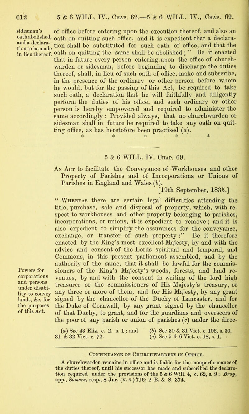 sidesman’s oatli abolished, and a declara- tion to be made in lieu thereof. Powers for corporations and persons under disabi- lity to convey lands, &c. for the purposes of this Act. of office before entering upon the execution thereof, and also an oath on quitting such office, and it is expedient that a declara- tion shall be substituted for such oath of office, and that the oath on quitting the same shall be abolished ; ” Be it enacted that in future every person entering,upon the office of church- warden or sidesman, before beginning to discharge the duties thereof, shall, in lieu of such oath of office, make and subscribe, in the presence of the ordinary or other person before whom he would, but for the passing of this Act, be required to take such oath, a declaration that he will faithfully and diligently perform the duties of his office, and such ordinary or other person is hereby empowered and required to administer the same accordingly: Provided always, that no churchwarden or sidesman shall in future be required to take any oath on quit- ting office, as has heretofore been practised [a). yjc ^ 5 & 6 WILL. IV. Chap. 69. An Act to facilitate the Conveyance of Workhouses and other Property of Parishes and of Incorporations or Unions of Parishes in England and Wales (6). [19th September, 1835.] “ Whereas there are certain legal difficulties attending the title, purchase, sale and disposal of property, which, with re- spect to workhouses and other property belonging to parishes, incorporations, or unions, it is expedient to remove; and it is also expedient to simplify the assurances for the conveyance, exchange, or transfer of such property Be it therefore enacted by the King’s most excellent Majesty, by and with the advice and consent of the Lords spiritual and temporal, and Commons, in this present parliament assembled, and by the authority of the same, that it shall be lawful for the commis- sioners of the King’s Majesty’s woods, forests, and land re- venues, by and with the consent in writing of the lord high treasurer or the commissioners of His Majesty’s treasury, or any three or more of them, and for His Majesty, by any grant signed by the chancellor of the Duchy of Lancaster, and for the Duke of Cornwall, by any grant signed by the chancellor of that Duchy, to grant, and for the guardians and overseers of the poor of any parish or union of parishes (c) under the direc- (a) See 43 Eliz. c. 2. s. 1; and {h) See 30 & 31 Viet. c. 106, s. 30. 31 & 32 Viet. e. 72. (c) See 5 & 6 Viet. e. 18, s. 1. Continuance oe Churchwardens in Office. A ehurehwarden remains in offiee and is liable for the nonperformanee of the duties thereof, until his successor has made and subscribed the declara- tion required under the provisions of the 5 & 6 Will. 4, c. 62, s. 9 : Bray, app., Somers, resp., 8 Jur. (n. s.) 716; 2 B. & S. 374.