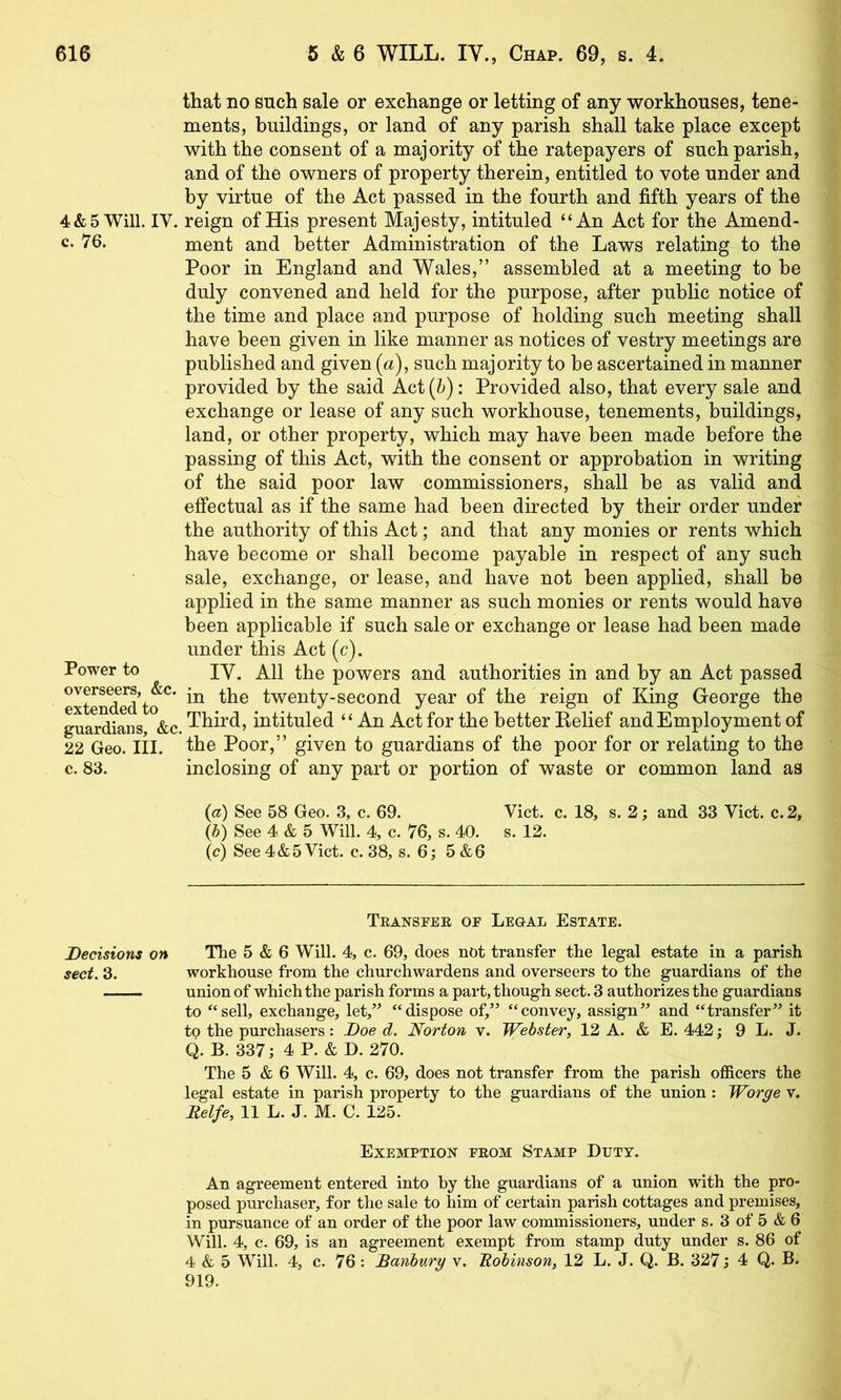 that no such sale or exchange or letting of any workhouses, tene- ments, buildings, or land of any parish shall take place except with the consent of a majority of the ratepayers of such parish, and of the owners of property therein, entitled to vote under and by virtue of the Act passed in the fourth and fifth years of the 4&5 Will. IV. reign of His present Majesty, intituled “An Act for the Amend- c- 76. ment and better Administration of the Laws relating to the Poor in England and Wales,” assembled at a meeting to be duly convened and held for the purpose, after public notice of the time and place and purpose of holding such meeting shall have been given in like manner as notices of vestry meetings are published and given (a), such majority to be ascertained in manner provided by the said Act(^): Provided also, that every sale and exchange or lease of any such workhouse, tenements, buildings, land, or other property, which may have been made before the passing of this Act, with the consent or approbation in writing of the said poor law commissioners, shall be as valid and effectual as if the same had been directed by their order under the authority of this Act; and that any monies or rents which have become or shall become payable in respect of any such sale, exchange, or lease, and have not been applied, shall be applied in the same manner as such monies or rents would have been applicable if such sale or exchange or lease had been made under this Act (c). Power to lY, All the powers and authorities in and by an Act passed overseers, &c. twenty-second year of the reign of King George the guar^ans,\c. Third, intituled “An Act for the better Relief and Employment of 22 Geo. lil. the Poor,” given to guardians of the poor for or relating to the c. 83. inclosing of any part or portion of waste or common land as {a) See 58 Geo. 3, c. 69. Viet. c. 18, s. 2 j and 33 Viet. e. 2, (h) See 4 & 5 Will. 4, e. 76, s. 40. s. 12. (c) See 4&5 Viet. e. 38, s. 6; 5 &6 Teansfee of Legal Estate. Decisions on The 5 & 6 Will. 4, e. 69, does not transfer the legal estate in a parish sect. 3. workhouse from the ehurehwardens and overseers to the guardians of the union of whieh the parish forms a part, though seet. 3 authorizes the guardians to “sell, exehange, let,” “dispose of,” “eonvey, assign” and “transfer” it to the purehasers: Doe d. Norton v. Webster, 12 A. & E. 442 ; 9 L. J. 4 B. 337; 4 P. & D. 270. The 5 & 6 Will. 4, e. 69, does not transfer from the parish officers the legal estate in parish property to the guardians of the union: Worge v. Delfe, 11 L. J. M. C. 125. Exemption feom Stamp Duty. An agreement entered into by the guardians of a union with the pro- posed purchaser, for the sale to him of certain parish cottages and premises, in pursuance of an order of the poor law commissioners, under s. 3 of 5 & 6 Will. 4, c. 69, is an agreement exempt from stamp duty under s. 86 of 4 & 5 Will. 4, c. 76 : Banbury v. Robinson, 12 L. J. Q. B. 327; 4 Q. B. 919.