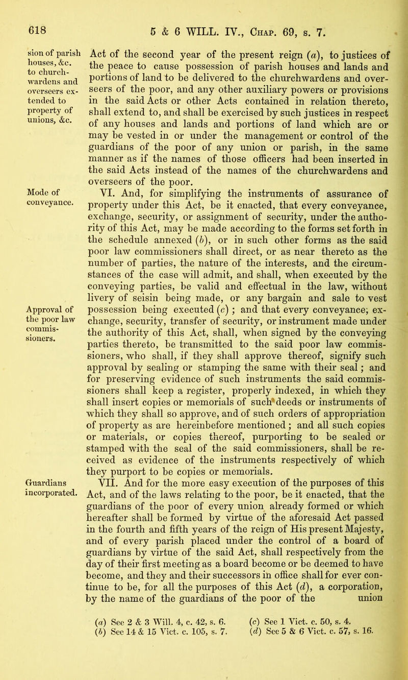 sion of parish houses, &c. to church- wardens and overseers ex- tended to property of unions, &c. Mode of conveyance. Approval of the poor law commis- sioners. Guardians incorporated. Act of the second year of the present reign («), to justices of the peace to cause possession of parish houses and lands and portions of land to be delivered to the churchwardens and over- seers of the poor, and any other auxiliary powers or provisions in the said Acts or other Acts contained in relation thereto, shall extend to, and shall be exercised by such justices in respect of any houses and lands and portions of land which are or may be vested in or under the management or control of the guardians of the poor of any union or parish, in the same manner as if the names of those officers had been inserted in the said Acts instead of the names of the churchwardens and overseers of the poor. VI. And, for simplifying the instruments of assurance of property under this Act, be it enacted, that every conveyance, exchange, security, or assignment of security, under the autho- rity of this Act, may be made according to the forms set forth in the schedule annexed (b), or in such other forms as the said poor law commissioners shall direct, or as near thereto as the number of parties, the nature of the interests, and the circum- stances of the case will admit, and shall, when executed by the conveying parties, be valid and effectual in the law, without livery of seisin being made, or any bargain and sale to vest possession being executed (c); and that every conveyance; ex- change, security, transfer of security, or instrument made under the authority of this Act, shall, when signed by the conveying parties thereto, be transmitted to the said poor law commis- sioners, who shall, if they shall approve thereof, signify such approval by sealing or stamping the same with their seal; and for preserving evidence of such instruments the said commis- sioners shall keep a register, properly indexed, in which they shall insert copies or memorials of such* deeds or instruments of which they shall so approve, and of such orders of appropriation of property as are hereinbefore mentioned; and all such copies or materials, or copies thereof, purporting to be sealed or stamped with the seal of the said commissioners, shall be re- ceived as evidence of the instruments respectively of which they purport to be copies or memorials. VII. And for the more easy execution of the purposes of this Act, and of the laws relating to the poor, be it enacted, that the guardians of the poor of every union already formed or which hereafter shall be formed by virtue of the aforesaid Act passed in the fourth and fifth years of the reign of His present Majesty, and of every parish placed under the control of a board of guardians by virtue of the said Act, shall respectively from the day of their first meeting as a board become or be deemed to have become, and they and their successors in office shall for ever con- tinue to be, for all the purposes of this Act (d), a corporation, by the name of the guardians of the poor of the union (a) See 2 & 3 Will. 4, c. 42, s. 6. (c) See 1 Viet. c. 50, s. 4. {b) See 14 & 15 Viet. e. 105, s. 7. {d) See 5 & 6 Viet. c. 57, s. 16.