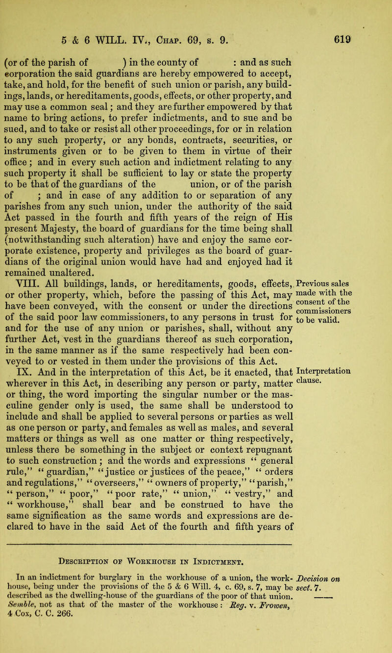 (or of the parish of ) in the county of : and as such corporation the said guardians are hereby empowered to accept, take, and hold, for the benefit of such union or parish, any build- ings, lands, or hereditaments, goods, effects, or other property, and may use a common seal; and they are further empowered by that name to bring actions, to prefer indictments, and to sue and be sued, and to take or resist all other proceedings, for or in relation to any such property, or any bonds, contracts, securities, or instruments given or to he given to them in virtue of their office; and in every such action and indictment relating to any such property it shall be sufficient to lay or state the property to be that of the guardians of the union, or of the parish of ; and in case of any addition to or separation of any parishes from any such union, under the authority of the said Act passed in the fourth and fifth years of the reign of His present Majesty, the board of guardians for the time being shall (notwithstanding such alteration) have and enjoy the same cor- porate existence, property and privileges as the board of guar- dians of the original union would have had and enjoyed had it remained unaltered. VIII. All buildings, lands, or hereditaments, goods, effects,, Previous sales or other property, which, before the passing of this Act, may have been conveyed, with the consent or under the directions o t e 01 the said poor law commissioners, to any persons in trust lor valid, and for the use of any union or parishes, shall, without any further Act, vest in the guardians thereof as such corporation, in the same manner as if the same respectively had been con- veyed to or vested in them under the provisions of this Act. IX. And in the interpretation of this Act, be it enacted, that Interpretation wherever in this Act, in describing any person or party, matter or thing, the word importing the singular number or the mas- culine gender only is used, the same shall be understood to include and shall be applied to several persons or parties as well as one person or party, and females as well as males, and several matters or things as well as one matter or thing respectively, unless there be something in the subject or context repugnant to such construction; and the words and expressions “ general rule,” “guardian,” “justice or justices of the peace,” “ orders and regulations,” “overseers,” “ owners of property,” “parish,” “person,” “poor,” “poor rate,” “union,” “vestry,” and “ workhouse,” shall bear and be construed to have the same signification as the same words and expressions are de- clared to have in the said Act of the fourth and fifth years of Desceiption oe Woekhotjse in Indictment. In an indictment for burglary in the workhouse of a union, the work- Decision on house, being under the provisions of the 5 & 6 Will. 4, c. 69, s. 7, may be sect. 7. described as the dwelling-house of the guardians of the poor of that union. Semhle, not as that of the master of the workhouse: Reg. v. Froweny 4 Cox, C. C. 266.