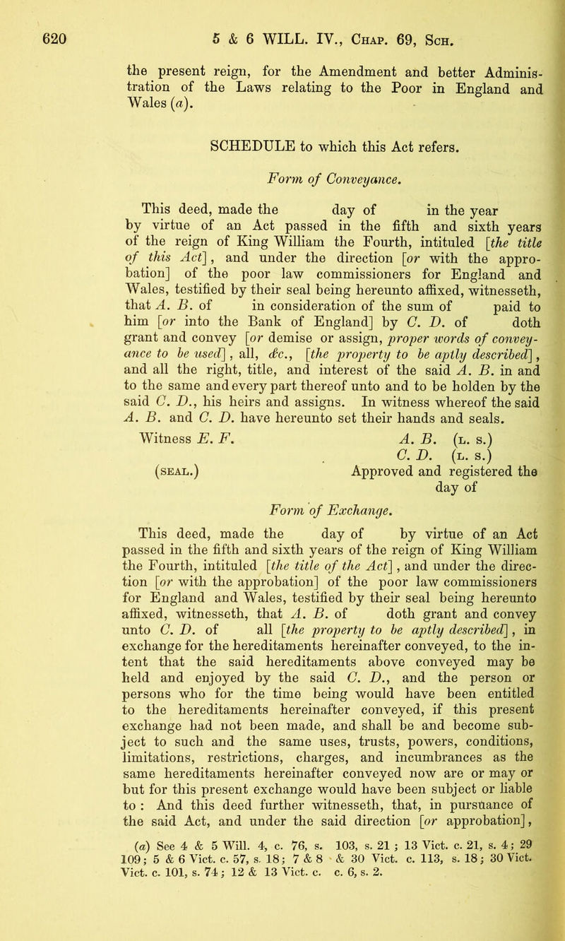 the present reign, for the Amendment and better Adminis- tration of the Laws relating to the Poor in England and Wales (a). SCHEDULE to which this Act refers. Form of Conveyance. This deed, made the day of in the year by virtue of an Act passed in the fifth and sixth years of the reign of King William the Fourth, intituled [the title of this Act], and under the direction [or with the appro- bation] of the poor law commissioners for England and Wales, testified by their seal being hereunto affixed, witnesseth, that A. B. oi in consideration of the sum of paid to him [or into the Bank of England] by C. D. of doth grant and convey [or demise or assign, proper words of convey- ance to he used], all, <fc., [the property to be aptly described], and all the right, title, and interest of the said A. B. in and to the same and every part thereof unto and to be holden by the said C. D.j his heirs and assigns. In witness whereof the said A. B. and C. D. have hereunto set their hands and seals. A. B. (l. s.) C. D. (l. s.) Approved and registered the day of Form of Exchange. This deed, made the day of by virtue of an Act passed in the fifth and sixth years of the reign of King William the Fourth, intituled [the title of the Act], and under the direc- tion [or with the approbation] of the poor law commissioners for England and Wales, testified by their seal being hereunto affixed, witnesseth, that A. B. of doth grant and convey unto C. D. of all [the property to be aptly described], in exchange for the hereditaments hereinafter conveyed, to the in- tent that the said hereditaments above conveyed may be held and enjoyed by the said C. D., and the person or persons who for the time being would have been entitled to the hereditaments hereinafter conveyed, if this present exchange had not been made, and shall be and become sub- ject to such and the same uses, trusts, powers, conditions, limitations, restrictions, charges, and incumbrances as the same hereditaments hereinafter conveyed now are or may or but for this present exchange would have been subject or liable to : And this deed further witnesseth, that, in pursuance of the said Act, and under the said direction [or approbation], {a) See 4 & 5 Will. 4, c. 76, s. 103, s. 21 ; 13 Viet. c. 21, s. 4; 29 109; 5 & 6 Viet. c. 57, s. 18; 7 & 8 ' & 30 Viet. e. 113, s. 18; 30 Viet. Viet. e. 101, s. 74; 12 & 13 Viet. e. c. 6, s. 2. Witness E. F. (seal.)