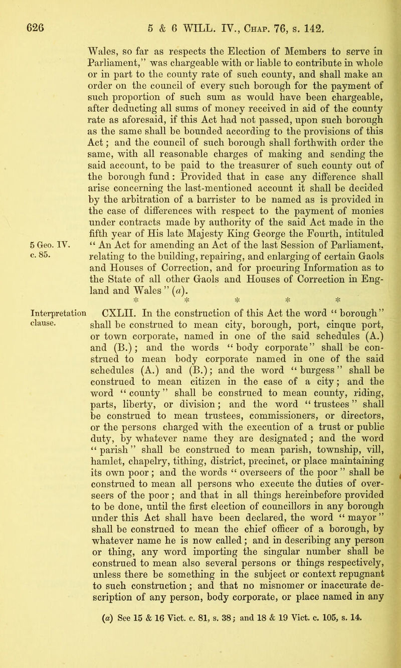 Wales, so far as respects the Election of Members to serve in Parliament,” was chargeable with or liable to contribute in whole or in part to the county rate of such county, and shall make an order on the council of every such borough for the payment of such proportion of such sum as would have been chargeable, after deducting all sums of money received in aid of the county rate as aforesaid, if this Act had not passed, upon such borough as the same shall be bounded according to the provisions of this Act; and the council of such borough shall forthwith order the same, with all reasonable charges of making and sending the said account, to be paid to the treasurer of such county out of the borough fund: Provided that in case any difference shall arise concerning the last-mentioned account it shall be decided by the arbitration of a barrister to be named as is provided in the case of differences with respect to the payment of monies under contracts made by authority of the said Act made in the fifth year of His late Majesty King George the Fourth, intituled 5 Geo. IV. “ An Act for amending an Act of the last Session of Parliament, c. 85. relating to the building, repairing, and enlarging of certain Gaols and Houses of Correction, and for procuring Information as to the State of all other Gaols and Houses of Correction in Eng- land and Wales ” {a). 5|c ^ ^ ;1< Interpretation CXLII. In the construction of this Act the word “ borough” clause. sholl be construed to mean city, borough, port, cinque port, or town corporate, named in one of the said schedules (A.) and (B.); and the words “body corporate” shall be con- strued to mean body corporate named in one of the said schedules (A.) and (B.); and the word “burgess” shall be construed to mean citizen in the case of a city; and the word “county” shall be construed to mean county, riding, parts, liberty, or division; and the word “trustees” shall be construed to mean trustees, commissioners, or directors, or the persons charged with the execution of a trust or public duty, by whatever name they are designated; and the word “ parish ” shall be construed to mean parish, township, vill, hamlet, chapelry, tithing, district, precinct, or place maintaining its own poor; and the words “ overseers of the poor ” shall be ^ construed to mean all persons who execute the duties of over- seers of the poor; and that in all things hereinbefore provided to be done, until the first election of councillors in any borough under this Act shall have been declared, the word “ mayor ” shall be construed to mean the chief officer of a borough, by whatever name he is now called; and in describing any person or thing, any word importing the singular number shall be construed to mean also several persons or things respectively, unless there be something in the subject or context repugnant to such construction; and that no misnomer or inaccurate de- scription of any person, body corporate, or place named in any (a) See 15 & 16 Viet. c. 81, s. 38; and 18 & 19 Viet. e. 105, s. 14.