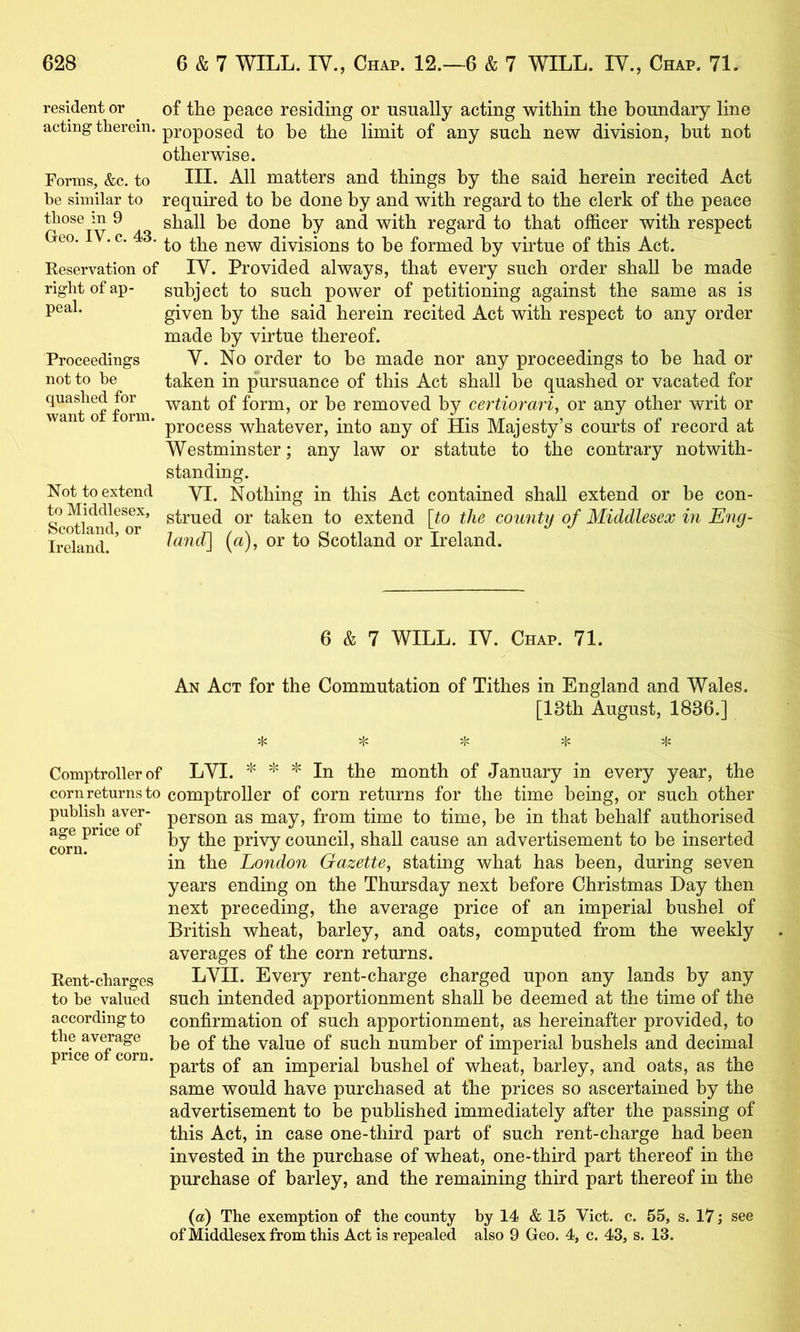 resident or ^ of the peace residing or usually acting within the boundary line acting therein, proposed to be the limit of any such new division, but not otherwise. Forms, &c. to HI- All matters and things by the said herein recited Act be similar to required to be done by and with regard to the clerk of the peace those m 9 shall be done by and with regard to that officer with respect eo. . c. 3. divisions to be formed by virtue of this Act. Keservation of IV. Provided always, that every such order shall be made right of ap- subject to such power of petitioning against the same as is given by the said herein recited Act with respect to any order made by virtue thereof. Proceedings V. No order to be made nor any proceedings to be had or not to he taken in pursuance of this Act shall be quashed or vacated for TantoffOTm ^ant of form, or be removed by certiorari, or any other writ or process whatever, into any of His Majesty’s courts of record at Westminster; any law or statute to the contrary notwith- standing. Not to extend yj. Nothing in this Act contained shall extend or be cen- to Middlesex, Qj. taken to extend [to the county of Middlesex in E7ig- Mand. ’ land] (a), or to Scotland or Ireland. 6 & 7 WILL. IV. Chap. 71. An Act for the Commutation of Tithes in England and Wales. [13th August, 1836.] :f: sf: >I< Comptroller of LVI. * * In the month of January in every year, the corn returns to comptroller of corn returns for the time being, or such other publish aver- person as may, from time to time, be in that behalf authorised ® by the privy council, shall cause an advertisement to be inserted in the London Gazette, stating what has been, during seven years ending on the Thursday next before Christmas Day then next preceding, the average price of an imperial bushel of British wheat, barley, and oats, computed from the weekly averages of the corn returns. Eent-charges LVII. Every rent-charge charged upon any lands by any to he valued such intended apportionment shall be deemed at the time of the according to confirmation of such apportionment, as hereinafter provided, to ^rice^Tcorn value of such number of imperial bushels and decimal price o corn. imperial bushel of wheat, barley, and oats, as the same would have purchased at the prices so ascertained by the advertisement to be published immediately after the passing of this Act, in case one-third part of such rent-charge had been invested in the purchase of wheat, one-third part thereof in the purchase of barley, and the remaining third part thereof in the {a) The exemption of the county by 14 & 15 Viet. c. 55, s. 17; see of Middlesex from this Act is repealed also 9 Geo, 4, c. 43, s. 13.
