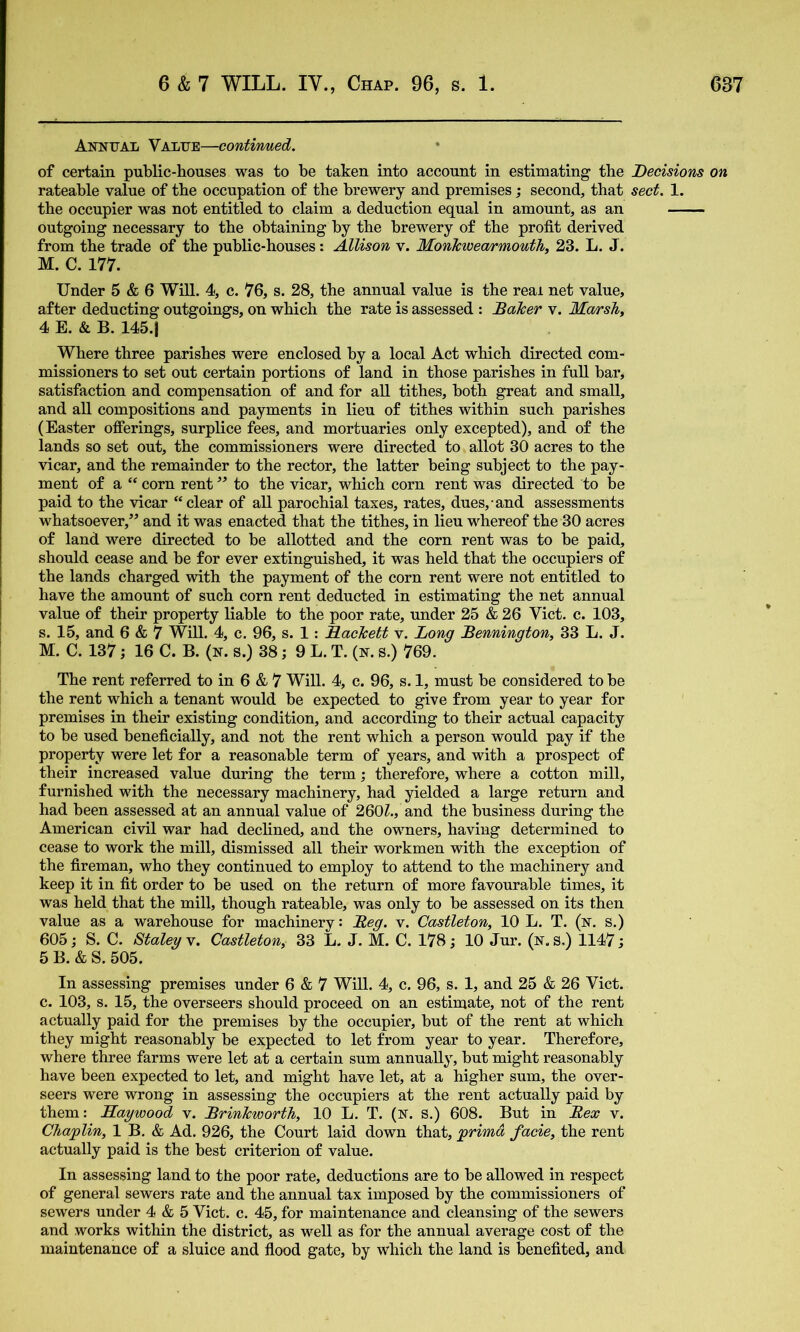 Annual Value—continued. of certain public-houses was to be taken into account in estimating the Decisions on rateable value of the occupation of the brewery and premises; second, that sect. 1. the occupier was not entitled to claim a deduction equal in amount, as an outgoing necessary to the obtaining by the brewery of the profit derived from the trade of the public-houses: Allison v. MonIcwearmoutJi, 23. L. J. M. C. 177. Under 5 & 6 Will. 4, c. 76, s. 28, the annual value is the real net value, after deducting outgoings, on which the rate is assessed : Baker v. Ma/rsky 4 E. & B. 145.1 Where three parishes were enclosed by a local Act which directed com- missioners to set out certain portions of land in those parishes in full bar, satisfaction and compensation of and for aU tithes, both great and small, and all compositions and payments in lieu of tithes within such parishes (Easter offerings, surplice fees, and mortuaries only excepted), and of the lands so set out, the commissioners were directed to allot 30 acres to the vicar, and the remainder to the rector, the latter being subject to the pay- ment of a “ com rent ” to the vicar, which corn rent was directed to be paid to the vicar “clear of aU parochial taxes, rates, dues, and assessments w’^hatsoever,’^ and it was enacted that the tithes, in lieu whereof the 30 acres of land were directed to be allotted and the corn rent was to be paid, should cease and be for ever extinguished, it was held that the occupiers of the lands charged with the payment of the corn rent were not entitled to have the amount of such corn rent deducted in estimating the net annual value of their property liable to the poor rate, under 25 & 26 Viet. c. 103, s. 15, and 6 & 7 Will. 4, c. 96, s. 1: Backett v. Long Bennington, 33 L. J. M. C. 137; 16 C. B. (n. s.) 38; 9 L. T. (n. s.) 769. The rent referred to in 6 & 7 Will. 4, c. 96, s. 1, must be considered to be the rent which a tenant would be expected to give from year to year for premises in their existing condition, and according to their actual capacity to be used beneficially, and not the rent which a person would pay if the property were let for a reasonable term of years, and with a prospect of their increased value during the term; therefore, where a cotton mill, furnished with the necessary machinery, had yielded a large return and had been assessed at an annual value of 260Z., and the business during the American civil war had declined, and the owners, having determined to cease to work the mill, dismissed all their workmen with the exception of the fireman, who they continued to employ to attend to the machinery and keep it in fit order to be used on the return of more favourable times, it was held that the mill, though rateable, was only to be assessed on its then value as a warehouse for machinery: Beg. v. Castleton, 10 L. T. (n. s.) 605; S. C. Staley v. Castleton, 33 L. J. M. C. 178; 10 Jur. (n. s.) 1147 j 5 B. & S. 505. In assessing premises under 6 & 7 Will. 4, c. 96, s. 1, and 25 & 26 Viet, c. 103, s. 15, the overseers should proceed on an estimate, not of the rent actually paid for the premises by the occupier, but of the rent at which they might reasonably be expected to let from year to year. Therefore, where three farms were let at a certain sum annually, but might reasonably have been expected to let, and might have let, at a higher sum, the over- seers were wrong in assessing the occupiers at the rent actually paid by them: Haywood v. Brinkworth, 10 L. T. (N. S.) 608. But in Bex v. Chaplin, 1 B. & Ad. 926, the Court laid down that, primd facie, the rent actually paid is the best criterion of value. In assessing land to the poor rate, deductions are to be allowed in respect of general sewers rate and the annual tax imposed by the commissioners of sewers under 4 & 5 Viet. c. 45, for maintenance and cleansing of the sewers and works within the district, as well as for the annual average cost of the maintenance of a sluice and flood gate, by which the land is benefited, and