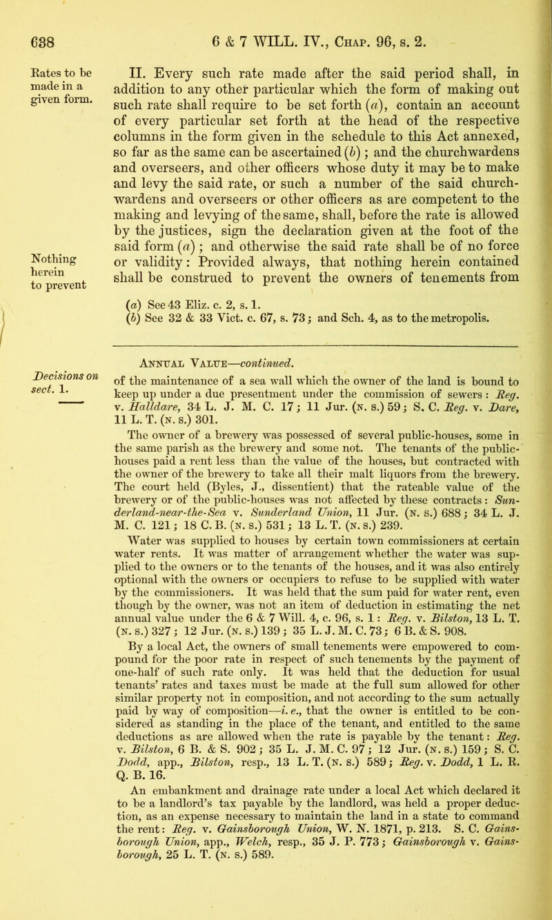 Eates to be made in a given form. Nothing herein to prevent Decisions on sect. 1. II. Every such rate made after the said period shall, in addition to any other particular which the form of making out such rate shall require to be set forth (a), contain an account of every particular set forth at the head of the respective columns in the form given in the schedule to this Act annexed, so far as the same can be ascertained (6); and the churchwardens and overseers, and other officers whose duty it may be to make and levy the said rate, or such a number of the said church- wardens and overseers or other officers as are competent to the making and levying of the same, shall, before the rate is allowed by the justices, sign the declaration given at the foot of the said form (a); and otherwise the said rate shall be of no force or validity: Provided always, that nothing herein contained shall be construed to prevent the owners of tenements from (a) See 43 Eliz. c. 2, s. 1. (5) See 32 & 33 Viet. c. 67, s. 73; and Sch. 4, as to the metropolis. Annual Value—contirmed. of the maintenance of a sea wall which the owner of the land is bound to keep up under a due presentment under the commission of sewers : Deg. V. Kalldare, 34 L. J. M. C. 17 j 11 Jur. (n. s.) 59; S, C. Deg. v. Dare, 11 L. T. (n. s.) 301. The owner of a brewery was possessed of several public-houses, some in the same parish as the brewery and some not. The tenants of the public- houses paid a rent less than the value of the houses, but contracted with the owner of the brewery to take all their malt liquors from the brewery. The court held (Byles, J., dissentient) that the rateable value of the brewery or of the public-houses was not affected by these contracts : Sun- derland-near-the-Sea V. Sunderland Union, 11 Jur. (n. s.) 688; 34 L. J. M. C. 121; 18 C. B. (n. s.) 531; 13 L. T. (n. s.) 239. Water was supplied to houses by certain tovn commissioners at certain water rents. It was matter of arrangement whether the water was sup- plied to the owners or to the tenants of the houses, and it was also entirely optional with the owners or occupiers to refuse to be supplied with water by the commissioners. It was held that the sum paid for water rent, even though by the ovmer, was not an item of deduction in estimating the net annual value under the 6 & 7 Will. 4, c. 96, s. 1: Deg. v. Bilston, 13 L. T. (N. s.) 327 j 12 Jur. (n. s.) 139; 35 L. J. M. C. 73; 6 B. & S. 908. By a local Act, the ovuiers of small tenements were empowered to com- pound for the poor rate in respect of such tenements by the payment of one-half of such rate only. It was held that the deduction for usual tenants’ rates and taxes must be made at the full sum allowed for other similar property not in composition, and not according to the sum actually paid by way of composition—i. e., that the owner is entitled to be con- sidered as standing in the place of the tenant, and entitled to the same deductions as are allowed when the rate is payable by the tenant: Deg. V. Bilston, 6 B. & S. 902 ; 35 L. J. M. C. 97; 12 Jur. (n. s.) 159 ; S. C. Dodd, app., Bilston, resp., 13 L. T. (n. s.) 589; Deg. v. Dodd, 1 L. E. Q. B. 16. An embankment and drainage rate under a local Act which declared it to be a landlord’s tax payable by the landlord, was held a proper deduc- tion, as an expense necessary to maintain the land in a state to command the rent: Deg. v. Gainsborough Union, W. N. 1871, p. 213. S. C. Gains- borough Union, app., Welch, resp., 35 J. P. 773; Gainsborough v. Gains- borough, 25 L. T. (n. s.) 589.