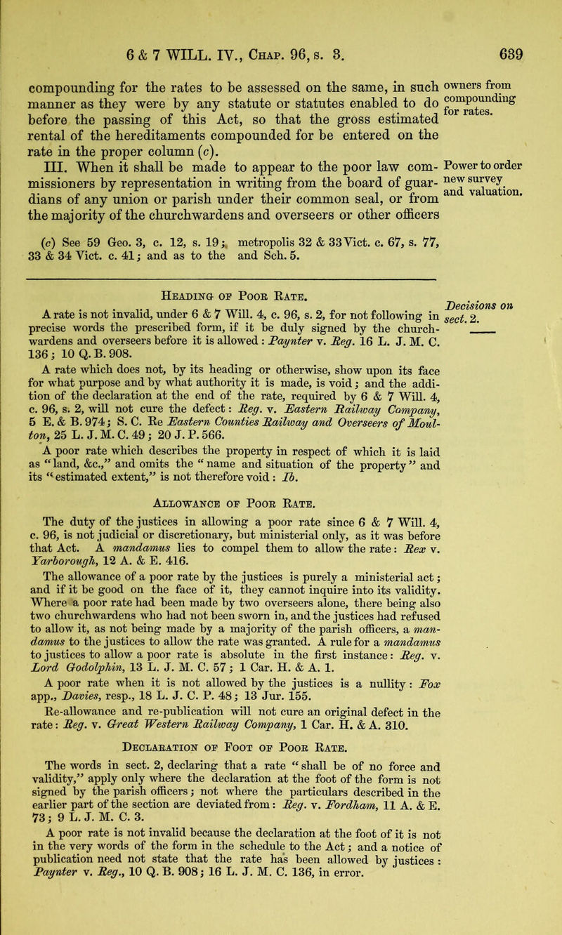 compounding for the rates to be assessed on the same, in such owners from manner as they were by any statute or statutes enabled to do before the passing of this Act, so that the gross estimated rental of the hereditaments compounded for be entered on the rate in the proper column (c). III. When it shall be made to appear to the poor law com- Power to order missioners by representation in writing from the board of guar- ^luation dians of any union or parish under their common seal, or from ^ the majority of the churchwardens and overseers or other officers (c) See 59 Geo. 3, c. 12, s. 19 j* metropolis 32 & 33 Viet. c. 67, s. 77, 33 & 34 Viet. c. 41; and as to the and Sch. 5. Headinu op Poor Kate. A rate is not invalid, under 6 & 7 Will. 4, c. 96, s. 2, for not following in 2. precise words the prescribed form, if it be duly signed by the church- * _1 wardens and overseers before it is allowed : Faynter v. Feg. 16 L. J. M. C. 136 j 10 Q. B. 908. A rate which does not, by its heading or otherwise, show upon its face for what purpose and by what authority it is made, is void; and the addi- tion of the declaration at the end of the rate, required by 6 & 7 Will. 4, c. 96, s. 2, wiU not cure the defect: Beg. v. Eastern Bailwag Company, 5 E. & B. 974 j S. C. Re Eastern Counties Bailway and Overseers of Moul- ton, 25 L. J. M. C. 49; 20 J. P. 566. A poor rate which describes the property in respect of which it is laid as “ land, &c.,” and omits the “ name and situation of the property ” and its ‘^estimated extent,” is not therefore void : Ib. Allowance op Poor Rate. The duty of the justices in allowing a poor rate since 6 & 7 Will. 4, c. 96, is not judicial or discretionary, but ministerial only, as it was before that Act. A mandamus lies to compel them to allow the rate; Bex v. Yarborough, 12 A. & E. 416. The allowance of a poor rate by the justices is purely a ministerial act; and if it be good on the face of it, they cannot inquire into its validity. Where a poor rate had been made by two overseers alone, there being also two churchwardens who had not been sworn in, and the justices had refused to allow it, as not being made by a majority of the parish officers, a man- damus to the justices to allow the rate was granted. A rule for a mandamus to justices to allow a poor rate is absolute in the first instance: Beg. v. Lord OodolpUn, 13 L. J. M. C. 57; 1 Car. H. & A. 1. A poor rate when it is not allowed by the justices is a nullity: Fox app., Eavies, resp., 18 L. J. C. P. 48; 13 Jur. 155. Re-allowance and re-publication wiU not cure an original defect in the rate: Beg. v. Great Western Bailway Company, 1 Car. H. & A. 310. Declaration op Foot op Poor Rate. The words in sect. 2, declaring that a rate “ shall be of no force and validity,” apply only where the declaration at the foot of the form is not signed by the parish officers; not where the particulars described in the earlier part of the section are deviated from: Beg. v. Fordham, 11 A. & E. 73; 9 L. J. M. C. 3. A poor rate is not invalid because the declaration at the foot of it is not in the very words of the form in the schedule to the Act; and a notice of publication need not state that the rate has been allowed by justices : Faynter v. Beg., 10 Q. B. 90816 L. J. M. C. 136, in error.