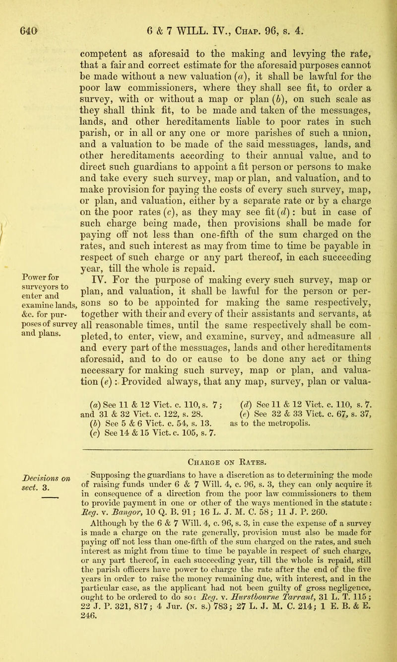 competent as aforesaid to the making and levying the rate, that a fair and correct estimate for the aforesaid purposes cannot be made without a new valuation (a), it shall be lawful for the poor law commissioners, where they shall see fit, to order a survey, with or without a map or plan (b), on such scale as they shall think fit, to be made and taken of the messuages, lands, and other hereditaments liable to poor rates in such parish, or in all or any one or more parishes of such a union, and a valuation to be made of the said messuages, lands, and other hereditaments according to their annual value, and to direct such guardians to appoint a fit person or persons to make and take every such survey, map or plan, and valuation, and to make provision for paying the costs of every such survey, map, or plan, and valuation, either by a separate rate or by a charge on the poor rates (c), as they may see fit(c^): but in case of such charge being made, then provisions shall be made for paying off not less than one-fifth of the sum charged on the rates, and such interest as may from time to time be payable in respect of such charge or any part thereof, in each succeeding year, till the whole is repaid. IV. For the purpose of making every such survey, map or plan, and valuation, it shall be lawful for the person or per- examine lands, SOUS SO to be appointed for making the same respectively, &c. for pur- together with their and every of their assistants and servants, at poses of survey all reasonable times, until the same respectively shall be com- and plans. pleted, to enter, view, and examine, survey, and admeasure all and every part of the messuages, lands and other hereditaments aforesaid, and to do or cause to be done any act or thing necessary for making such survey, map or plan, and valua- tion (e): Provided always, that any map, survey, plan or valua- Power for surveyors to enter and {a) See 11 & 12 Viet. c. 110, s. 7; {d) See 11 & 12 Viet. c. 110, s. 7. and 31 & 32 Viet. e. 122, s. 28. (e) See 32 & 33 Viet. e. 67, s. 37, {h) See 5 & 6 Viet. c. 54, s. 13. as to the metropolis. (c) See 14 & 15 Viet. e. 105, s. 7. Chaeue on Rates. Decisions on Supposing the guardians to have a diseretion as to determining the mode sect 3 raising funds under 6 & 7 Will. 4, e. 96, s. 3, they ean only aequire it * in eonsequenee of a direetion from the poor law eommissioners to them to provide payment in one or other of the ways mentioned in the statute: Meg. V. Bangor, 10 Q. B. 91; 16 L. J. M. C. 58; 11 J. P. 260. Although by the 6 & 7 Will. 4, e. 96, s. 3, in ease the expense of a survey is made a eharge on the rate generally, provision must also he made for paying off not less than one-fifth of the sum eharged on the rates, and sueh interest as might from time to time be payable in respeet of sueh eharge, or any part thereof, in eaeh sueeeeding year, tiU the whole is repaid, still the parish offieers have power to eharge the rate after the end of the five years in order to raise the money remaining due, with interest, and in the partieular case, as the applicant had not been guilty of gross negligence, ought to be ordered to do so: Meg, v. Hwrsthowne Tarrant, 31 L. T. 115; 22 J. P. 321, 817; 4 Jur. (n. s.) 783; 27 L. J. M. C. 214; 1 E. B. & E. 246.