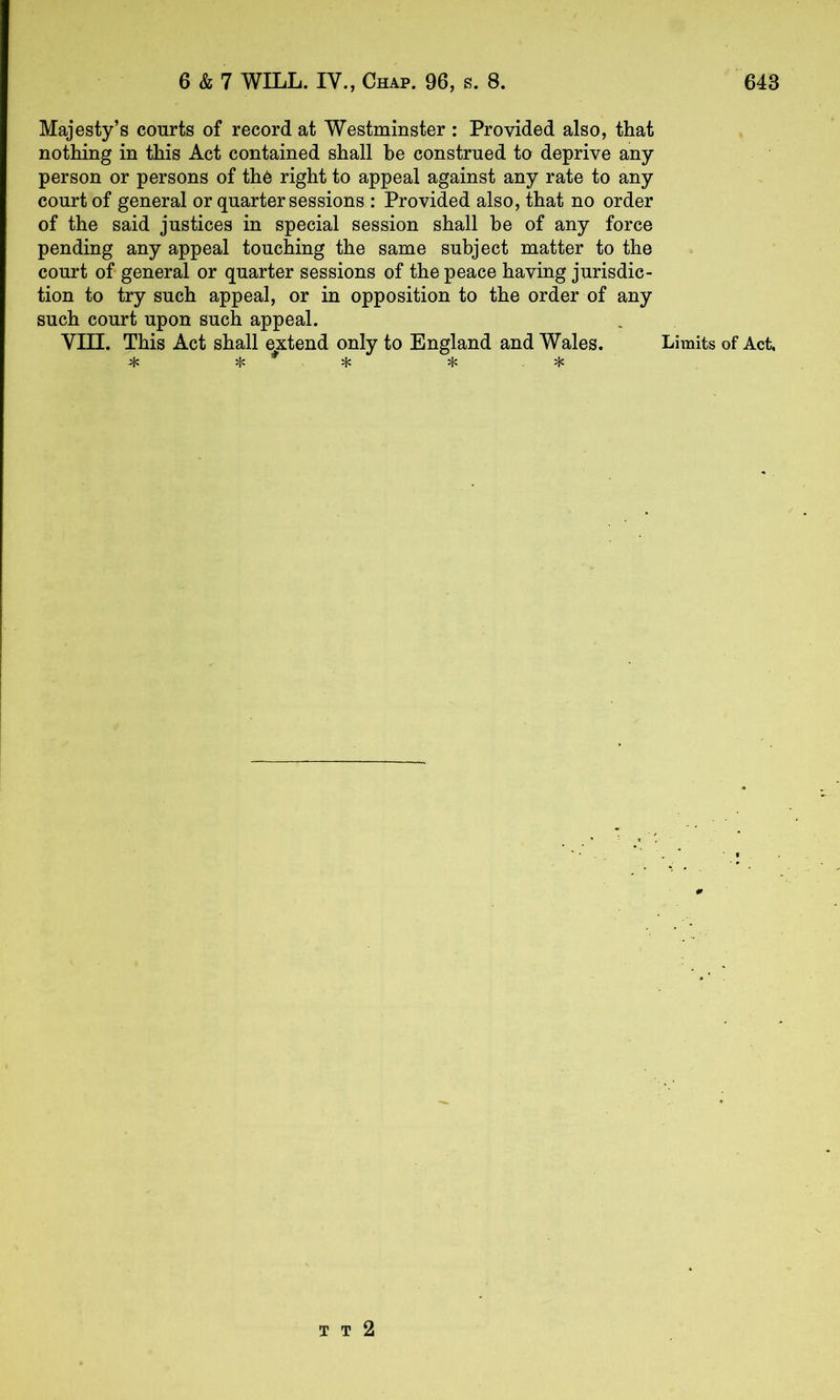 Majesty’s courts of record at Westminster : Provided also, that nothing in this Act contained shall be construed to deprive any person or persons of thO right to appeal against any rate to any court of general or quarter sessions : Provided also, that no order of the said justices in special session shall be of any force pending any appeal toucWg the same subject matter to the court of general or quarter sessions of the peace having jurisdic- tion to try such appeal, or in opposition to the order of any such court upon such appeal. VIII. This Act shall e^xtend only to England and Wales. Limits of Act, T T 2