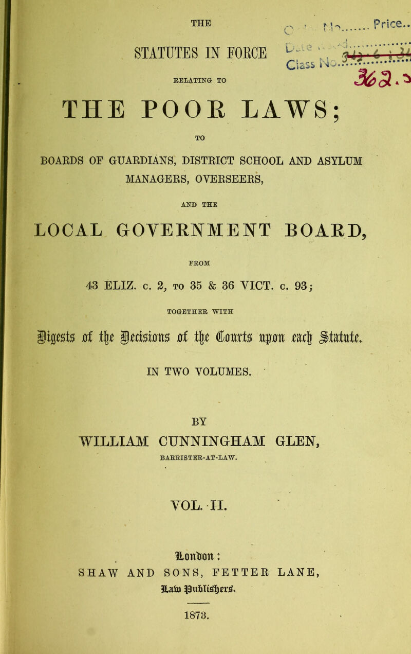 STATUTES IN EOECE EELATINa TO Ciass M- ' 3^3-^ THE POOE LAWS; BOARDS OF GUARDIANS, DISTRICT SCHOOL AND ASYLUM MANAGERS, OVERSEERS, AND THE LOCAL GOYEENMEI^T BOAED, FEOM 43 ELIZ. c. 2, TO 35 & 36 VICT. c. 93; TOGETHEE WITH iipsts 0l t\e ^mmn 0f t|£ €mxts wpw ttt\ IN TWO VOLUMES. BY WILLIAM CUNNINGHAM GLEN, BAEEISTEE-AT-IAW. VOL. II. Eontion: SHAW AND SONS, FETTER LANE, Hain 1873.