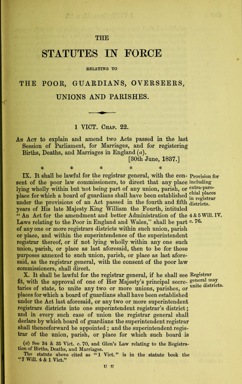 STATUTES IN EOECE EELATING TO THE POOH, GUARDIANS, OVERSEERS, UNIONS AND PARISHES. 1 VICT. Chap. 22. An Act to explain and amend two Acts passed in the last Session of Parliament, for Marriages, and for registering Births, Deaths, and Marriages in England [a), [30th June, 1837.] sic :Jc 5f: :1s IX. It shall be lawful for the registrar general, with the con- Provision for sent of the poor law commissioners, to direct that any place including lying wholly within but hot being part of any union, parish, or extra-paro- place for which a board of guardians shall have been established i^^reg^strar under the provisions of an Act passed in the fourth and fifth districts, years of His late Majesty King William the Fourth, intituled “ An Act for the amendment and better Administration of the 4&5Will.IV. Laws relating to the Poor in England and Wales,” shall be part of any one or more registrars districts within such union, parish or place, and within the superintendence of the superintendent registrar thereof, or if not lying wholly within any one such union, parish, or place as last aforesaid, then to be for those purposes annexed to such union, parish, or place as last afore- said, as the registrar general, with the consent of the poor law commissioners, shall direct. X. It shall be lawful for the registrar general, if he shall see Kegistrar fit, with the approval of one of Her Majesty’s principal secre- taries of state, to unite any two or more unions, parishes, or ® places for which a board of guardians shall have been established under the Act last aforesaid, or any two or more superintendent registrars districts into one superintendent registrar’s district; and in every such case of union the registrar general shall declare by which board of guardians the superintendent registrar shall thenceforward be appointed; and the superintendent regis- trar of the union, parish, or place for which such board is ^ (a) See 34 & 35 Viet. c. 70, and Glen’s Law relating to the Eegistra- tion of Births, Deaths, and Marriages. The statute above cited as “1 Viet.” is in the statute book the “7 Will. 4 & 1 Viet.” U U