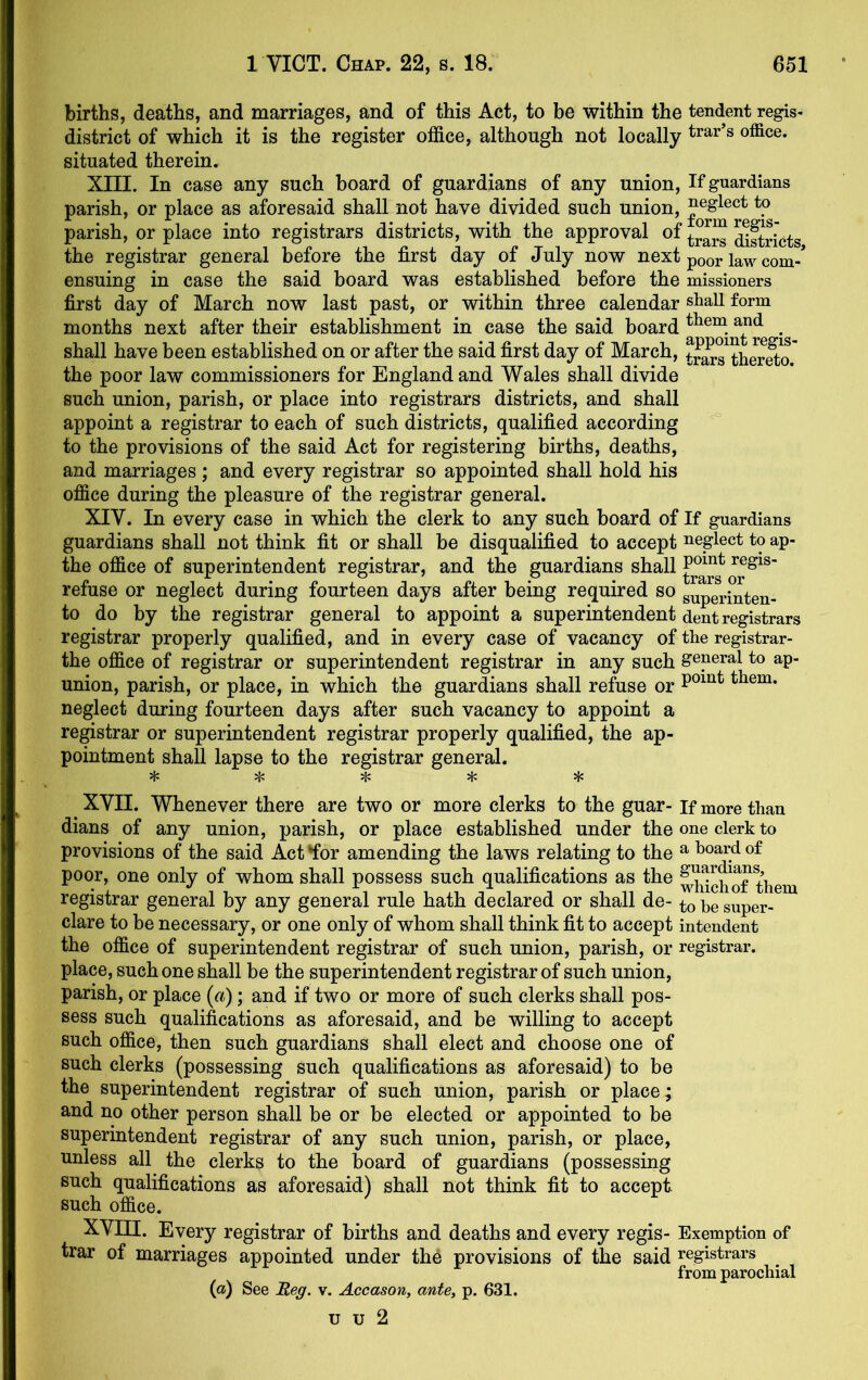 births, deaths, and marriages, and of this Act, to be within the tendent regis- district of which it is the register office, although not locally situated therein. XIII. In case any such board of guardians of any union. If guardians parish, or place as aforesaid shall not have divided such union, *P, parish, or place into registrars districts, with the approval of ^ftri'cts the registrar general before the first day of July now next poor law com-* ensuing in case the said board was established before the missioners first day of March now last past, or within three calendar stiall form months next after their establishment in case the said board . shall have been established on or after the said first day of March, t^^s^herSo.' the poor law commissioners for England and Wales shall divide such union, parish, or place into registrars districts, and shall appoint a registrar to each of such districts, qualified according to the provisions of the said Act for registering births, deaths, and marriages ; and every registrar so appointed shall hold his office during the pleasure of the registrar general. XIV. In every case in which the clerk to any such board of If guardians guardians shall not think fit or shall be disqualified to accept neglect to ap- the office of superintendent registrar, and the guardians shall refuse or neglect during fourteen days after being required so superinten- to do by the registrar general to appoint a superintendent dent registrars registrar properly qualified, and in every case of vacancy of the registrar- the office of registrar or superintendent registrar in any such general to ap- union, parish, or place, in which the guardians shall refuse or them, neglect during fourteen days after such vacancy to appoint a registrar or superintendent registrar properly qualified, the ap- pointment shall lapse to the registrar general. XVII. Whenever there are two or more clerks to the guar- if more than dians of any union, parish, or place established under the one clerk to provisions of the said Act*for amending the laws relating to the ^ t^oardof poor, one only of whom shall possess such qualifications as the ^hlchS^them registrar general by any general rule hath declared or shall de- he super- dare to be necessary, or one only of whom shall think fit to accept intendent the office of superintendent registrar of such union, parish, or registrar, place, such one shall be the superintendent registrar of such union, parish, or place (^i); and if two or more of such clerks shall pos- sess such qualifications as aforesaid, and be willing to accept such office, then such guardians shall elect and choose one of such clerks (possessing such qualifications as aforesaid) to be the superintendent registrar of such union, parish or place; and no other person shall be or be elected or appointed to be superintendent registrar of any such union, parish, or place, unless all the clerks to the board of guardians (possessing such qualifications as aforesaid) shall not think fit to accept, such office. XVni. Every registrar of births and deaths and every regis- Exemption of trar of marriages appointed under the provisions of the said registrars from parochial (a) See Reg. v. Accason, ante, p. 631. u u 2