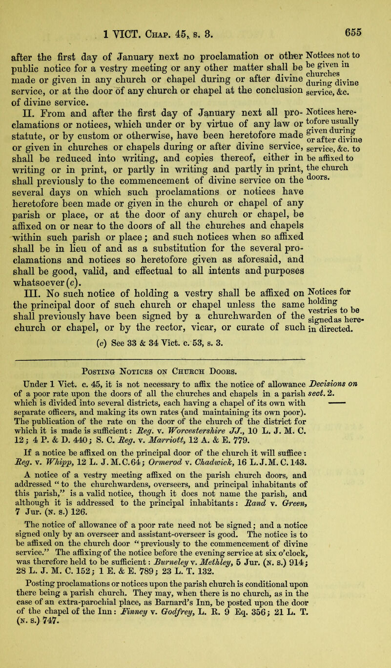 after the first day of January next no proclamation or other Notices not to public notice for a vestry meeting or any other matter shall be made or given in any church or chapel during or after divine service, or at the door of any church or chapel at the conclusion service, &c. of divine service. II. From and after the first day of January next all pro-Notices here- clamations or notices, which under or by virtue of any law or tofore usually statute, or by custom or otherwise, have been heretofore made o^Ster^Sv^e or given in churches or chapels during or after divine service, service, &c. to shall he reduced into writing, and copies thereof, either in be affixed to writing or in print, or partly in writing and partly in print, the church shall previously to the commencement of divine service on the doors, several days on which such proclamations or notices have heretofore been made or giyen in the church or chapel of any parish or place, or at the door of any church or chapel, be affixed on or near to the doors of all the churches and chapels within such parish or place; and such notices when so affixed shall be in lieu of and as a substitution for the several pro- clamations and notices so heretofore given as aforesaid, and shall be good, valid, and effectual to all intents and purposes whatsoever (c). ITT- No such notice of holding a vestry shall he affixed on Notices for the principal door of such church or chapel unless the same shall previously have been signed by a churchwarden of the g^g^edL bere- church or chapel, or by the rector, vicar, or curate of such in directed. (c) See 33 & 34 Viet. c. 53, s. 3. Posting Notices on Chuech Dooes. Under 1 Viet. c. 45, it is not necessary to affix tbe notice of allowance Decisions on of a poor rate upon tbe doors of all tbe cburcbes and cbapels in a parish sect. 2. wbicb is divided into several districts, eacb having a chapel of its o\\ti with —— separate officers, and making its own rates {and maintaining its own poor). The publication of tbe rate on tbe door of tbe church of tbe district for which it is made is sufficient: JReg. v. Worcestershire JJ., 10 L. J. M. C. 12; 4 P. & D. 440; S. C. Meg. v. Ma/rriott, 12 A. & E. 779. If a notice be affixed on tbe principal door of the church it will suffice : Meg. V. Whi^p, 12 L. J.M.C.64; Ormerod v. Chadwick, 16 L. J.M. C. 143. A notice of a vestry meeting affixed on the parish church doors, and addressed “ to the churchwardens, overseers, and principal inhabitants of this parish,” is a valid notice, though it does not name the parish, and although it is addressed to the principal inhabitants: Mam,d v. Green, 7 Jur. (N. s.) 126. The notice of allowance of a poor rate need not be signed; and a notice signed only by an overseer and assistant-overseer is good. The notice is to be affixed on the church door ‘‘ previously to the commencement of divine service.’^ The affixing of the notice before the evening service at six o^clock, was therefore held to be sufficient: Murneleg v. Methley, 5 Jur, (n. S.) 914; 28 L. J. M. C. 152; 1 E. & E. 789; 23 L. T. 132. Posting proclamations or notices upon the parish church is conditional upon there being a parish church. They may, when there is no church, as in the case of an extra-parochial place, as Barnard^s Inn, be posted upon the door of the chapel of the Inn: Finney v. Godfrey, L. E,. 9 Eq. 356; 21 L. T. (n. s.) 747.