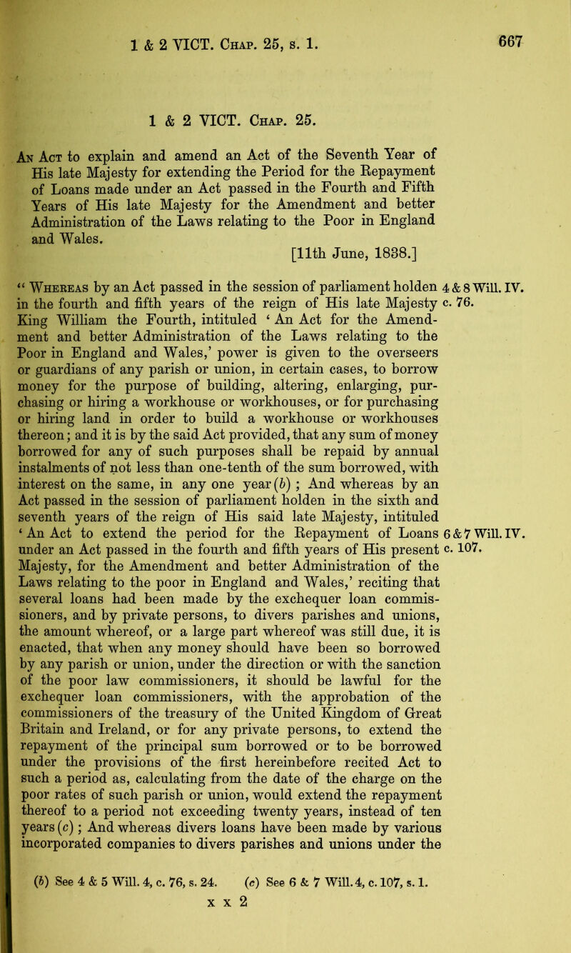 1 & 2 VICT. Chap. 25. An Act to explain and amend an Act of the Seventh Year of His late Majesty for extending the Period for the Repayment of Loans made under an Act passed in the Fourth and Fifth Years of His late Majesty for the Amendment and better Administration of the Laws relating to the Poor in England and Wales. [11th June, 1838.] “ Whereas by an Act passed in the session of parliament holden 4& 8 Will. IV. in the fourth and fifth years of the reign of His late Majesty c. 76. King William the Fourth, intituled ‘ An Act for the Amend- ment and better Administration of the Laws relating to the Poor in England and Wales,’ power is given to the overseers or guardians of any parish or union, in certain cases, to borrow money for the purpose of building, altering, enlarging, pur- chasing or hiring a workhouse or workhouses, or for purchasing or hiring land in order to build a workhouse or workhouses thereon; and it is by the said Act provided, that any sum of money borrowed for any of such purposes shall be repaid by annual instalments of not less than one-tenth of the sum borrowed, with interest on the same, in any one year (6) ; And whereas by an Act passed in the session of parliament holden in the sixth and seventh years of the reign of His said late Majesty, intituled ‘ An Act to extend the period for the Repayment of Loans 6&7 Will.IV. under an Act passed in the fourth and fifth years of His present c. 107. Majesty, for the Amendment and better Administration of the Laws relating to the poor in England and Wales,’ reciting that several loans had been made by the exchequer loan commis- sioners, and by private persons, to divers parishes and unions, the amount whereof, or a large part whereof was still due, it is enacted, that when any money should have been so borrowed by any parish or union, under the direction or with the sanction of the poor law commissioners, it should be lawful for the exchequer loan commissioners, with the approbation of the commissioners of the treasury of the United Kingdom of Great Britain and Ireland, or for any private persons, to extend the repayment of the principal sum borrowed or to be borrowed under the provisions of the first hereinbefore recited Act to such a period as, calculating from the date of the charge on the poor rates of such parish or union, would extend the repayment thereof to a period not exceeding twenty years, instead of ten years (c); And whereas divers loans have been made by various incorporated companies to divers parishes and unions under the (J) See 4 & 5 Will. 4, c. 76, s. 24. (c) See 6 & 7 Will. 4, c. 107, s. 1. x X 2