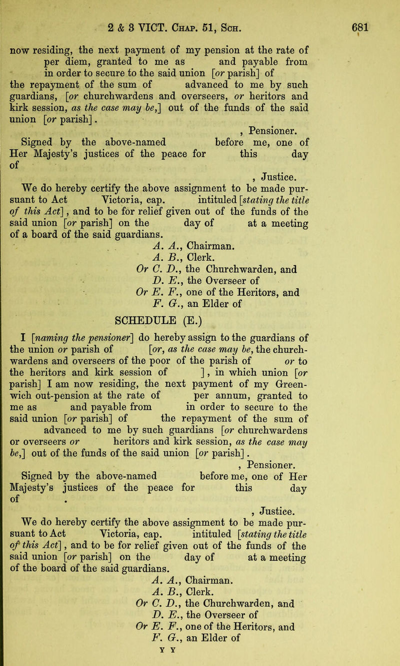 now residing, the next payment of my pension at the rate of per diem, granted to me as and payable from in order to secure to the said union \or parish] of the repayment of the sum of advanced to me by such guardians, [or churchwardens and overseers, or heritors and kirk session, as the case may 6^,] out of the funds of the said union [or parish]. , Pensioner. Signed by the above-named before me, one of Her Majesty’s justices of the peace for this day of , Justice. We do hereby certify the above assignment to be made pur- suant to Act Victoria, cap. intituled [stating the title of this Act], and to be for relief given out of the funds of the said union [or parish] on the day of at a meeting of a board of the said guardians. A. A., Chairman. A. H., Clerk. Or C. D., the Churchwarden, and D. E., the Overseer of Or E. F.j one of the Heritors, and F. O., an Elder of SCHEDULE (E.) I [naming the pensioner] do hereby assign to the guardians of the union or parish of [or, as the case may he, the church- wardens and overseers of the poor of the parish of or to the heritors and kirk session of ] > in which union [or parish] I am now residing, the next payment of my Green- wich out-pension at the rate of per annum, granted to me as and payable from in order to secure to the said union [or parish] of the repayment of the sum of advanced to me by such guardians [or churchwardens or overseers or heritors and kirk session, as the case may he,] out of the funds of the said union [or parish]. , Pensioner. Signed by the above-named before me, one of Her Majesty’s justices of the peace for this day of , Justice. We do hereby certify the above assignment to be made pur- suant to Act Victoria, cap. intituled [stating the title of this Act], and to be for relief given out of the funds of the said union [or parish] on the day of at a meeting of the board of the said guardians. A. A., Chairman. A. B., Clerk. Or C. D., the Churchwarden, and D. E., the Overseer of Or E. F., one of the Heritors, and F. G,, an Elder of Y Y