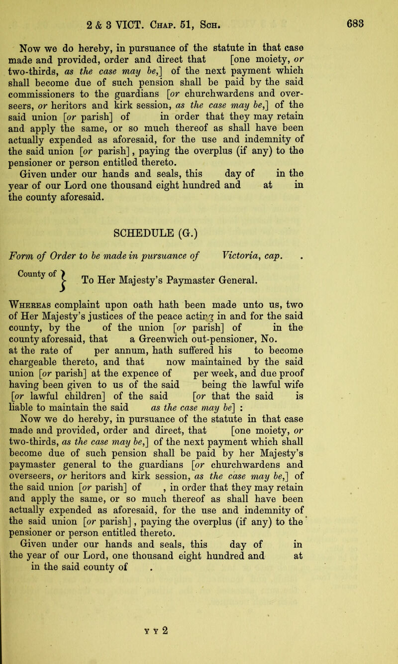 Now we do hereby, in pursuance of the statute in that case made and provided, order and direct that [one moiety, or two-thirds, as the case may he,'\ of the next payment which shall become due of such pension shall be paid by the said commissioners to the guardians [or churchwardens and over- seers, or heritors and kirk session, as the case may 6o,] of the said union [or parish] of in order that they may retain and apply the same, or so much thereof as shall have been actually expended as aforesaid, for the use and indemnity of the said union [or parish], paying the overplus (if any) to the pensioner or person entitled thereto. Given under our hands and seals, this day of in the year of our Lord one thousand eight hundred and at in the county aforesaid. SCHEDULE (G.) Form of Order to he made in pursuance of Victoria, cap. County of ^ Majesty’s Paymaster General. Whereas complaint upon oath hath been made unto us, two of Her Majesty’s justices of the peace actir.g in and for the said county, by the of the union [or parish] of in the county aforesaid, that a Greenwich out-pensioner. No. at the rate of per annum, hath suffered his to become chargeable thereto, and that now maintained by the said union [or parish] at the expence of per week, and due proof having been given to us of the said being the lawful wife [or lawful children] of the said [or that the said is liable to maintain the said as the case may he'] : Now we do hereby, in pursuance of the statute in that case made and provided, order and direct, that [one moiety, or two-thirds, as the case may he,] of the next payment which shall become due of such pension shall be paid by her Majesty’s paymaster general to the guardians [or churchwardens and overseers, or heritors and kirk session, as the case may he,] of the said union [or parish] of , in order that they may retain and apply the same, or so much thereof as shall have been actually expended as aforesaid, for the use and indemnity of the said union [or parish], paying the overplus (if any) to the ’ pensioner or person entitled thereto. Given under our hands and seals, this day of in the year of our Lord, one thousand eight hundred and at in the said county of Y Y 2