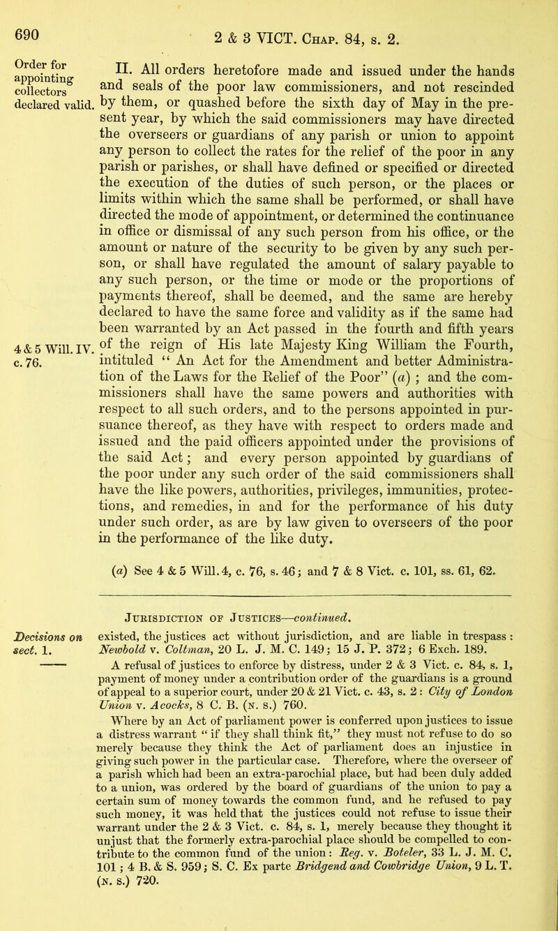 ap ohitin orders heretofore made and issued under the hands collectors^ Seals of the poor law commissioners, and not rescinded declared valid. ^7 them, or quashed before the sixth day of May in the pre- sent year, by which the said commissioners may have directed the overseers or guardians of any parish or union to appoint any person to collect the rates for the relief of the poor in any parish or parishes, or shall have defined or specified or directed the execution of the duties of such person, or the places or limits within which the same shall be performed, or shall have directed the mode of appointment, or determined the continuance in office or dismissal of any such person from his office, or the amount or nature of the security to be given by any such per- son, or shall have regulated the amount of salary payable to any such person, or the time or mode or the proportions of payments thereof, shall be deemed, and the same are hereby declared to have the same force and validity as if the same had been warranted by an Act passed in the fourth and fifth years 4 & 5 Will. IV. reign of His late Majesty King William the Fourth, c. 76. intituled “ An Act for the Amendment and better Administra- tion of the Laws for the Belief of the Poor” {a) ; and the com- missioners shall have the same powers and authorities with respect to all such orders, and to the persons appointed in pur- suance thereof, as they have with respect to orders made and issued and the paid officers appointed under the provisions of the said Act; and every person appointed by guardians of the poor under any such order of the said commissioners shall have the like powers, authorities, privileges, immunities, protec- tions, and remedies, in and for the performance of his duty under such order, as are by law given to overseers of the poor in the performance of the like duty. (a) See 4 & 5 Will. 4, c. 76, s. 46 j and 7 & 8 Viet. c. 101, ss. 61, 62. Jurisdiction of Justices—contiwued. Decisions on existed, the justices act \\ithout jurisdiction, and are liable in trespass : sect. 1. Newhold v. CoUman, 20 L. J. M. C. 149; 15 J. P. 372; 6 Exch. 189. A refusal of justices to enforce by distress, under 2 & 3 Viet. c. 84, s. 1, payment of money under a contribution order of the guardians is a ground of appeal to a superior court, under 20 & 21 Viet. c. 43, s. 2: City of London Union v. AcoeJes, 8 C. B. (n, s.) 760. Where by an Act of parliament power is conferred upon justices to issue a distress warrant “ if they shall think fit,” they must not refuse to do so merely because they think the Act of parliament does an injustice in giving such power in the particular case. Therefore, where the overseer of a parish which had been an extra-parochial place, but had been duly added to a union, was ordered by the board of guardians of the union to pay a certain sum of money towards the common fund, and he refused to pay such money, it was held that the justices could not refuse to issue their warrant under the 2 & 3 Viet. c. 84, s. 1, merely because they thought it unjust that the formerly extra-parochial place should be compelled to con- tribute to the common fund of the union: Reg. v. Boteler, 33 L. J. M. C. 101; 4 B. & S. 959 J S. C. Ex parte Bridgend and Cowhridge Union^ 9 L. T. (n. s.) 720.