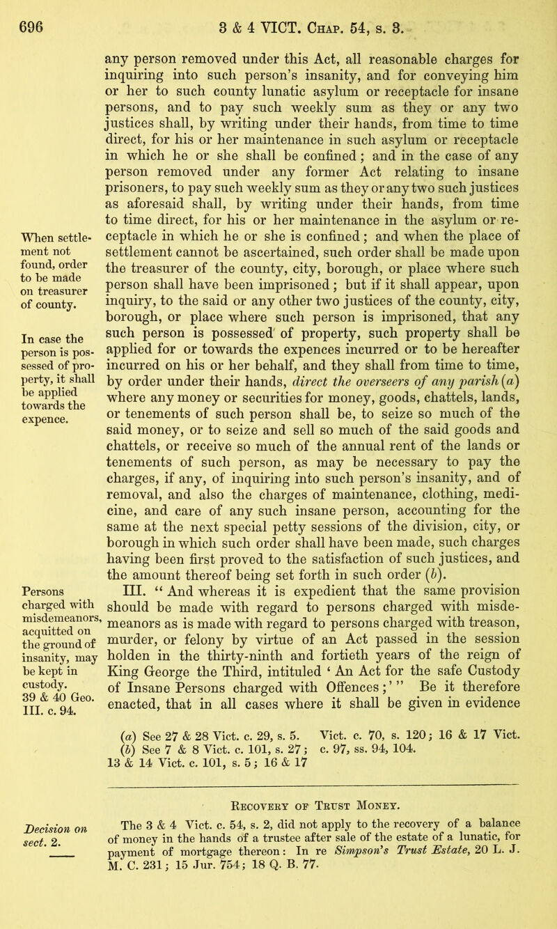 When settle- ment not found, order to be made on treasurer of county. In case the person is pos- sessed of pro- perty, it shall be applied towards the expence. Persons charged with misdemeanors acquitted on the ground of insanity, may be kept in custody. 39 & 40 Geo. III. c. 94. any person removed under this Act, all reasonable charges for inquiring into such person’s insanity, and for conveying him or her to such county lunatic asylum or receptacle for insane persons, and to pay such weekly sum as they or any two justices shall, by writing under their hands, from time to time direct, for his or her maintenance in such asylum or receptacle in which he or she shall be confined; and in the case of any person removed under any former Act relating to insane prisoners, to pay such weekly sum as they or any two such justices as aforesaid shall, by writing under their hands, from time to time direct, for his or her maintenance in the asylum or re- ceptacle in which he or she is confined; and when the place of settlement cannot be ascertained, such order shall be made upon the treasurer of the county, city, borough, or place where such person shall have been imprisoned; but if it shall appear, upon inquiry, to the said or any other two justices of the county, city, borough, or place where such person is imprisoned, that any such person is possessed' of property, such property shall be applied for or towards the expences incurred or to be hereafter incurred on his or her behalf, and they shall from time to time, by order under their hands, direct the overseers of any parish [a) where any money or securities for money, goods, chattels, lands, or tenements of such person shall be, to seize so much of the said money, or to seize and sell so much of the said goods and chattels, or receive so much of the annual rent of the lands or tenements of such person, as may be necessary to pay the charges, if any, of inquiring into such person’s insanity, and of removal, and also the charges of maintenance, clothing, medi- cine, and care of any such insane person, accounting for the same at the next special petty sessions of the division, city, or borough in which such order shall have been made, such charges having been first proved to the satisfaction of such justices, and the amount thereof being set forth in such order (&). III. “ And whereas it is expedient that the same provision should be made with regard to persons charged with misde- ’ meanors as is made with regard to persons charged with treason, murder, or felony by virtue of an Act passed in the session holden in the thirty-ninth and fortieth years of the reign of King George the Third, intituled ‘ An Act for the safe Custody of Insane Persons charged with Offences;’” Be it therefore enacted, that in all cases where it shall be given in evidence {a) See 27 & 28 Viet. c. 29, s. 5. Viet. c. 70, s. 120; 16 & 17 Viet. G) See 7 & 8 Viet. c. 101, s. 27; c. 97, ss. 94, 104. 13 & 14 Viet. c. 101, s. 5; 16 & 17 Recovery oe Trust Money. Decision on The 3 & 4 Viet. c. 54, s. 2, did not apply to the recovery of a balance sect, 2. of money in the hands of a trustee after sale of the estate of a lunatic, for payment of mortgage thereon: In re Sim/pson^s Trust Estate, 20 L. J. M. C. 231; 15 Jur. 754; 18 Q. B. 77-