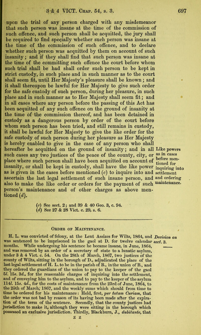 upon the trial of any person charged with any misdemeanor that such person was insane at the time of the commission of such offence, and such person shall be acquitted, the jury shall be required to find specially whether such person was insane at the time of the commission of such offence, and to declare whether such person was acquitted by them on account of such insanity; and if they shall find that such person was insane at the time of the committing such offence the court before whom such trial shall be had shall order such person to be kept in strict custody, in such place and in such manner as to the court shall seem fit, until Her Majesty’s pleasure shall be known; and it shall thereupon be lawful for Her Majesty to give such order for the safe custody of such person, during her pleasure, in such place and in such manner as to Her Majesty shall seem fit; and in all cases where any person before the passing of this Act has been acquitted of any such offence on the ground of insanity at the time of the commission thereof, and has been detained in custody as a dangerous person by order of the court before whom such person has been tried, and still remains in custody, it shall be lawful for Her Majesty to give the like order for the safe custody of such person during her pleasure as Her Majesty is hereby enabled to give in the case of any person who shall hereafter be acquitted on the ground of insanity; and in all Like powers such cases any two justices of the peace of the county, city, or <^^ses place where such person shall have been acquitted on account of insanity, or shall be kept in custody, shall have the like power inquiring into as is given in the cases before mentioned (c) to inquire into and settlement ascertain the last legal settlement of such insane person, and and ordering also to make the like order or orders for the payment of such maintenance, person’s maintenance and of other charges as above men- tioned (d). (c) See sect. 2; and 39 & 40 Geo. 3, c. 94. (d) See 27 & 28 Viet. c. 29, s. 6. Oedbe oe Maintenance. H. L. was convicted of felony, at the Lent Assizes for Wilts, 1864, and Decision on was sentenced to be imprisoned in the gaol at D. for twelve calendar sect. 3. months. While undergoing his sentence he became insane, in June, 1864, and was removed by an order of a secretary of state to a lunatic asylum, under 3 & 4 Viet. c. 54, On the 28th of March, 1867, two justices of the county of Wilts, sitting in the borough of D., adjudicated the place of the last legal settlement of H. L. to be in the parish of B., in the union of B., and they ordered the guardians of the union to pay to the keeper of the gaol hi. 15s. 3d!., for the reasonable charges of inquiring into the settlement, and of conveying him to the asylum, and to pay to the keeper of the asylum 114?. 15s. 4c?., for the costs of maintenance from the 23rd of June, 1864, to the 25th of March; 1867, and the weekly sums which should from time to time be ordered for his maintenance: Held, first, 'per totam Cv/riam, that the order was not had by reason of its having been made after the expira- tion of the term of the sentence. Secondly, that the county justices had jurisdiction to make it, although they were sitting in the borough which possessed an exclusive jurisdiction. Thirdly, Blackburn, J., dubitantey that z z