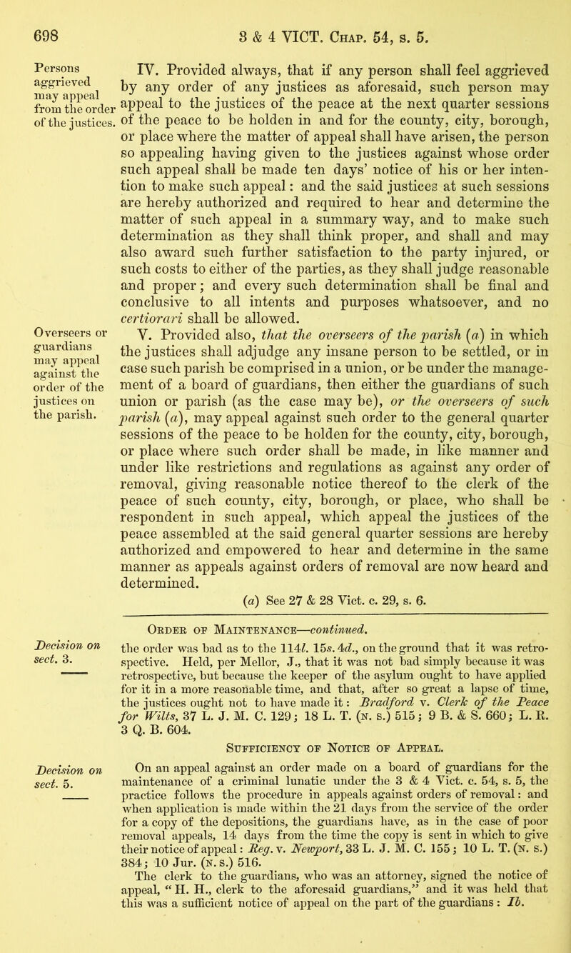 Persons aggrieved may appeal from the order of the justices. Overseers or guardians may appeal against the order of the justices on the parish. Decision on sect. 3. Decision on sect. 5. IV. Provided always, that if any person shall feel aggrieved by any order of any justices as aforesaid, such person may appeal to the justices of the peace at the next quarter sessions of the peace to be holden in and for the county, city, borough, or place where the matter of appeal shall have arisen, the person so appealing having given to the justices against whose order such appeal shall be made ten days’ notice of his or her inten- tion to make such appeal: and the said justices at such sessions are hereby authorized and required to hear and determine the matter of such appeal in a summary way, and to make such determination as they shall think proper, and shall and may also award such further satisfaction to the party injured, or such costs to either of the parties, as they shall judge reasonable and proper; and every such determination shall be final and conclusive to all intents and purposes whatsoever, and no certiorari shall be allowed. V. Provided also, that the overseers of the parish {a) in which the justices shall adjudge any insane person to be settled, or in case such parish be comprised in a union, or be under the manage- ment of a board of guardians, then either the guardians of such union or parish (as the case may be), or the overseers of such parish (a), may appeal against such order to the general quarter sessions of the peace to be holden for the county, city, borough, or place where such order shall be made, in like manner and under like restrictions and regulations as against any order of removal, giving reasonable notice thereof to the clerk of the peace of such county, city, borough, or place, who shall be respondent in such appeal, which appeal the justices of the peace assembled at the said general quarter sessions are hereby authorized and empowered to hear and determine in the same manner as appeals against orders of removal are now heard and determined. {a) See 27 & 28 Viet. c. 29, s. 6. Oeder of Maintenance—continued. the order was bad as to the 114Z. 15«. 4cZ., on the ground that it was retro- spective. Held, per Mellor, J., that it was not bad simply because it was retrospective, but because the keeper of the asylum ought to have applied for it in a more reasonable time, and that, after so great a lapse of time, the justices ought not to have made it: Bradford v. Cleric of the Peace for Wilts, 37 L. J. M. C. 129; 18 L. T. (n. s.) 515; 9 B. & S. 660; L. R. 3 Q. B. 604. Sufficiency of Notice of Appeal. On an appeal against an order made on a board of guardians for the maintenance of a criminal lunatic under the 3 & 4 Viet. c. 54, s. 5, the practice follows the procedure in appeals against orders of removal: and when application is made within the 21 days from the service of the order for a copy of the depositions, the guardians have, as in the case of poor removal appeals, 14 days from the time the copy is sent in which to give their notice of appeal: Beg.\. 33 L. J. M. C. 155; 10 L. T. (n. s.) 384; 10 Jur. (n.s.) 516. The clerk to the guardians, who was an attorney, signed the notice of appeal, “ H. H., clerk to the aforesaid guardians,” and it was held that this was a sufficient notice of appeal on the part of the guardians : Ih.