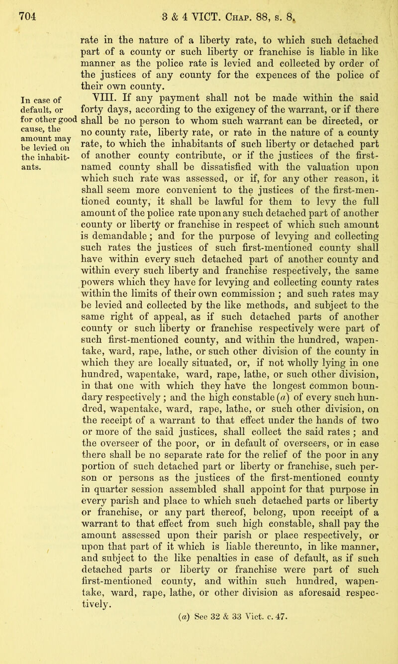 rate in the nature of a liberty rate, to which such detached part of a county or such liberty or franchise is liable in like manner as the police rate is levied and collected by order of the justices of any county for the expences of the police of their own county. In case of VIII. If any payment shall not be made within the said default, or forty days, according to the exigency of the warrant, or if there for other good shall be no person to whom such warrant can be directed, or amount^ma county rate, liberty rate, or rate in the nature of a county which the inhabitants of such liberty or detached part the inhabit- of another county contribute, or if the justices of the first- ants. named county shall be dissatisfied with the valuation upon which such rate was assessed, or if, for any other reason, it shall seem more convenient to the justices of the first-men- tioned county, it shall be lawful for them to levy the full amount of the police rate upon any such detached part of another county or liberty or franchise in respect of which such amount is demandable; and for the purpose of levying and collecting such rates the justices of such first-mentioned county shall have within every such detached part of another county and within every such liberty and franchise respectively, the same powers which they have for levying and collecting county rates within the limits of their own commission ; and such rates may be levied and collected by the like methods, and subject to the same right of appeal, as if such detached parts of another county or such liberty or franchise respectively were part of such first-mentioned county, and within the hundred, wapen- take, ward, rape, lathe, or such other division of the county in which they are locally situated, or, if not wholly lying in one hundred, wapentake, ward, rape, lathe, or such other division, in that one with which they haVe the longest common boun- dary respectively; and the high constable {a) of every such hun- dred, wapentake, ward, rape, lathe, or such other division, on the receipt of a warrant to that effect under the hands of two or more of the said justices, shall collect the said rates ; and the overseer of the poor, or in default of overseers, or in case there shall be no separate rate for the relief of the poor in any portion of such detached part or liberty or franchise, such per- son or persons as the justices of the first-mentioned county in quarter session assembled shall appoint for that purpose in every parish and place to which such detached parts or liberty or franchise, or any part thereof, belong, upon receipt of a warrant to that efl’ect from such high constable, shall pay the amount assessed upon their parish or place respectively, or upon that part of it which is liable thereunto, in like manner, and subject to the like penalties in case of default, as if such detached parts or liberty or franchise were part of such first-mentioned county, and within such hundred, wapen- take, ward, rape, lathe, or other division as aforesaid respec- tively. {a) See 32 & 33 Viet. c. 47.