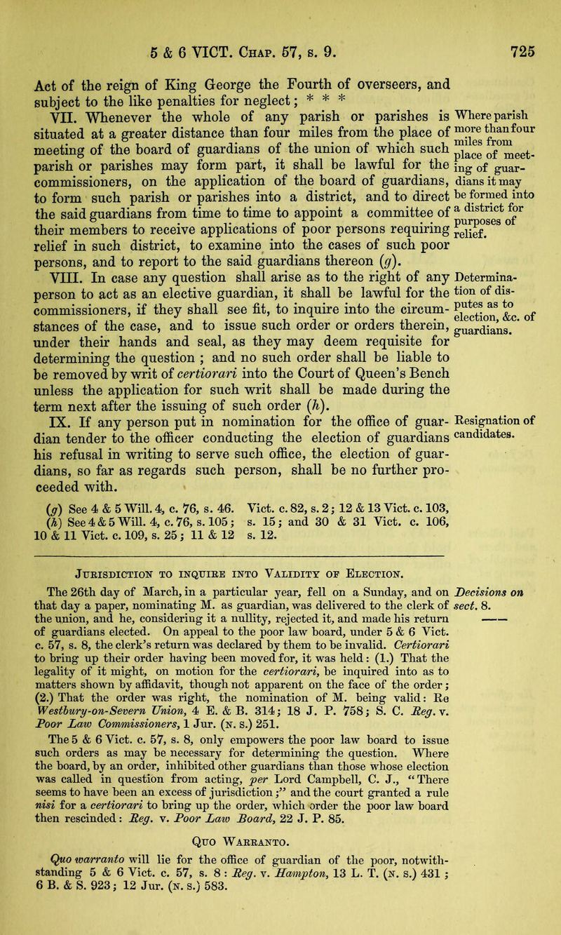 Act of the reign of King George the Fourth of overseers, and subject to the like penalties for neglect; * * * VII. Whenever the whole of any parish or parishes is Where parish situated at a greater distance than four miles from the place meeting of the board of guardians of the union of which such of^meet- parish or parishes may form part, it shall be lawful for the of guar- commissioners, on the application of the board of guardians, diansitmay to form such parish or parishes into a district, and to direct be formed into the said guardians from time to time to appoint a committee of ^ their members to receive applications of poor persons requiring ^elief!^^^ ” relief in such district, to examine into the cases of such poor persons, and to report to the said guardians thereon {g). VIII. In case any question shall arise as to the right of any Determina- person to act as an elective guardian, it shall be lawful for the tioii dis- commissioners, if they shall see fit, to inquire into the circum- stances of the case, and to issue such order or orders therein, g^arSans.^* under their hands and seal, as they may deem requisite for determining the question ; and no such order shall be liable to be removed by writ of certiorari into the Court of Queen’s Bench unless the application for such writ shall be made during the term next after the issuing of such order (h). IX. If any person put in nomination for the office of guar- Resignation of dian tender to the officer conducting the election of guardians candidates, his refusal in writing to serve such office, the election of guar- dians, so far as regards such person, shall be no further pro- ceeded with. {g) See 4 & 5 Will. 4, c. 76, s. 46. Viet. c. 82, s. 2; 12 & 13 Viet. c. 103, (A) See4&5WiU. 4, C.76, S.105; s. 15; and 30 & 31 Viet. c. 106, 10 & 11 Viet. e. 109, s. 25; 11 & 12 s. 12. JUEISDICTION TO INQUIEE INTO VALIDITY OE ELECTION. The 26th day of Mareh, in a partieular year, fell on a Sunday, and on Decisions on that day a paper, nominating M. as guardian, was delivered to the elerk of sect. 8. the union, and he, eonsidering it a nullity, rejeeted it, and made his return of guardians eleeted. On appeal to the poor law board, under 5 & 6 Viet, c. 57, s. 8, the elerk’s return was deelared by them to be invalid. Certiorari to bring up their order having been moved for, it was held; (1.) That the legality of it might, on motion for the certiorari, be inquired into as to matters shown by affidavit, though not apparent on the faee of the order; (2.) That the order was right, the nomination of M. being valid: Re Westhury-on-Severn Union, 4 E. & B. 314; 18 J. P. 758; S. C. Reg.y. Poor Law Commissioners, 1 Jur. (n. S.) 251. The 5 6 Viet. c. 57, s. 8, only empowers the poor law board to issue such orders as may be necessary for determining the question, Where the board, by an order, inhibited other guardians than those whose election was called in question from acting, jger Lord Campbell, C. J., “There seems to have been an excess of jurisdiction;” and the court granted a rule nisi for a certiorari to bring up the order, which order the poor law board then rescinded: Peg. v. Poor Law Board, 22 J. P. 85. Quo Waeeanto. Quo warranto will lie for the office of guardian of the poor, notwith- standing 5 & 6 Viet. c. 57, s. 8 : Peg. v. LLoAngton, 13 L. T. (n. s.) 431 ; 6 B. & S. 923; 12 Jur. (n. s.) 583.