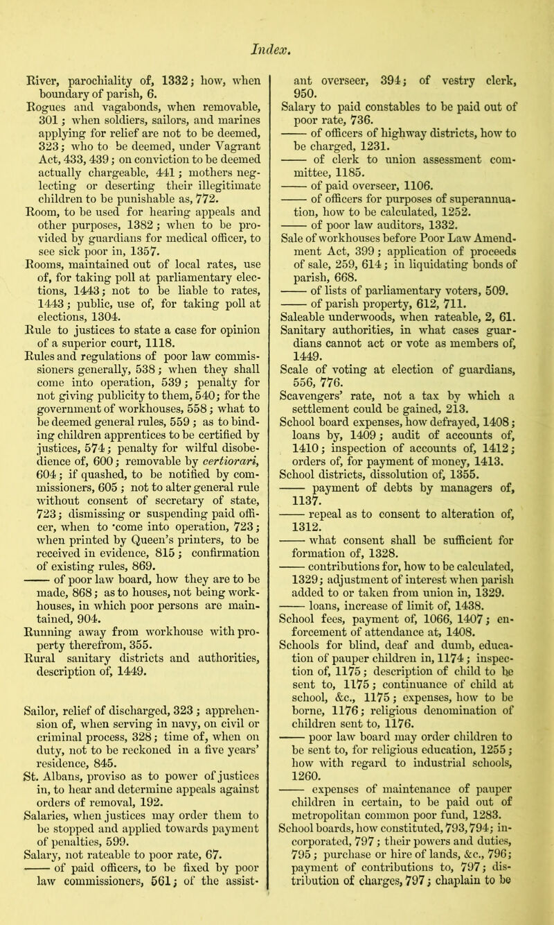 River, parochiality of, 1332 j how, when boundary of parish, 6. Rogues and vagabonds, when removable, 301; when soldiers, sailors, and marines applying for relief are not to be deemed, 323; who to be deemed, under Vagrant Act, 433,439; on conviction to be deemed actually chargeable, 441; mothers neg- lecting or deserting their illegitimate children to be punishable as, 772. Room, to be used for hearing appeals and other purposes, 1382; when to be pro- vided by guardians for medical officer, to see sick poor in, 1357. Rooms, maintained out of local rates, use of, for taking poll at parliamentary elec- tions, 1443; not to be liable to rates, 1443; public, use of, for taking poll at elections, 1304. Rule to justices to state a case for opinion of a superior court, 1118. Rules and regulations of poor law commis- sioners generally, 538; when they shall come into operation, 539; penalty for not giving publicity to them, 540; for the government of workhouses, 558; what to be deemed general rules, 559; as to bind- ing children apprentices to be certified by justices, 574; penalty for wilful disobe- dience of, 600; removable by certiorari^ 604; if quashed, to be notified by com- missioners, 605 ; not to alter general rule without consent of secretary of state, 723; dismissing or suspending paid offi- cer, when to 'come into operation, 723; when printed by Queen’s printers, to be received in evidence, 815 ; confirmation of existing rules, 869. of poor law board, how they are to be made, 868; as to houses, not being work- houses, in which poor persons are main- tained, 904. Running away from workhouse with pro- perty therefrom, 355. Rural sanitary districts and authorities, description of, 1449. Sailor, relief of discharged, 323; apprehen- sion of, when serving in navy, on civil or criminal process, 328; time of, when on duty, not to be reckoned in a five years’ residence, 845. St. Albans, proviso as to power of justices in, to hear and determine appeals against orders of removal, 192. Salaries, when justices may order them to be stopped and applied towards payment of penalties, 599. Salary, not rateable to poor rate, 67. of paid officers, to be fixed by poor law commissioners, 561; of the assist- ant overseer, 394; of vestry clerk, 950. Salary to paid constables to be paid out of poor rate, 736. of officers of highway districts, how to be charged, 1231. of clerk to union assessment com- mittee, 1185. of paid overseer, 1106. of officers for purposes of superannua- tion, how to be calculated, 1252. of poor law auditors, 1332. Sale of workhouses before Poor Law Amend- ment Act, 399; application of proceeds of sale, 259, 614; in liquidating bonds of parish, 668. of lists of parliamentary voters, 509. of parish property, 612, 711. Saleable underwoods, when rateable, 2, 61. Sanitary authorities, in what cases guar- dians cannot act or vote as members of, 1449. Scale of voting at election of guardians, 556, 776. Scavengers’ rate, not a tax by which a settlement could be gained, 213. School board expenses, how defrayed, 1408; loans by, 1409; audit of accounts of, 1410; inspection of accounts of, 1412; orders of, for payment of money, 1413. School districts, dissolution of, 1355. payment of debts by managers of, 1137. repeal as to consent to alteration of, 1312. what consent shall be sufficient for formation of, 1328. contributions for, how to be calculated, 1329; adjustment of interest when parish added to or taken from union in, 1329. loans, increase of limit of, 1438. School fees, payment of, 1066, 1407; en- forcement of attendance at, 1408. Schools for blind, deaf and dumb, educa- tion of pauper children in, 1174; inspec- tion of, 1175; description of child to he sent to, 1175; continuance of child at school, &c., 1175; expenses, how to be borne, 1176; religious denomination of children sent to, 1176. poor law board may order children to be sent to, for religious education, 1255; how with regard to industrial schools, 1260. expenses of maintenance of pauper children in certain, to be paid out of metropolitan common poor fund, 1283. School boards, how constituted, 793,794; in- corporated, 797; tlieir powers and duties, 795; purchase or hire of lands, &c., 796; payment of contributions to, 797; dis- tribution of charges, 797; chaplain to be