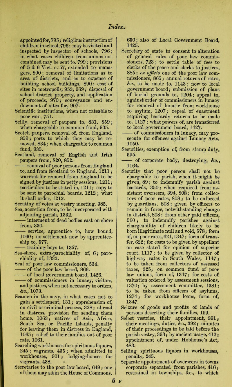 appointedfor, 795; religious instruction of children in school, 796; may he visited and inspected by inspector of schools, 796; in what cases children from unions not combined may be sent to, 799; provisions of 5 & 6 Viet. c. 57, extended to mana- gers, 890; removal of limitations as to area of districts, and as to expense of building school buildings, 890; cost of sites in metropolis, 953, 969; disposal of school district property, and application of proceeds, 970; conveyance and en- dowment of sites for, 907. Scientific institutions, when not rateable to poor rate, 751. Scilly, removal of paupers to, 831, 859; when chargeable to common fund, 935. Scotch paupers, removal of, from England, 859; ports to which they may be re- moved, 834; when chargeable to common fund, 935. Scotland, removal of English and Irish paupers from, 820, 852. removal of poor persons from England to, and from Scotland to England, 1211; warrant for removal from England to be signed by justices in petty sessions, 1211; particulars to be stated in, 1211; copy to be sent to parochial boards, 1212; what it shall order, 1212. Scrutiny of votes at vestry meeting, 385. Sea, accretion from, to be incorporated with adjoining parish, 1332. interment of dead bodies cast on shore from, 330. service, apprentice to, how bound, 1060; no settlement now by apprentice- ship to, 577. training boys to, 1357. Sea-shore, extra-parochiality of, 6; paro- chiality of, 1332. Seal of poor law commissioners, 534. of the poor law board, 866. ■ of local government board, 1426. of commissioners in lunacy, visitors, and justices, when not necessary to orders, &c., 1073. Seamen in the navy, in what cases not to gain a settlement, 131; apprehension of, on civil or criminal process, 328; abroad in distress, provision for sending them home, 1063; natives of Asia, Africa, South Sea, or Pacific Islands, penalty for leaving them in distress in England, 1065; relief to their families out of poor rate, 1061. Searching workhouses for spirituous liquors, 245; vagrants, 435; when admitted to workhouses, 901; lodging-houses for vagrants, 438. Secretaries to the poor law board, 649; one of them may sit in the House of Commons, 650; also of Local Government Board, 1425. Secretary of state to consent to alteration of general rules of poor law commis- sioners, 723; to settle table of fees to clerks of the peace and clerks to justices, 885; ex officio one of the poor law com- missioners, 865; annual returns of rates, &c., to be made to, 1143; now to local government board; submission of plans of burial grounds to, 1204; appeal to, against order of commissioners in lunacy for removal of lunatic from workhouse to asylum, 1207; repeal of enactment requiring bastardy returns to be made to, 1127; what powers of, are transferred to local government board, 1427. of commissioners in lunacy, may pro- secute for offences against Lunacy Acts, 1050. Securities, exemption of, from stamp duty, 595. of corporate body, destroying, &c., 1164. Security that poor person shall not be chargeable to parish, when it might be given, 89; to indemnify parish against bastards, 350; when required from as- sistant overseers, 394, 808; from collec- tors of poor rates, 808; to be enforced by guardians, 808; given by officers to remain in force, notwithstanding change in district, 808; from other paid officers, 560; to indemnify parishes against chargeability of children likely to be born illegitimate null and void, 578; form of, on poor rates, 621,1347; form of trans- fer, 622; for costs to be given by appellant on case stated for opinion of superior court, 1117; to be given by collector of highway rates in South Wales, 1147; to be taken from collectors of assessed taxes, 325; on common fund of poor law unions, form of, 1347; for costs of valuation ordered by assessment sessions, 1370; by assessment committee, 1381; to be taken from officers of asylums, 1274; for workhouse loans, form of, 1347. Seizure of goods and profits of lands of persons deserting their families, 199. Select vestries, their appointment, 391; their meetings, duties, &c., 392; minutes of their proceedings to be laid before the parish vestry, 393; by ancient usage, 412; appointment of, under Hobhouse^s Act, 483. Selling spirituous liquors in workhouses, penalty, 245. Separate appointment of overseers in towns corporate separated from parishes, 416; restrained in townships, &c., to which 5 F