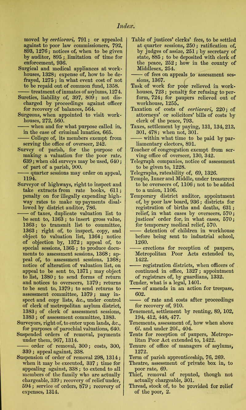 moved by certiorari, 791; or appealed against to poor law commissioners, 792, 893, 1276; notices of, when to be given by auditor, 895; limitation of time for enforcement, 936. Surgical and medical appliances at work- houses, 1328; expense of, how to be de- frayed, 1275 ; in what event cost of not to be repaid out of common fund, 1358. treatment of inmates of asylums, 1274. Sureties, liability of, 397, 809; not dis- charged by proceedings against officer for recovery of balances, 564. Surgeons, when appointed to visit work- houses, 272, 560. when and for what purpose called in, in the case of criminal lunatics, 665. College of, its members exempt from serving the office of overseer, 242. Survey of parish, for the purpose of making a valuation for the poor rate, 639; when old surveys may be used, 640; of part of a parish, 900. quarter sessions may order on appeal, 1194. Surveyor of highways, right to inspect and take extracts from rate books, 611; penalty on for illegally expending high- way rates to make up payments disal- lowed by district auditor, 786. of taxes, duplicate valuation list to be sent to, 1363; to insert gross value, 1363; to transmit list to committee, 1363; right of, to inspect, copy, and object to valuation list, 1364; notice of objection by, 1372; appeal of, to special sessions, 1365 ; to produce docu- ments to assessment sessions, 1368; ap- peal of, to assessment sessions, 1368; notice of alteration of valuation list, on appeal to be sent to, 1371; may object to list, 1380; to send forms of return and notices to overseers, 1379; returns to be sent to, 1379; to send returns to assessment committee, 1379; may in- spect and copy lists, &c., under control of clerk of metropolitan asylum district, 1383; of clerk of assessment sessions, 1383 ; of assessment committee, 1383. Surveyors, right of, to enter upon lands, &c., for purposes of parochial valuations, 640. Suspended orders of removal, payments under them, 967, 1314. order of removal, 300; costs, 300, 339; appeal against, 338. Suspension of order of removal 298, 1314; when it may be executed, 337; time for appealing against, 338; to extend to all members of the family who are actually chargeable, 339; recovery of relief under, 594; service of orders, 879; recovery of expenses, 1314. | Table of justices’ clerks’ fees, to be settled at quarter sessions, 250; ratification of, by judges of assize, 251; by secretary of state, 885 ; to be deposited with clerk of the peace, 252; how in the county of Middlesex, 254. of fees on appeals to assessment ses- sions, 1367. Task of work for po^r relieved in work- houses, 723; penalty for refusing to per- form, 724; for paupers relieved out of workhouse, 1255. Taxation of costs of certiorari, 220; of attorneys’ or solicitors’ bills of costs by clerk of the peace, 793. Taxes, settlement by paying, 131, 134,213, 301, 478; when not, 301. within what time to be paid by par- liamentary electors, 891. Teacher of congregation exempt from ser- ving office of overseer, 130, 342. Telegraph companies, notice of assessment to be given to, 1228. Telegraphs, rateability of, 69, 1326. Temple, Inner and Middle, under treasurers to be overseers of, 1106; not to be added to a union, 1106. Temporary district auditor, appointment of, by poor law board, 936; districts for registration of births and deaths, 631; relief, in what cases by overseers, 570; justices’ order for, in what cases, 570; for temporary medical relief, 570. detention of children in workhouse before being sent to industrial school, 1260. erections for reception of paupers. Metropolitan Poor Acts extended to, 1422. registration districts, when officers of continued in office, 1327; appointment of registrars of, by guardians, 1332, Tender, what is a legal, 1401. of amends in an action for trespass, 602. of rate and costs after proceedings for recovery of, 910. Tenement, settlement by renting, 89, 102, 194, 412, 448, 477. Tenements, assessment of, how when above 6Z. and under 20Z., 404. Tents for reception of paupers. Metropo- litan Poor Act extended to, 1422. Tenure of office of managers of asylums, 1272. Term of parish apprenticeship, 76, 269. Theatre, assessment of private box in, to poor rate, 69. Thief, removal of reputed, though not actually chargeable, 301. Thread, stock of, to be provided for relief of the poor, 2.