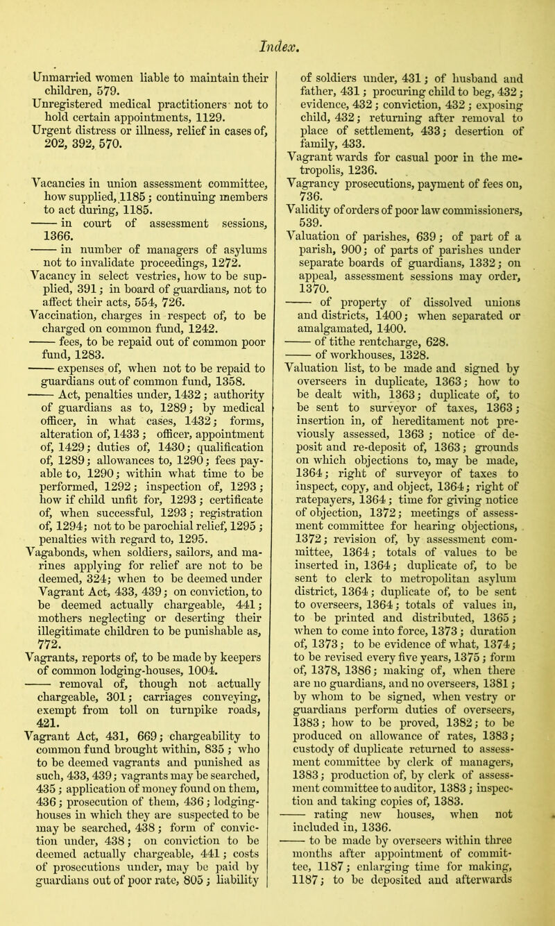 Unmarried women liable to maintain their children, 579. Unregistered medical practitioners not to hold certain appointments, 1129. Urgent distress or illness, relief in cases of, 202, 392, 570. Vacancies in union assessment committee, how supplied, ,1185; continuing members to act during, 1185. in court of assessment sessions, 1366. in number of managers of asylums not to invalidate proceedings, 1272. Vacancy in select vestries, how to be sup- plied, 391; in board of guardians, not to affect their acts, 554, 726. Vaccination, charges in respect of, to be charged on common fund, 1242. fees, to be repaid out of common poor fund, 1283. expenses of, when not to be repaid to guar^ans out of common fund, 1358. Act, penalties under, 1432 j authority of guar^ans as to, 1289,* by medical officer, in what cases, 1432 j forms, alteration of, 1433; officer, appointment of, 1429; duties of, 1430; qualification of, 1289; allowances to, 1290; fees pay- able to, 1290; within what time to be performed, 1292; inspection of, 1293; how if child unfit for, 1293 ; certificate of, when successful, 1293; registration of, 1294; not to be parochial relief, 1295 ; penalties with regard to, 1295. Vagabonds, when soldiers, sailors, and ma- rines applying for relief are not to be deemed, 324; when to be deemed under Vagrant Act, 433, 439; on conviction, to be deemed actually chargeable, 441; mothers neglecting or deserting their illegitimate children to be punishable as, 772. Vagrants, reports of, to be made by keepers of common lodging-houses, 1004. removal of, though not actually chargeable, 301; carriages conveying, exempt from toll on turnpike roads, 421. Vagrant Act, 431, 669; chargeability to common fund brought within, 835 ; who to be deemed vagrants and punished as such, 433,439; vagrants may be searched, 435; application of money found on them, 436; prosecution of them, 436; lodging- houses in which they are suspected to be may be searched, 438 ; form of convic- tion under, 438; on conviction to be deemed actually chargeable, 441; costs of prosecutions under, may be paid by guardians out of poor rate, 805; liability of soldiers under, 431; of husband and father, 431; procuring child to beg, 432; evidence, 432; conviction, 432; exposing child, 432; returning after removal to place of settlement, 433; desertion of family, 433. Vagrant wards for casual poor in the me- tropolis, 1236. Vagrancy prosecutions, payment of fees on, 736. Validity of orders of poor law commissioners, 539. Valuation of parishes, 639; of part of a parish, 900; of parts of parishes under separate boards of guardians, 1332; on appeal, assessment sessions may order, 1370. of property of dissolved unions and districts, 1400; when separated or amalgamate^ 1400. of tithe rentcharge, 628. of workhouses, 1328. Valuation list, to be made and signed by overseers in duplicate, 1363; how to be dealt with, 1363; duplicate of, to be sent to surveyor of taxes, 1363; insertion in, of hereditament not pre- viously assessed, 1363 ; notice of de- posit and re-deposit of, 1363; grounds on which objections to, may be made, 1364; right of surveyor of taxes to inspect, copy, and object, 1364; right of ratepayers, 1364; time for giving notice of objection, 1372; meetings of assess- ment committee for hearing objections, . 1372; revision of, by assessment com- mittee, 1364; totals of values to be inserted in, 1364; duplicate of, to be sent to clerk to metropolitan asylum district, 1364; duplicate of, to be sent to overseers, 1364; totals of values in, to be printed and distributed, 1365; when to come into force, 1373; duration of, 1373; to be evidence of what, 1374; to be revised every five years, 1375; form of, 1378, 1386; making of, when there are no guardians, and no overseers, 1381 ; by whom to be signed, when vestry or guardians perform duties of overseers, 1383; how to be proved, 1382; to be produced on allowance of rates, 1383; custody of duplicate returned to assess- ment committee by clerk of managers, 1383; production of, by clerk of assess- ment committee to auditor, 1383; inspec- tion and taking copies of, 1383. rating new houses, when not included in, 1336. to be made by overseers within three months after appointment of commit- tee, 1187; enlarging time for making, 1187; to be deposited and afterwards