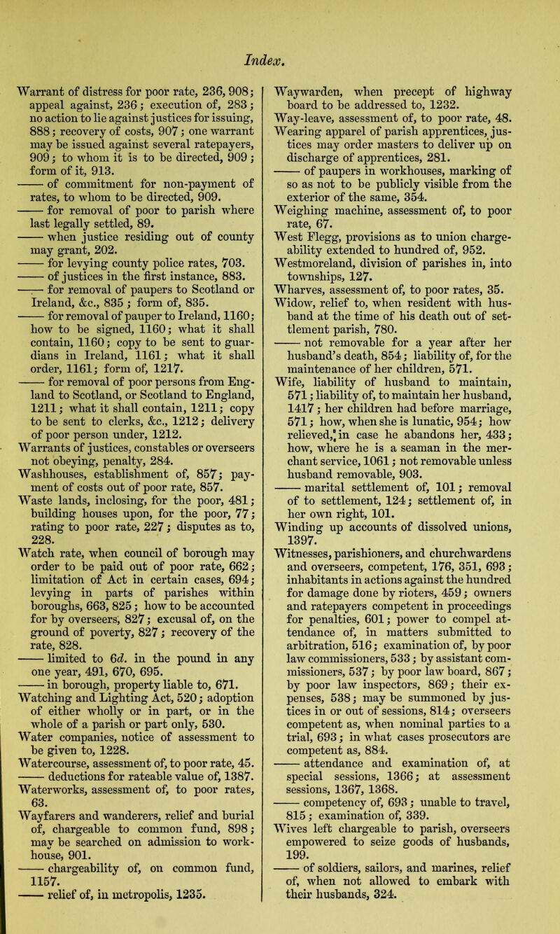 Warrant of distress for poor rate, 236,908; appeal against, 236; execution of, 283; no action to lie against justices for issuing, 888; recovery of costs, 907; one warrant may be issued against several ratepayers, 909 j to whom it is to be directed, 909 ; form of it, 913. of commitment for non-payment of rates, to wliom to be directed, 909. for removal of poor to parish where last legally settled, 89. when justice residing out of county may grant, 202. for levying county police rates, 703. of justices in the first instance, 883. —^— for removal of paupers to Scotland or Ireland, &c., 835 ; form of, 835. for removal of pauper to Ireland, 1160; how to be signed, 1160; what it shall contain, 1160; copy to be sent to guar- dians in Ireland, 1161; what it shall order, 1161; form of, 1217. for removal of poor persons from Eng- land to Scotland, or Scotland to England, 1211; what it shall contain, 1211; copy to be sent to clerks, &c,, 1212; delivery of poor person under, 1212. Warrants of justices, constables or overseers not obeying, penalty, 284. Washhouses, establishment of, 857; pay- ment of costs out of poor rate, 857. Waste lands, inclosing, for the poor, 481; building houses upon, for the poor, 77; rating to poor rate, 227; disputes as to, 228. Watch rate, when council of borough may order to be paid out of poor rate, 662; limitation of Act in certain cases, 694; levying in parts of parishes vuthin boroughs, 663, 825; how to be accounted for by overseers, 827; excusal of, on the ground of poverty, 827; recovery of the rate, 828. limited to 6d. in the pound in any one year, 491, 670, 695. in borough, property liable to, 671. Watching and Lighting Act, 520; adoption of either wholly or in part, or in the whole of a parish or part only, 530. Water companies, notice of assessment to be given to, 1228. Watercourse, assessment of, to poor rate, 45. deductions for rateable value of, 1387. Waterworks, assessment of, to poor rates, 63. Wayfarers and wanderers, relief and burial of, chargeable to common fund, 898; may be searched on admission to work- house, 901. chargeability of, on common fund, 1157. relief of, in metropolis, 1235. Waywarden, when precept of highway board to be addressed to, 1232. Way-leave, assessment of, to poor rate, 48. Wearing apparel of parish apprentices, jus- tices may order masters to deliver up on discharge of apprentices, 281. of paupers in workhouses, marking of so as not to be publicly visible from the exterior of the same, 354. Weighing machine, assessment of, to poor rate, 67. West Elegg, provisions as to union charge- ability extended to hundred of, 952. Westmoreland, division of parishes in, into toumships, 127. Wharves, assessment of, to poor rates, 35. Widow, relief to, when resident with hus- band at the time of his death out of set- tlement parish, 780. not removable for a year after her husband’s death, 854; liability of, for the maintenance of her children, 571. Wife, liability of husband to maintain, 571; liability of, to maintain her husband, 1417; her children had before marriage, 571; how, when she is lunatic, 954; how relieved,] in case he abandons her, 433; how, where he is a seaman in the mer- chant service, 1061; not removable unless husband removable, 903. marital settlement of, 101; removal of to settlement, 124; settlement of, in her own right, 101. Winding up accounts of dissolved unions, 1397. Witnesses, parishioners, and churchwardens and overseers, competent, 176, 351, 693; inhabitants in actions against the hundred for damage done by rioters, 459; owners and ratepayers competent in proceedings for penalties, 601; power to compel at- tendance of, in matters submitted to arbitration, 516; examination of, by poor law commissioners, 533; by assistant com- missioners, 537; by poor law board, 867; by poor law inspectors, 869; their ex- penses, 538; maybe summoned by jus- tices in or out of sessions, 814; overseers competent as, when nominal parties to a trial, 693; in what cases prosecutors are competent as, 884. attendance and examination of, at special sessions, 1366; at assessment sessions, 1367,1368. competency of, 693; unable to travel, 815; examination of, 339. Wives left chargeable to parish, overseers empowered to seize goods of husbands, 199. of soldiers, sailors, and marines, relief of, when not allowed to embark with their husbands, 324.