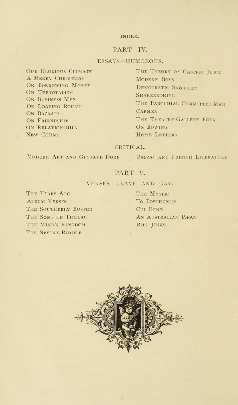 INDEX. PART IV. ESSAYS—HUMOROUS. Our Gidrious Climate ‘ A ^Ierry Christmas On JR)rrowing Money On Teetotalism On IUtsiness Men On Loafing Round On Bazaars On Friendship On Relationships New Chums The Theory of Gastric Juice Modern Boys Democratic Snorpery Sharerroking The Parochial Commuitee-Man Carmen The Theatre-Gallery Folk On Bowing Home Letters CRITICAL. Modern Art and Gustaye Dore Balzac' and F'rknch Literature PART VERSES-GRAVE AND GAY. Ten Years Ago Alrum Verses The Southerly Buster The Song of Tigilau The Mind’s Kingdom The Sphinx-Riddle The Mystic To Posthumus Cui Bono 1 An Australian P/Ean ' Bill Jinks