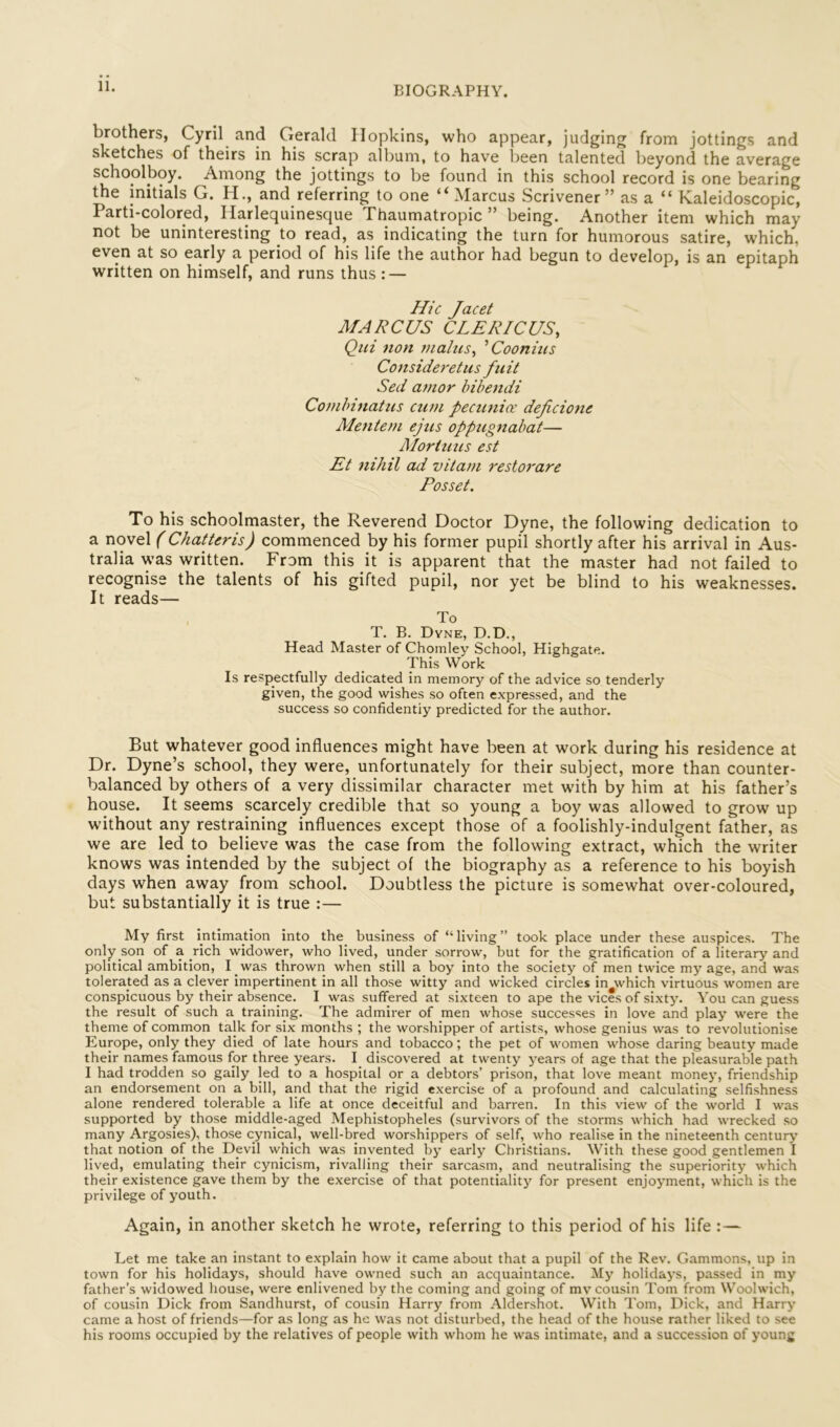 brothers, Cyril and Gerald Hopkins, who appear, judging from jottings and sketches of theirs in his scrap albuni, to have l^een talented beyond the average schoolboy. Among the jottings to be found in this school record is one bearing the initials G. H., and referring to one Marcus Scrivener” as a “ Kaleidoscopic, Parti-colored, Harlequinesque Thaumatropic ” being. Another item which may not be uninteresting to read, as indicating the turn for humorous satire, which, even at so early a period of his life the author had begun to develop, is an epitaph written on himself, and runs thus : — Hie Jacet MARCUS CLERICUS, Qui non makes^ Coonius Consideretus fuit Sed amor bibendi Combinatiis cum pecunia: deficione Mentem ejus oppugnabcit— Moriuus est Et nihil ad vitam restorare Posset. To his schoolmaster, the Reverend Doctor Dyne, the following dedication to a novel (Chatteris) commenced by his former pupil shortly after his arrival in Aus- tralia was written. From this it is apparent that the master had not failed to recognise the talents of his gifted pupil, nor yet be blind to his weaknesses. It reads— To T. B. Dyne, D.D., Head Master of Chomlev School, Highgate. This Work Is respectfully dedicated in memory of the advice so tenderly given, the good wishes so often expressed, and the success so confidently predicted for the author. But whatever good influences might have been at work during his residence at Dr. Dyne’s school, they were, unfortunately for their subject, more than counter- balanced by others of a very dissimilar character met wuth by him at his father’s house. It seems scarcely credible that so young a boy was allowed to grow up without any restraining influences except those of a foolishly-indulgent father, as we are led to believe was the case from the following extract, which the writer knows was intended by the subject of the biography as a reference to his boyish days when away from school. Doubtless the picture is somewhat over-coloured, but substantially it is true :— My first intimadon into the_ business of “ living ” took place under these auspices. The only son of a rich widower, who lived, under sorrow, but for the gratification of a literary and political ambition, I was thrown when still a boy into the society of men twice my age, and was tolerated as a clever impertinent in all those witty and wicked circles in^which virtuous women are conspicuous by their absence. I was suffered at sixteen to ape the vices of sixty. You can guess the result of such a training. The admirer of men whose successes in love and play were the theme of common talk for six months ; the worshipper of artists, whose genius was to revolutionise Europe, only they died of late hours and tobacco; the pet of women whose daring beauty made their names famous for three years. I discovered at twenty years of age that the pleasurable path I had trodden so gaily led to a hospital or a debtors’ prison, that love meant money, friendship an endorsement on a bill, and that the rigid exercise of a profound and calculating selfishness alone rendered tolerable a life at once deceitful and barren. In this view of the world I was supported by those middle-aged Mephistopheles (survivors of the storms which had wrecked so many Argosies), those cynical, well-bred worshippers of self, who realise in the nineteenth century’ that notion of the Dpvil which was invented by early Christians. With these good gentlemen I lived, emulating their cynicism, rivalling their sarcasm, and neutralising the superiority which their existence gave them by the exercise of that potentiality for present enjoyment, which is the privilege of youth. Again, in another sketch he wrote, referring to this period of his life :— Let me take an instant to explain how it came about that a pupil of the Rev. Gammons, up in town for his holidays, should have owned such an acquaintance. My holidays, passed in my father’s widowed house, were enlivened by the coming and going of mv cousin Tom from Woolwich, of cousin Dick from Sandhurst, of cousin Harry from Aldershot. With Tom, Dick, and Harry came a host of friends—for as long as he was not disturbed, the head of the house rather liked to see his rooms occupied by the relatives of people with whom he was intimate, and a succession of young