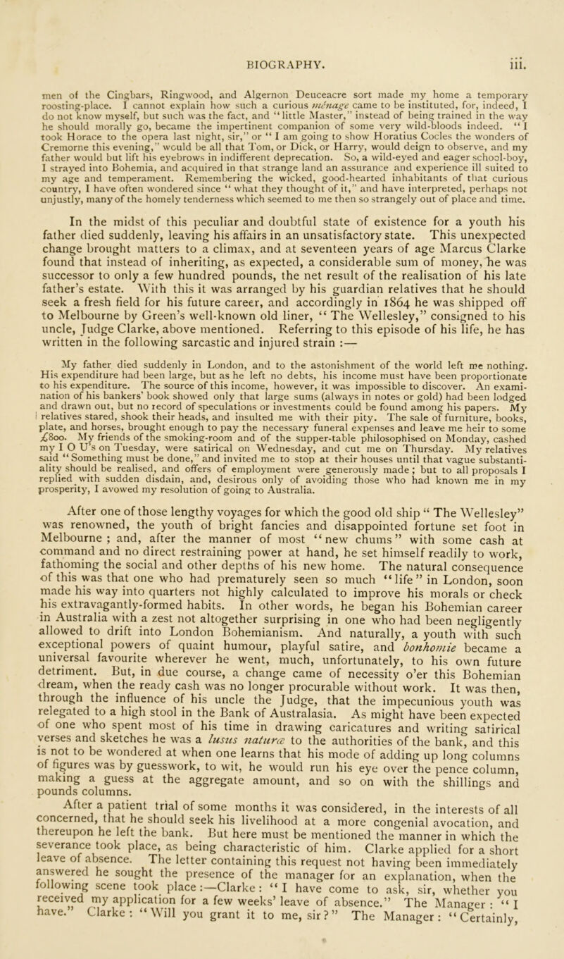 men of the Cingbars, Ringwood, and Algernon Deuceacre sort made my home a temporary roosting-place. I cannot explain how such a curious vicnage came to be instituted, for, indeed, I do not know myself, but such was the fact, and “little Master,” instead of being trained in the way he should morally go, became the impertinent companion of some very wild-bloods indeed. “ I took Horace to the opera last night, sir,” or “ I am going to show Horatius Codes the wonders of Cremorne this evening,” would be all that Tom, or Dick, or Harry, would deign to observe, and my father would but lift his eyebrows in indifferent deprecation. So, a wild-eyed and eager school-boy, I strayed into Bohemia, and acquired in that strange land an assurance and experience ill suited to my age and temperament. Remembering the wicked, good-hearted inhabitants of that curious country, I have often wondered since “ what they thought of it,” and have interpreted, perhaps not unjustly, many of the homely tenderness which seemed to me then so strangely out of place and time. In the midst of this peculiar and doubtful state of existence for a youth his father died suddenly, leaving his affairs in an unsatisfactory state. This unexpected change brought matters to a climax, and at seventeen years of age Marcus Clarke found that instead of inheriting, as expected, a considerable sum of money, he was successor to only a few hundred pounds, the net result of the realisation of his late father’s estate. With this it was arranged by his guardian relatives that he should seek a fresh field for his future career, and accordingly in 1864 he w’as shipped off to Melbourne by Green’s well-known old liner, “ The Wellesley,” consigned to his uncle. Judge Clarke, above mentioned. Referring to this episode of his life, he has written in the following sarcastic and injured strain :— My father died suddenly in London, and to the astonishment of the world left me nothing. His expenditure had been large, but as he left no debts, his income must have been proportionate to his expenditure. The source of this income, however, it was impossible to discover. An exami- nation of his bankers’ book showed only that large sums (always in notes or gold) had been lodged and drawn out, but no record of speculations or investments could be found among his papers. My I relatives stared, shook their heads, and insulted me with their pity. The sale of furniture, books, plate, and horses, brought enough to pay the necessary funeral expenses and leave me heir to some ;(l8oo. My friends of the smoking-room and of the supper-table philosophised on Monday, cashed my I O U’s on Tuesday, were satirical on Wednesday, and cut me on Thursday. My relatives said “Something must be done,” and invited me to stop at their houses until that vague substanti- ality should be realised, and offers of employment were generously made ; but to all proposals I replied with sudden disdain, and, desirous only of avoiding those who had known me in my prosperity, I avowed my resolution of going to Australia. After one of those lengthy voyages for which the good old ship “ The Wellesley” was renowned, the youth of bright fancies and disappointed fortune set foot in Melbourne; and, after the manner of most “new chums” with some cash at command and no direct restraining power at hand, he set himself readily to work, fathoming the social and other depths of his new home. The natural consequence of this was that one who had prematurely seen so much “life” in London, soon made his way into quarters not highly calculated to improve his morals or check his extravagantly-formed habits. In other words, he began his Bohemian career in Australia with a zest not altogether surprising in one who had been negligently allowed to drift into London Bohemianism. And naturally, a youth with such exceptional powers of quaint humour, playful satire, and bonhomie became a universal favourite wherever he went, much, unfortunately, to his own future detriment. But, in due course, a change came of necessity o’er this Bohemian dream, when the ready cash was no longer procurable without work. It was then, through the influence of his uncle the Judge, that the impecunious youth w’as relegated to a high stool in the Bank of Australasia. As might have been expected of one who spent most of his time in drawing caricatures and writing satirical verses and sketches he w^as a lusus naturce to the authorities of the bank, and this is not to be wondered at when one learns that his mode of adding up long columns of figures was by guesswork, to wit, he would run his eye over the pence column, making a guess at the aggregate amount, and so on with the shillings and pounds columns. After a patient trial of some months it was considered, in the interests of all concerned, that he should seek his livelihood at a more congenial avocation, and thereupon he left the bank. ^ But here must be mentioned the manner in which the severance took place, as being characteristic of him. Clarke applied for a short eave of alienee. The letter containing this request not having been immediately answered he sought the presence of the manager for an explanation, when the ollowing scene took place :—Clarke: “I have come to ask, sir, whether you received my application for a few weeks’ leave of absence.” The Manager • “I have. Clarke: “Will you grant it to me, sir?” The Manager: “Certainly,