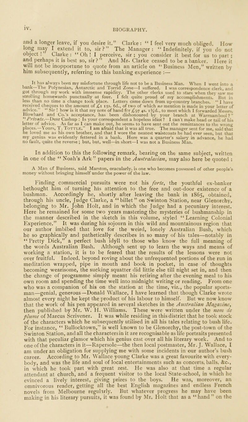 and a longer leave, if you desire it.” Clarke : “ I feel very much obliged. How long may I extend it to, sir?” The Manager: “Indefinitely, if you do not object!” Clarke: “Oh! I perceive, sir; you consider it best for us to part ; and perhaps it is best so, sir?” And Mr. Clarke ceased to be a banker. Here it will not be inopportune to quote from an article on “Business Men,” written by him subsequently, referring to this banking experience :— It has always been my misfortune through life not to be a Business Man. When I went into a bank—The Polynesian, Antarctic and Torrid Zone—I suffered. I was correspondence clerk, and got througli my work with immense rapidity. The other clerks used to stare when they saw me strolling homewards punctually at four. I felt quite proud of my accomplishments. But in less than no time a change took place. Letters came down from up-country branches. “ I have received cheques to the amount of ;^i 15s. 6d., of two of which no mention is made in your letter of advice.” “ Sir ! how is it that my note of hand fcr 4s. i^d., to meet which I forwarded Messrs. Blowhard and Co.’s acceptance, has been dishonoured by your branch at Warrnambool ? ” “ Dear Cashup : Is your correspondent a hopeless idiot? I can’t make head or tail of his letter of advice. As far as I can make out, he seems to have sent out the remittances to the wrong places.—Yours, T. Tottle.” I am afraid that it was all true. The manager sent for me, said that he loved me as his own brother, and that I wore the neatest waistcoats he had ever seen, but that my genius was evidently fettered in a bank. Here was a quarter’s salary in advance, he had no fault, quite the reverse ; but, but, well—in short—I was not a Business Man. In addition to this the following remark, bearing on the same subject, written in one of the “ Noah’s Ark ” papers in the Aztsfra/asian, may also here be quoted : A Alan of Business, said Marston, oracularly, is one who becomes possessed of other people’s money without bringing himself under the power of the law. Finding commercial pursuits were not his forte^ the youthful ex-banker bethought him of turning his attention to the free and out-door existence of a bushman. Accordingly he, shortly after leaving the bank in 1865, obtained, through his uncle. Judge Clarke, a “billet” on Swinton Station, near Glenorchy, belonging to Mr. John Holt, and in which the Judge had a pecuniary interest. Here he remained for some two years mastering the mysteries of bushmanship in the manner described in the sketch in this volume, styled “Learning Colonial Experience.” It was during his sojourn in this wild and mountainous region that our author imbibed that love for the weird, lonely Australian Bush, which he so graphically and pathetically describes in so many of his tales—notably in “Pretty Dick,” a perfect bush idyll to those who know the full meaning of the words Australian Bush. Although sent up to learn the ways and means of working a station, it is to be feared that the results of the lessons were not over fruitful. Indeed, beyond roving about the unfrequented portions of the run in meditation wrapped, pipe in mouth and book in pocket, in case of thoughts becoming wearisome, the sucking squatter did little else till night set in, and then the change of programme simply meant his retiring after the evening meal to his own room and spending the time well into midnight writing or reading. From one who was a companion of his on the station at the time, viz., the popular sports- man—genial, generous—Donald Wallace, I have learned that though Clarke wrote almost every night he kept the product of his labour to himself. But we now know that the work of his pen appeared in several sketches in the Australian Magazine^ then published by Mr. W. H. Williams. These were written under the nom de plume of Marcus Scrivener. It was while residing in this district that he took stock of the characters which he subsequently utilised in all his tales relating to bush life. For instance, “ Bullocktown,” is well known to be Glenorchy, the post-town of the Swinton Station, and all the characters in it are recognisable as life portraits presented with that peculiar glamor which his genius cast over all his literary work. And to one of the characters in it—Rapersole—the then local postmaster, Mr. J. Wallace, I am under an obligation for supplying me with some incidents in our author’s bush career. According to Mr. Wallace young Clarke was a great favourite with every- body, and was the life and soul of local entertainments such as concerts, balls. &c., in which he took part with great zest. Fie was also at that time a regular attendant at church, and a frequent visitor to the local State-school, in which he evinced a lively interest, giving prizes to the boys. He was, moreover, an omnivorous reader, getting all the best English magazines and endless French novels from Melbourne regularly. But whatever progress he may have been making in his literary pursuits, it was found by Mr. Holt that as a “hand ” on the