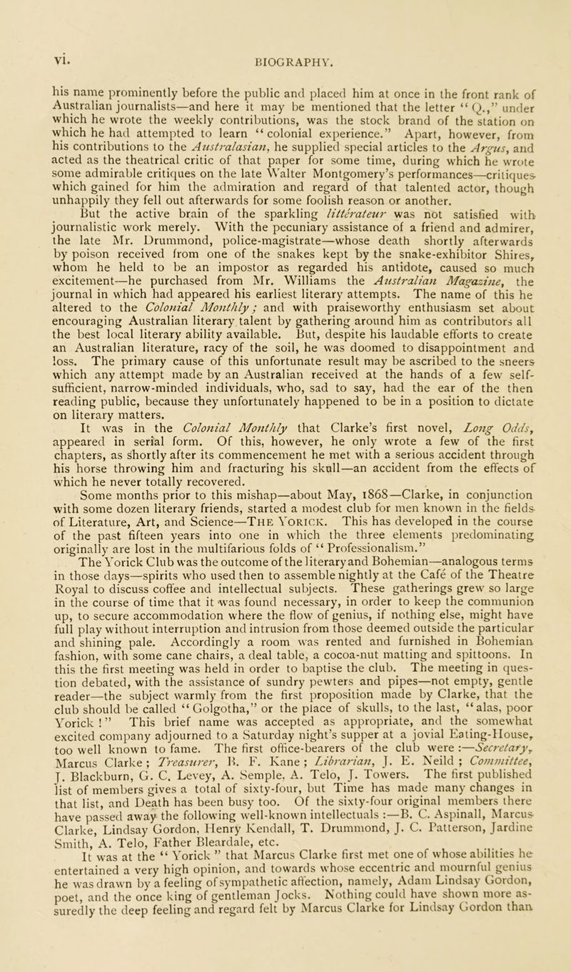 his name prominently before the public and placed him at once in the front rank of Australian journalists—and here it may be mentioned that the letter “ Q.,” under which he wrote the weekly contributions, was the stock brand of the station on which he had attempted to learn “colonial experience.” Apart, however, from his contributions to the Australasian, he supplied special articles to the Argus, and acted as the theatrical critic of that paper for some time, during which he wrote some admirable critiques on the late Walter Montgomery’s performances—critiques- which gained for him the admiration and regard of that talented actor, though unhappily they fell out afterwards for some foolish reason or another. But the active brain of the sparkling litterateur was not satislied with journalistic work merely. With the pecuniary assistance of a friend and admirer, the late Mr. Drummond, police-magistrate—whose death shortly afterwards by poison received from one of the snakes kept by the snake-exhibitor Shires, whom he held to be an impostor as regarded his antidote, caused so much excitement—he purchased from Mr. Williams the Australian Magazine, the journal in which had appeared his earliest literary attempts. The name of this he altered to the Colonial Monthly; and with praiseworthy enthusiasm set about encouraging Australian literary talent by gathering around him as contributors all the best local literary ability available. But, despite his laudable efforts to create an Australian literature, racy of the soil, he was doomed to disappointment and loss. The primary cause of this unfortunate result may be ascribed to the sneers which any attempt made by an Australian received at the hands of a few self- sufficient, narrow-minded individuals, who, sad to say, had the ear of the then reading public, because they unfortunately happened to be in a position to dictate on literary matters. It was in the Colonial Monthly that Clarke’s first novel. Long Odds, appeared in serial form. Of this, however, he only wrote a few of the first chapters, as shortly after its commencement he met with a serious accident through his horse throwing him and fracturing his skull—an accident from the effects of which he never totally recovered. Some months prior to this mishap—about May, 1868—Clarke, in conjunction with some dozen literary friends, started a modest club for men known in the fields- of Literature, Art, and Science—The Yorick. This has developed in the course of the past fifteen years into one in which the three elements predominating originally are lost in the multifarious folds of “ Professionalism.” The Yorick Club was the outcome of the literaryand Bohemian—analogous terms in those days—spirits who used then to assemble nightly at the Cafe of the Theatre Royal to discuss coffee and intellectual subjects. These gatherings grew so large in the course of time that it was found necessary, in order to keep the communion up, to secure accommodation where the flow of genius, if nothing else, might have full play without interruption and intrusion from those deemed outside the particular and shining pale. Accordingly a room was rented and furnished in Bohemian fashion, with some cane chairs, a deal table, a cocoa-nut matting and spittoons. In this the first meeting was held in order to baptise the club. The meeting in ques- tion debated, with the assistance of sundry pewters and pipes—not empty, gentle reader—the subject warmly from the first proposition made by Clarke, that the club should be called “ Golgotha,” or the place of skulls, to the last, “alas, poor Yorick ! ” This brief name was accepted as appropriate, and the somewhat excited company adjourned to a Saturday night’s supper at a jovial Eating-House, too well known to fame. The first office-bearers of the club were :—Secretary, Marcus Clarke; Treasurer, B. F. Kane; Librarian, J. E. Neild ; Committee, y. Blackburn, G. C. Levey, A. Semple, A. Telo, J. Towers. The first published list of members gives a total of sixty-four, but Time has made many changes in that list, and Death has been busy too. Of the sixty-four original members there have passed away the following well-known intellectuals :—B. C. Aspinall, Marcus- Clarke, Lindsay Gordon, Henry Kendall, T. Drummond, J. C. Patterson, Jardine Smith, A. Telo, Father Bleardale, etc. It was at the “ Yorick ” that Marcus Clarke first met one of whose abilities he entertained a very high opinion, and towards whose eccentric and mournful genius he was drawn by a feeling of sympathetic affection, namely, Adam Lindsay Gordon, poet, and the once king of gentleman Jocks. Nothing could have shown more as- suredly the deep feeling and regard felt by Marcus Clarke for Lindsay Gordon than.