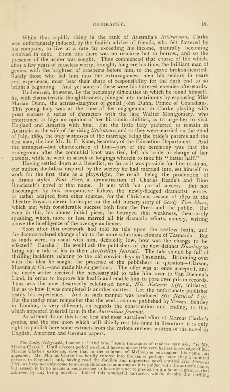While thus rapidly rising in the rank of Australia’s litleratenrs^ Clarke was unfortunately induced, by the foolish advice of friends, who felt flattered by his company, to live at a rate far exceeding his income, naturally becoming involved in debt. From this there was no recourse but to borrow, and so the presence of the usurer was sought. Thus commenced that course of life which, after a few years of ceaseless worry, brought, long ere his time, the brilliant man of genius, with the brightest of prospects before him, to the grave broken-hearted. Surely those who led him into the extravagances, men his seniors in years and experience, must bear their share of responsibility for the dark end to so bright a beginning. And yet some of these were his bitterest enemies afterwards. Undeterred, however, by the pecuniary difiiculties in which he found himself, he, with characteristic thoughtlessness, plunged into matrimony by espousing Miss Marian Dunn, the actress-daughter of genial John Dunn, Prince of Comedians. This young lady was at the time of her engagement to Clarke playing with great success a series of characters with the late Walter Montgomery, who entertained so high an opinion of her histrionic abilities, as to urge her to visit England and America with him. But the little lady preferred to remain in Australia as the wife of the rising litth'ateur^ and so they were married on .the 22nd of July, 1869, the only witnesses of the marriage being the bride’s parents and the best man, the late Mr. B. F. Kane, Secretary of the Education Department. And the strangest—but characteristic of him—part of the ceremony was that the bridegroom, after the connubial knot was tied, left his bride in charge of her parents, while he went in search of lodgings wherein to take his “ better half.” Having settled down as a Benedict, so far as it was possible for him to do so, our author, doubtless inspired by the society he had married into, set himself to work for the first time as a playwright, the result being the production of a drama styled Foul Flay, a dramatisation of Charles Reade’s and Dion Boucicault’s novel of that name. It met with but partial success. But not discouraged by this comparative failure, the newly-fledged dramatist wrote, or rather adapted from other sources, for the Christmas season of 1870 at the Theatre Royal, a clever burlesque on the old nursery story of Goody T700 Shoes, which met with considerable success both from the Press and the public. But even in this, his almost initial piece, he betrayed that weakness, theatrically speaking, which, more or less, marred all his dramatic efforts, namely, writing above the intelligence of the average audience. Soon after this overwork had told its tale upon the restless brain, and the doctors ordered change of air to the more salubrious climate of Tasmania. But as funds were, as usual with him, decidedly low, how was the change to be effected? Eureka ! He would ask the publishers of the now defunct Hnmhno-io bring out a tale of his in their Australian Journal. The tale should be fufl of thrilling incidents relating to the old convict days in Tasmania. Brimming over vith the idea he sought the presence of the publishers in question—Clarson, Massina & Co.—and made his suggestions. The offer was at once accepted, and the needy writer received the necessary aid to take him over to Van Diemen’s Land, in order to improve his health and enable him to pore over prison records. Thus was the now deservedly celebrated novel. His Natural Life, initiated.* But as to how it was completed is another matter. Let the unfortunate publisher testify his experience. And in such manner was produced His Natural IJfe. But the reader must remember that the work, as now published by Messrs. Bentley in London, is very different, as regards the construction and ending,* to that ^\hich appeared in serial form in the Australian Journal. As without doubt this is the best and most sustained effort of Marcus Clarke’s genius, and the one upon which will chiefly rest his fame in literature, it is only right to publish here some extracts from the various reviews written of the novel in English, American and German papers. The Daily Teler;raph, London:—“And who,” some thousands of readers may ask, “is Mr Marcus Clarke ? Until a recent period we should have confessed the very haziest knowledge of Mr’ Marcus Clarke’s existence, save that in the columns of Melbourne 'newspapers his name has appeared. Mr. Marcus Clarke has hardly entered into the ken of perhaps more than a hundred persons in England ; but, having read the forcible and impressive novel entitled His Watural Life, we have not only come to an acquaintance as admiring as it is sudden with the author's name but esteem it by no means a venturesome or hazardous act to predict for it a fame as great as\hat achieved by any living novelist. Indeed this wonderful narrative, which, despite the' thrilling