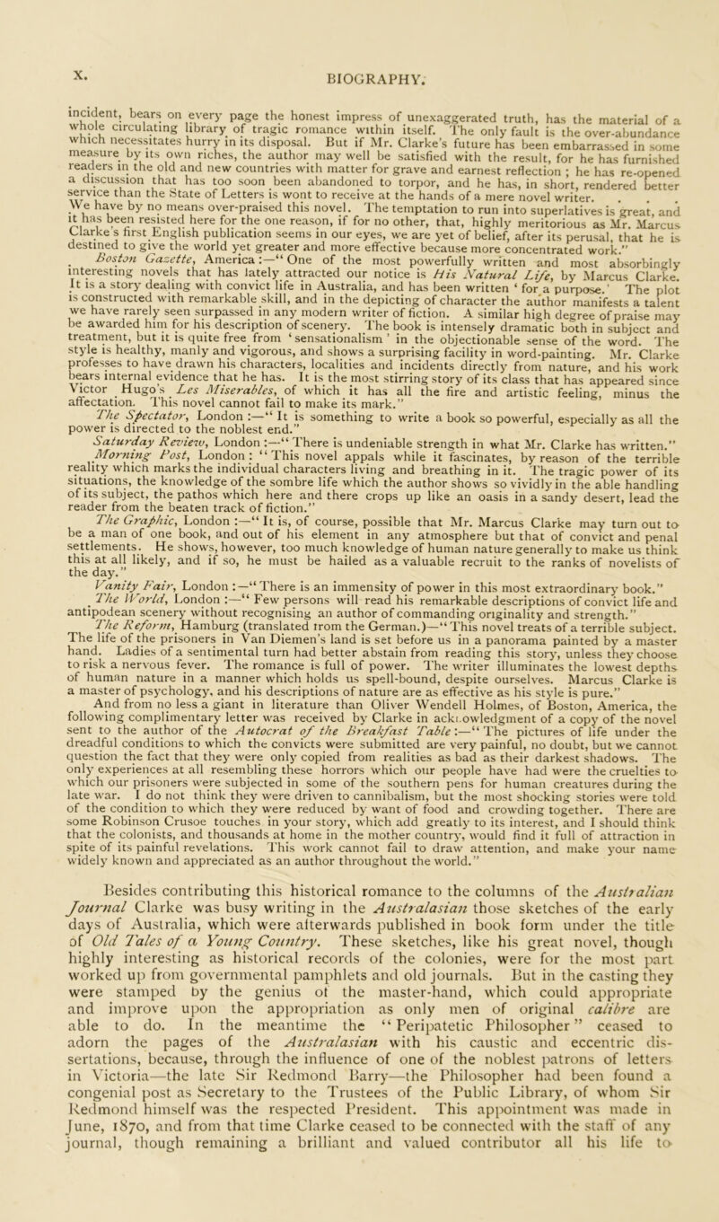 incident, bears on every page the honest impress of unexaggerated truth, has the material of a whole circulating ibrary of tragic romance within Itself. The only fault is the over-ahundance which necessitates hurry in its disposal. But if Mr. Clarke’s future has been embarrassed in some measure by its own riches, the author may well be satisfied with the result, for he has furnished readers in the old and new countries with matter for grave and earnest reflection ; he has re-opened a discussion that has too soon been abandoned to torpor, and he has, in short, rendered better service than the State of Letters is wont to receive at the hands of a mere novel writer. We have by no means over-praised this novel. The temptation to run into superlatives is great, and It has been resisted here for the one reason, if for no other, that, highly meritorious as Mr. Marcus Llarke s first English publication seems in our eyes, we are yet of belief, after its perusal, that he is destined to give the world yet greater and more effective because more concentrated work.” Bos/ju Gazette, America“ One of the most powerfully written and most absorbingly interesting novels that has lately attracted our notice is His Natural Life, by Marcus Clarke. It IS a story dealing with convict life in Australia, and has been written ‘ for a purpose.’ The plot IS constructed with remarkable skill, and in the depicting of character the author manifests a talent we have rarely seen surpassed in any modern writer of fiction. A similar high degree of praise may be awarded him for his description of scenery. The book is intensely dramatic both in subject and treatment, but it is quite free_ from ‘ sensationalism ’ in the objectionable sense of the word. The style IS healthy, manly and vigorous, and shows a surprising facility in word-painting. Mr. Clarke professes to have drawn his characters, localities and incidents directly from nature, and his work bears internal evidence that he has. It is the most stirring story of its class that has appeared since Victor Hugo’s Miserables, oi which it has all the fire and artistic feeling, minus the affectation. This novel cannot fail to make its mark.” Fhe Spectator, London ; ‘‘ It is something to write a book so powerful, especially as all the power IS directed to the noblest end.” Saturday Review, London “ There is undeniable strength in what Mr. Clarke has written.” Morning Post, London : “This novel appals while it fascinates, by reason of the terrible reality which marks the individual characters living and breathing in it. The tragic power of its situations, the knowledge of the sombre life which the author shows so vividly in the able handling of Its subject, the pathos which here and there crops up like an oasis in a sandy desert, lead the reader from the beaten track of fiction.” The Graphic, London “ It is, of course, possible that Mr. Marcus Clarke may turn out tcv be a man of one book, and out of his element in any atmosphere but that of convict and penal settlements. He shows, however, too much knowledge of human nature generally to make us think this at all likely, and if so, he must be hailed as a valuable recruit to the ranks of novelists of the day.” Vanity Fair, London “There is an immensity of power in this most extraordinary book.” _ '1 he IPorld, London :—“ Few persons will read his remarkable descriptions of convict life and antipodean scenery without recognising an author of commanding originality and strength.” The Reform, Hamburg (translated irom the German.)—” This novel treats of a terrible subject. The life of the prisoners in Van Diemen’s land is set before us In a panorama painted by a master hand. Ladies of a sentimental turn had better abstain from reading this story, unless they choose to risk a nervous fever. The romance is full of power. The writer illuminates the lowest depths of human nature in a manner which holds us spell-bound, despite ourselves. Marcus Clarke is a master of psychology, and his descriptions of nature are as effective as his style is pure.” And from no less a giant in literature than Oliver Wendell Holmes, of Boston, America, the following complimentary letter was received by Clarke in acki.owledgment of a copy of the novel sent to the author of the Autocrat of the Breakfast Table'.—“The pictures of life under the dreadful conditions to which the convicts were submitted are very painful, no doubt, but we cannot question the fact that they were only copied from realities as bad as their darkest shadows. The only experiences at all resembling these horrors which our people have had were the cruelties to- which our prisoners were subjected in some of the southern pens for human creatures during the late war. I do not think they were driven to cannibalism, but the most shocking stories were told of the condition to which they were reduced by want of food and crowding together. There are some Robinson Crusoe touches in your story, which add greatly to its interest, and I should think that the colonists, and thousands at home in the mother country’, would find it full of attraction in spite of its painful revelations. This work cannot fail to draw attention, and make your name widely known and appreciated as an author throughout the world.” Besides contributing this historical romance to the columns of the Australian Journal Clarke was busy writing in the Australasian those sketches of the early days of Australia, which were afterwards published in book form under the title of Old Tales of a Young Country. These sketches, like his great novel, though highly interesting as historical records of the colonies, were for the most part worked up from governmental pamphlets and old journals. But in the casting they were stamped by the genius of the master-hand, which could appropriate and improve upon the appropriation as only men of original calibre are able to do. In the meantime the “ Peripatetic Philosopher ” ceased to adorn the pages of the Australasian with his caustic and eccentric dis- sertations, because, through the influence of one of the noblest patrons of letters in Victoria—the late Sir Redmond Barry—the Philosopher had been found a congenial post as Secretary to the Trustees of the Public Library, of whom Sir Redmond himself was the respected President. This appointment was made in June, 1870, and from that time Clarke ceased to be connected with the staff' of any journal, though remaining a brilliant and valued contributor all his life to-